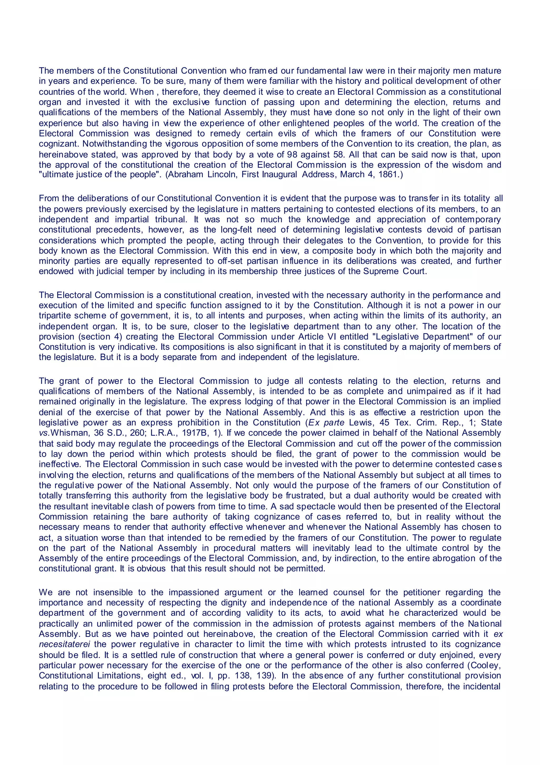 The members of the Constitutional Convention who fram ed our fundamental law were in their majority men mature
in years and experience. To be sure, many of them were familiar with the history and political development of other
countries of the world. When , therefore, they deemed it wise to create an Electoral Commission as a constitutional
organ and invested it with the exclusive function of passing upon and determining the election, returns and
qualifications of the members of the National Assembly, they must have done so not only in the light of their own
experience but also having in view the experience of other enlightened peoples of the world. The creation of the
Electoral Commission was designed to remedy certain evils of which the framers of our Constitution were
cognizant. Notwithstanding the vigorous opposition of some members of the Convention to its creation, the plan, as
hereinabove stated, was approved by that body by a vote of 98 against 58. All that can be said now is that, upon
the approval of the constitutional the creation of the Electoral Commission is the expression of the wisdom and
"ultimate justice of the people". (Abraham Lincoln, First Inaugural Address, March 4, 1861.)
From the deliberations of our Constitutional Convention it is evident that the purpose was to transfer in its totality all
the powers previously exercised by the legislature in matters pertaining to contested elections of its members, to an
independent and impartial tribunal. It was not so much the knowledge and appreciation of contemporary
constitutional precedents, however, as the long-felt need of determining legislative contests devoid of partisan
considerations which prompted the people, acting through their delegates to the Convention, to provide for this
body known as the Electoral Commission. With this end in view, a composite body in which both the majority and
minority parties are equally represented to off-set partisan influence in its deliberations was created, and further
endowed with judicial temper by including in its membership three justices of the Supreme Court.
The Electoral Commission is a constitutional creation, invested with the necessary authority in the performance and
execution of the limited and specific function assigned to it by the Constitution. Although it is not a power in our
tripartite scheme of government, it is, to all intents and purposes, when acting within the limits of its authority, an
independent organ. It is, to be sure, closer to the legislative department than to any other. The location of the
provision (section 4) creating the Electoral Commission under Article VI entitled "Legislative Department" of our
Constitution is very indicative. Its compositions is also significant in that it is constituted by a majority of members of
the legislature. But it is a body separate from and independent of the legislature.
The grant of power to the Electoral Commission to judge all contests relating to the election, returns and
qualifications of members of the National Assembly, is intended to be as complete and unimpaired as if it had
remained originally in the legislature. The express lodging of that power in the Electoral Commission is an implied
denial of the exercise of that power by the National Assembly. And this is as effective a restriction upon the
legislative power as an express prohibition in the Constitution (Ex parte Lewis, 45 Tex. Crim. Rep., 1; State
vs.Whisman, 36 S.D., 260; L.R.A., 1917B, 1). If we concede the power claimed in behalf of the National Assembly
that said body may regulate the proceedings of the Electoral Commission and cut off the power of the commission
to lay down the period within which protests should be filed, the grant of power to the commission would be
ineffective. The Electoral Commission in such case would be invested with the power to determine contested cases
involving the election, returns and qualifications of the members of the National Assembly but subject at all times to
the regulative power of the National Assembly. Not only would the purpose of the framers of our Constitution of
totally transferring this authority from the legislative body be frustrated, but a dual authority would be created with
the resultant inevitable clash of powers from time to time. A sad spectacle would then be presented of the Electoral
Commission retaining the bare authority of taking cognizance of cases referred to, but in reality without the
necessary means to render that authority effective whenever and whenever the National Assembly has chosen to
act, a situation worse than that intended to be remedied by the framers of our Constitution. The power to regulate
on the part of the National Assembly in procedural matters will inevitably lead to the ultimate control by the
Assembly of the entire proceedings of the Electoral Commission, and, by indirection, to the entire abrogation of the
constitutional grant. It is obvious that this result should not be permitted.
We are not insensible to the impassioned argument or the learned counsel for the petitioner regarding the
importance and necessity of respecting the dignity and independence of the national Assembly as a coordinate
department of the government and of according validity to its acts, to avoid what he characterized would be
practically an unlimited power of the commission in the admission of protests against members of the National
Assembly. But as we have pointed out hereinabove, the creation of the Electoral Commission carried with it ex
necesitaterei the power regulative in character to limit the time with which protests intrusted to its cognizance
should be filed. It is a settled rule of construction that where a general power is conferred or duty enjoined, every
particular power necessary for the exercise of the one or the performance of the other is also conferred (Cooley,
Constitutional Limitations, eight ed., vol. I, pp. 138, 139). In the absence of any further constitutional provision
relating to the procedure to be followed in filing protests before the Electoral Commission, therefore, the incidental
 