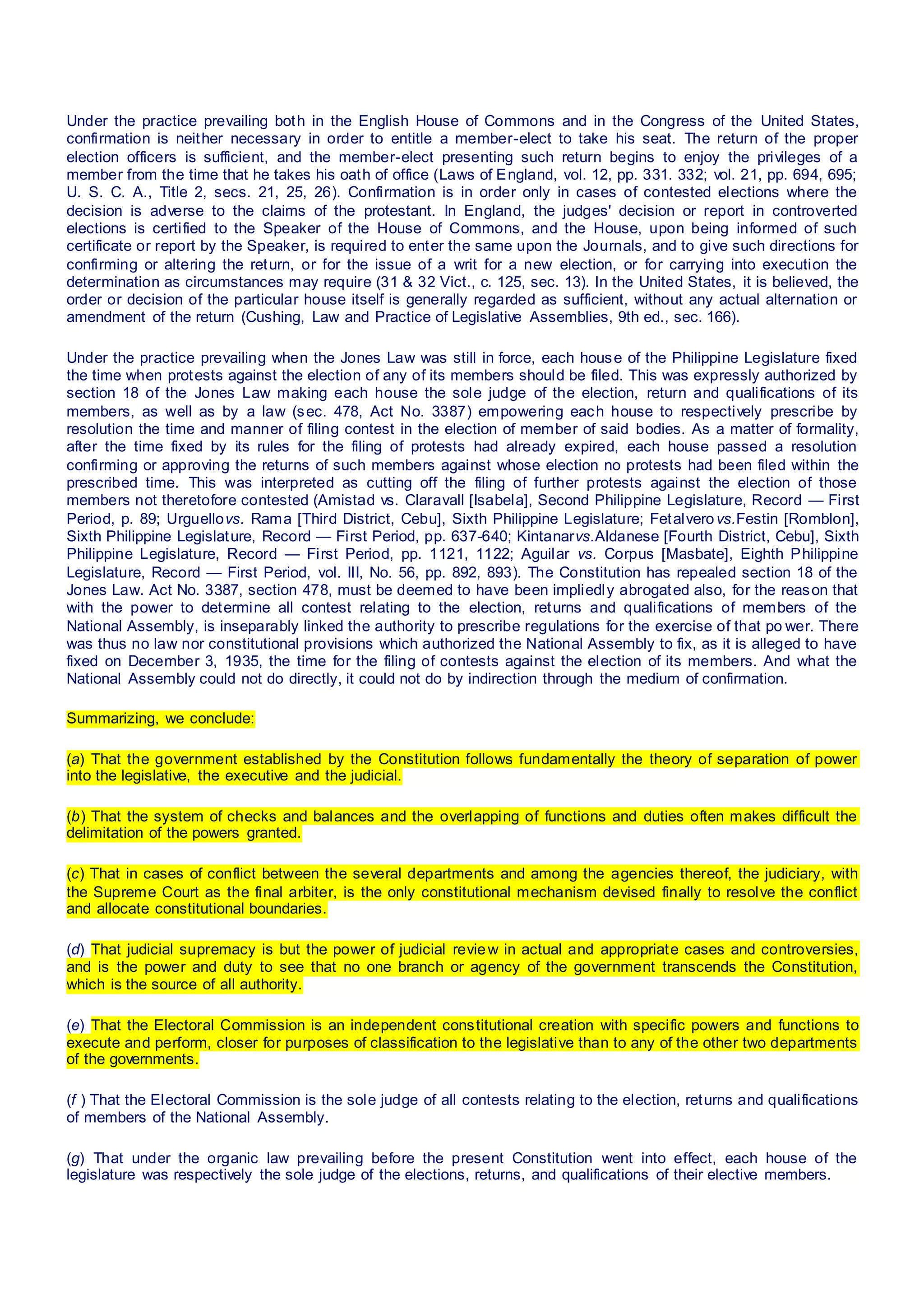 Under the practice prevailing both in the English House of Commons and in the Congress of the United States,
confirmation is neither necessary in order to entitle a member-elect to take his seat. The return of the proper
election officers is sufficient, and the member-elect presenting such return begins to enjoy the privileges of a
member from the time that he takes his oath of office (Laws of England, vol. 12, pp. 331. 332; vol. 21, pp. 694, 695;
U. S. C. A., Title 2, secs. 21, 25, 26). Confirmation is in order only in cases of contested elections where the
decision is adverse to the claims of the protestant. In England, the judges' decision or report in controverted
elections is certified to the Speaker of the House of Commons, and the House, upon being informed of such
certificate or report by the Speaker, is required to enter the same upon the Journals, and to give such directions for
confirming or altering the return, or for the issue of a writ for a new election, or for carrying into execution the
determination as circumstances may require (31 & 32 Vict., c. 125, sec. 13). In the United States, it is believed, the
order or decision of the particular house itself is generally regarded as sufficient, without any actual alternation or
amendment of the return (Cushing, Law and Practice of Legislative Assemblies, 9th ed., sec. 166).
Under the practice prevailing when the Jones Law was still in force, each house of the Philippine Legislature fixed
the time when protests against the election of any of its members should be filed. This was expressly authorized by
section 18 of the Jones Law making each house the sole judge of the election, return and qualifications of its
members, as well as by a law (sec. 478, Act No. 3387) empowering each house to respectively prescribe by
resolution the time and manner of filing contest in the election of member of said bodies. As a matter of formality,
after the time fixed by its rules for the filing of protests had already expired, each house passed a resolution
confirming or approving the returns of such members against whose election no protests had been filed within the
prescribed time. This was interpreted as cutting off the filing of further protests against the election of those
members not theretofore contested (Amistad vs. Claravall [Isabela], Second Philippine Legislature, Record — First
Period, p. 89; Urguellovs. Rama [Third District, Cebu], Sixth Philippine Legislature; Fetalverovs.Festin [Romblon],
Sixth Philippine Legislature, Record — First Period, pp. 637-640; Kintanarvs.Aldanese [Fourth District, Cebu], Sixth
Philippine Legislature, Record — First Period, pp. 1121, 1122; Aguilar vs. Corpus [Masbate], Eighth Philippine
Legislature, Record — First Period, vol. III, No. 56, pp. 892, 893). The Constitution has repealed section 18 of the
Jones Law. Act No. 3387, section 478, must be deemed to have been impliedly abrogated also, for the reason that
with the power to determine all contest relating to the election, returns and qualifications of members of the
National Assembly, is inseparably linked the authority to prescribe regulations for the exercise of that po wer. There
was thus no law nor constitutional provisions which authorized the National Assembly to fix, as it is alleged to have
fixed on December 3, 1935, the time for the filing of contests against the election of its members. And what the
National Assembly could not do directly, it could not do by indirection through the medium of confirmation.
Summarizing, we conclude:
(a) That the government established by the Constitution follows fundamentally the theory of separation of power
into the legislative, the executive and the judicial.
(b) That the system of checks and balances and the overlapping of functions and duties often makes difficult the
delimitation of the powers granted.
(c) That in cases of conflict between the several departments and among the agencies thereof, the judiciary, with
the Supreme Court as the final arbiter, is the only constitutional mechanism devised finally to resolve the conflict
and allocate constitutional boundaries.
(d) That judicial supremacy is but the power of judicial review in actual and appropriate cases and controversies,
and is the power and duty to see that no one branch or agency of the government transcends the Constitution,
which is the source of all authority.
(e) That the Electoral Commission is an independent constitutional creation with specific powers and functions to
execute and perform, closer for purposes of classification to the legislative than to any of the other two departments
of the governments.
(f ) That the Electoral Commission is the sole judge of all contests relating to the election, returns and qualifications
of members of the National Assembly.
(g) That under the organic law prevailing before the present Constitution went into effect, each house of the
legislature was respectively the sole judge of the elections, returns, and qualifications of their elective members.
 