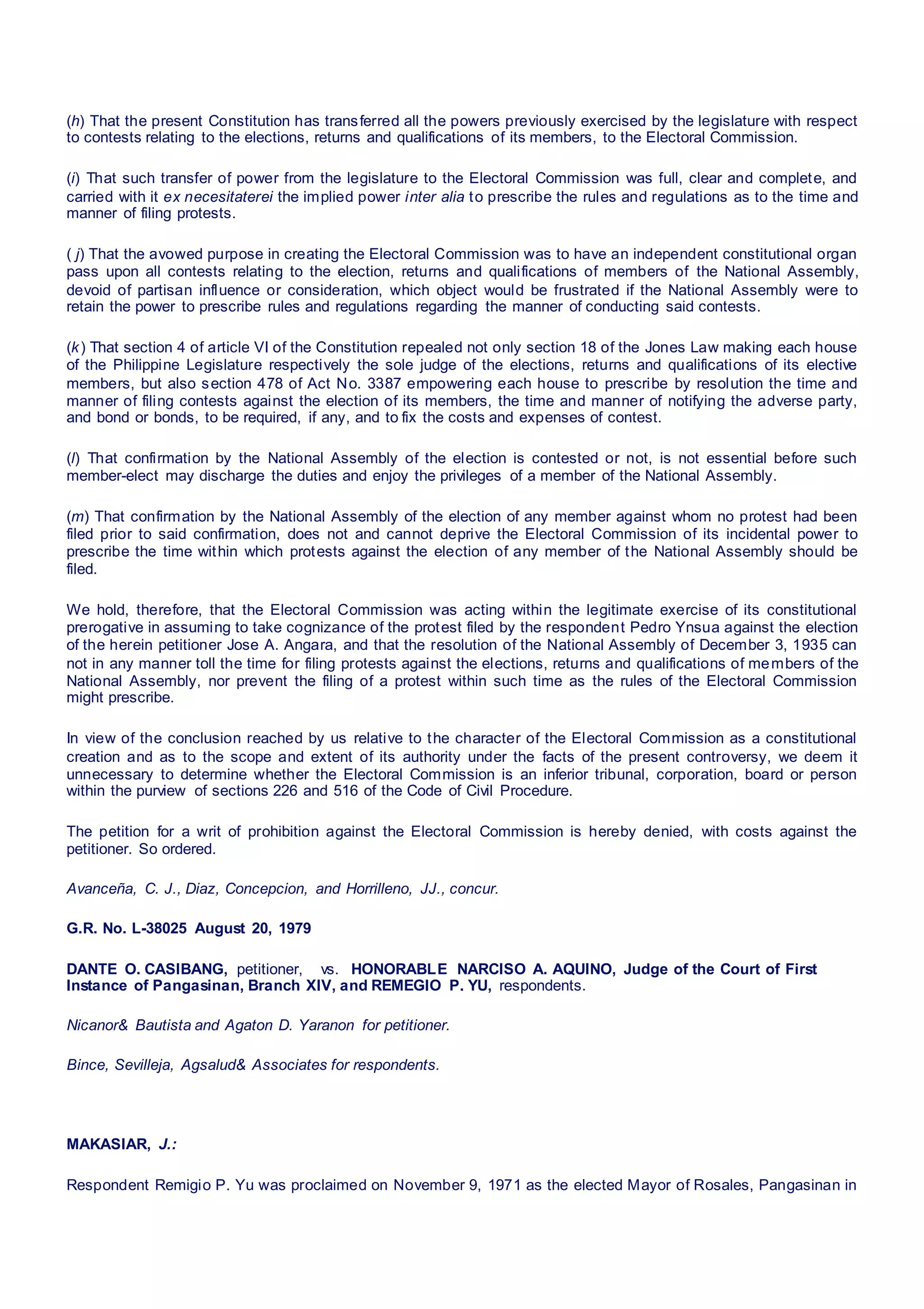 (h) That the present Constitution has transferred all the powers previously exercised by the legislature with respect
to contests relating to the elections, returns and qualifications of its members, to the Electoral Commission.
(i) That such transfer of power from the legislature to the Electoral Commission was full, clear and complete, and
carried with it ex necesitaterei the implied power inter alia to prescribe the rules and regulations as to the time and
manner of filing protests.
( j) That the avowed purpose in creating the Electoral Commission was to have an independent constitutional organ
pass upon all contests relating to the election, returns and qualifications of members of the National Assembly,
devoid of partisan influence or consideration, which object would be frustrated if the National Assembly were to
retain the power to prescribe rules and regulations regarding the manner of conducting said contests.
(k) That section 4 of article VI of the Constitution repealed not only section 18 of the Jones Law making each house
of the Philippine Legislature respectively the sole judge of the elections, returns and qualifications of its elective
members, but also section 478 of Act No. 3387 empowering each house to prescribe by resolution the time and
manner of filing contests against the election of its members, the time and manner of notifying the adverse party,
and bond or bonds, to be required, if any, and to fix the costs and expenses of contest.
(l) That confirmation by the National Assembly of the election is contested or not, is not essential before such
member-elect may discharge the duties and enjoy the privileges of a member of the National Assembly.
(m) That confirmation by the National Assembly of the election of any member against whom no protest had been
filed prior to said confirmation, does not and cannot deprive the Electoral Commission of its incidental power to
prescribe the time within which protests against the election of any member of the National Assembly should be
filed.
We hold, therefore, that the Electoral Commission was acting within the legitimate exercise of its constitutional
prerogative in assuming to take cognizance of the protest filed by the respondent Pedro Ynsua against the election
of the herein petitioner Jose A. Angara, and that the resolution of the National Assembly of December 3, 1935 can
not in any manner toll the time for filing protests against the elections, returns and qualifications of members of the
National Assembly, nor prevent the filing of a protest within such time as the rules of the Electoral Commission
might prescribe.
In view of the conclusion reached by us relative to the character of the Electoral Commission as a constitutional
creation and as to the scope and extent of its authority under the facts of the present controversy, we deem it
unnecessary to determine whether the Electoral Commission is an inferior tribunal, corporation, board or person
within the purview of sections 226 and 516 of the Code of Civil Procedure.
The petition for a writ of prohibition against the Electoral Commission is hereby denied, with costs against the
petitioner. So ordered.
Avanceña, C. J., Diaz, Concepcion, and Horrilleno, JJ., concur.
G.R. No. L-38025 August 20, 1979
DANTE O. CASIBANG, petitioner,   vs.  HONORABLE NARCISO A. AQUINO, Judge of the Court of First
Instance of Pangasinan, Branch XIV, and REMEGIO P. YU, respondents.
Nicanor& Bautista and Agaton D. Yaranon for petitioner.
Bince, Sevilleja, Agsalud& Associates for respondents.
MAKASIAR, J.:
Respondent Remigio P. Yu was proclaimed on November 9, 1971 as the elected Mayor of Rosales, Pangasinan in
 