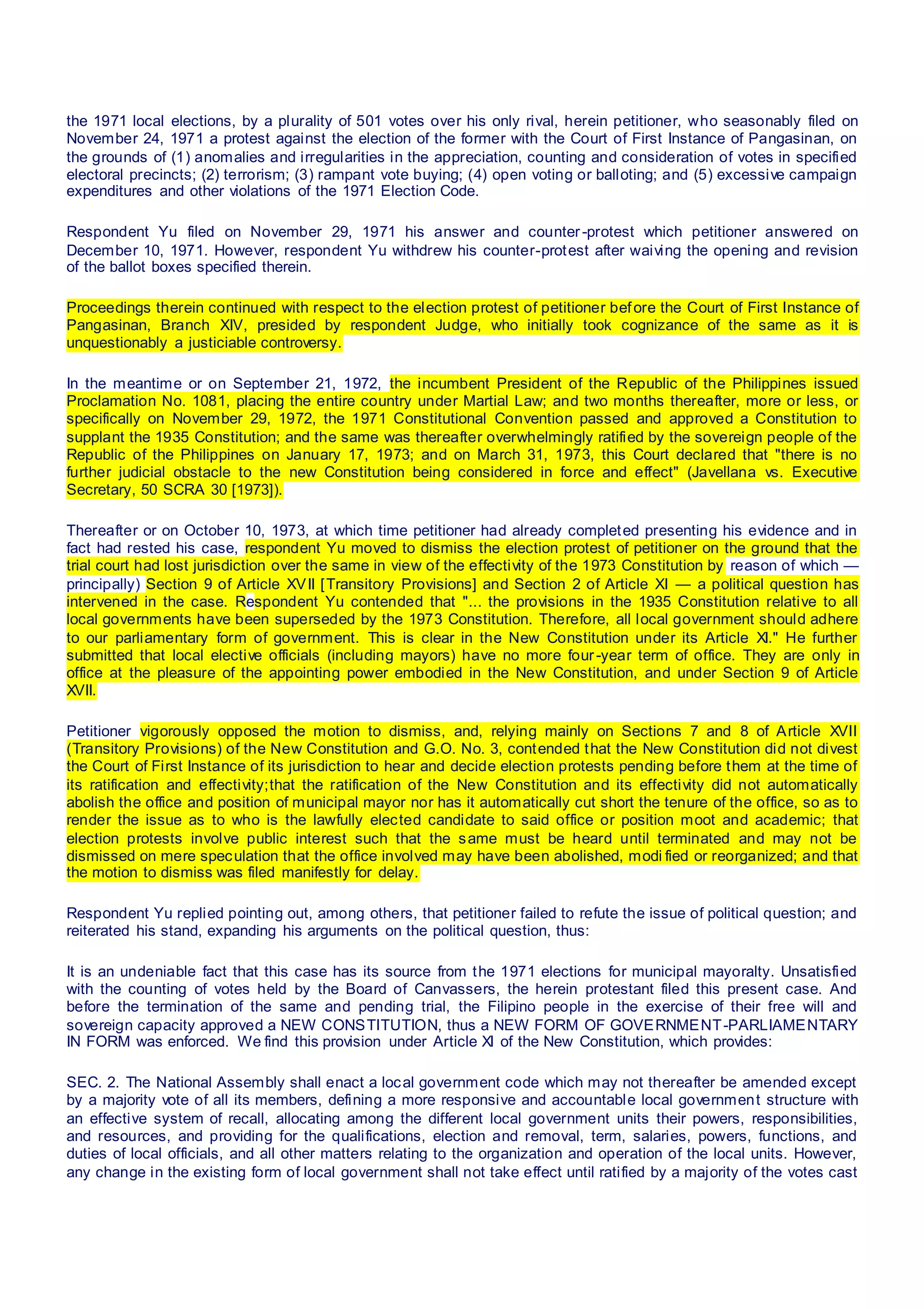 the 1971 local elections, by a plurality of 501 votes over his only rival, herein petitioner, who seasonably filed on
November 24, 1971 a protest against the election of the former with the Court of First Instance of Pangasinan, on
the grounds of (1) anomalies and irregularities in the appreciation, counting and consideration of votes in specified
electoral precincts; (2) terrorism; (3) rampant vote buying; (4) open voting or balloting; and (5) excessive campaign
expenditures and other violations of the 1971 Election Code.
Respondent Yu filed on November 29, 1971 his answer and counter-protest which petitioner answered on
December 10, 1971. However, respondent Yu withdrew his counter-protest after waiving the opening and revision
of the ballot boxes specified therein.
Proceedings therein continued with respect to the election protest of petitioner before the Court of First Instance of
Pangasinan, Branch XIV, presided by respondent Judge, who initially took cognizance of the same as it is
unquestionably a justiciable controversy.
In the meantime or on September 21, 1972, the incumbent President of the Republic of the Philippines issued
Proclamation No. 1081, placing the entire country under Martial Law; and two months thereafter, more or less, or
specifically on November 29, 1972, the 1971 Constitutional Convention passed and approved a Constitution to
supplant the 1935 Constitution; and the same was thereafter overwhelmingly ratified by the sovereign people of the
Republic of the Philippines on January 17, 1973; and on March 31, 1973, this Court declared that "there is no
further judicial obstacle to the new Constitution being considered in force and effect" (Javellana vs. Executive
Secretary, 50 SCRA 30 [1973]).
Thereafter or on October 10, 1973, at which time petitioner had already completed presenting his evidence and in
fact had rested his case, respondent Yu moved to dismiss the election protest of petitioner on the ground that the
trial court had lost jurisdiction over the same in view of the effectivity of the 1973 Constitution by reason of which —
principally) Section 9 of Article XVII [Transitory Provisions] and Section 2 of Article XI — a political question has
intervened in the case. Respondent Yu contended that "... the provisions in the 1935 Constitution relative to all
local governments have been superseded by the 1973 Constitution. Therefore, all local government should adhere
to our parliamentary form of government. This is clear in the New Constitution under its Article XI." He further
submitted that local elective officials (including mayors) have no more four-year term of office. They are only in
office at the pleasure of the appointing power embodied in the New Constitution, and under Section 9 of Article
XVII.
Petitioner vigorously opposed the motion to dismiss, and, relying mainly on Sections 7 and 8 of Article XVII
(Transitory Provisions) of the New Constitution and G.O. No. 3, contended that the New Constitution did not divest
the Court of First Instance of its jurisdiction to hear and decide election protests pending before them at the time of
its ratification and effectivity;that the ratification of the New Constitution and its effectivity did not automatically
abolish the office and position of municipal mayor nor has it automatically cut short the tenure of the office, so as to
render the issue as to who is the lawfully elected candidate to said office or position moot and academic; that
election protests involve public interest such that the same must be heard until terminated and may not be
dismissed on mere speculation that the office involved may have been abolished, modi fied or reorganized; and that
the motion to dismiss was filed manifestly for delay.
Respondent Yu replied pointing out, among others, that petitioner failed to refute the issue of political question; and
reiterated his stand, expanding his arguments on the political question, thus:
It is an undeniable fact that this case has its source from the 1971 elections for municipal mayoralty. Unsatisfied
with the counting of votes held by the Board of Canvassers, the herein protestant filed this present case. And
before the termination of the same and pending trial, the Filipino people in the exercise of their free will and
sovereign capacity approved a NEW CONSTITUTION, thus a NEW FORM OF GOVERNMENT-PARLIAMENTARY
IN FORM was enforced. We find this provision under Article XI of the New Constitution, which provides:
SEC. 2. The National Assembly shall enact a local government code which may not thereafter be amended except
by a majority vote of all its members, defining a more responsive and accountable local government structure with
an effective system of recall, allocating among the different local government units their powers, responsibilities,
and resources, and providing for the qualifications, election and removal, term, salaries, powers, functions, and
duties of local officials, and all other matters relating to the organization and operation of the local units. However,
any change in the existing form of local government shall not take effect until ratified by a majority of the votes cast
 