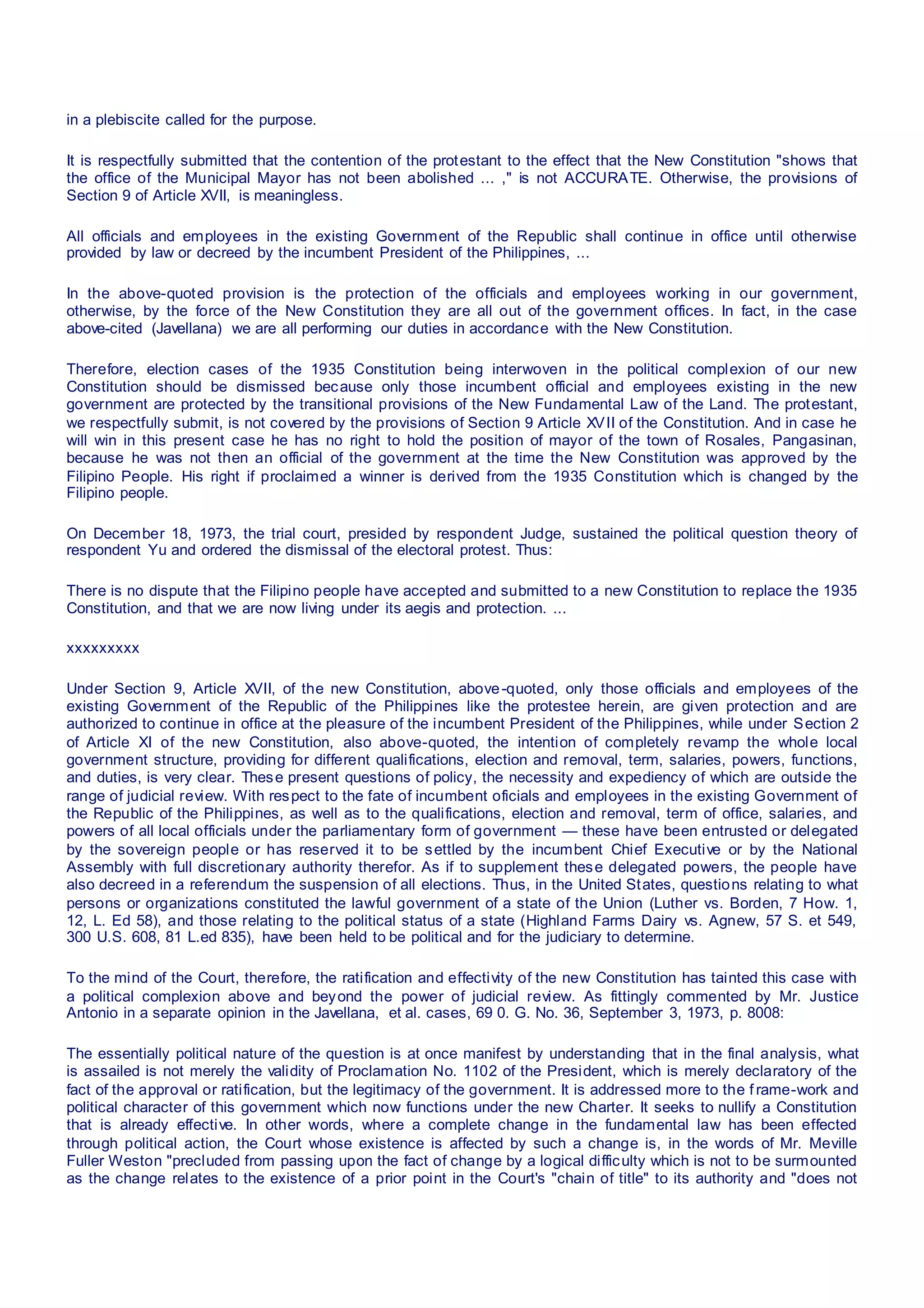 in a plebiscite called for the purpose.
It is respectfully submitted that the contention of the protestant to the effect that the New Constitution "shows that
the office of the Municipal Mayor has not been abolished ... ," is not ACCURATE. Otherwise, the provisions of
Section 9 of Article XVII, is meaningless.
All officials and employees in the existing Government of the Republic shall continue in office until otherwise
provided by law or decreed by the incumbent President of the Philippines, ...
In the above-quoted provision is the protection of the officials and employees working in our government,
otherwise, by the force of the New Constitution they are all out of the government offices. In fact, in the case
above-cited (Javellana) we are all performing our duties in accordance with the New Constitution.
Therefore, election cases of the 1935 Constitution being interwoven in the political complexion of our new
Constitution should be dismissed because only those incumbent official and employees existing in the new
government are protected by the transitional provisions of the New Fundamental Law of the Land. The protestant,
we respectfully submit, is not covered by the provisions of Section 9 Article XVII of the Constitution. And in case he
will win in this present case he has no right to hold the position of mayor of the town of Rosales, Pangasinan,
because he was not then an official of the government at the time the New Constitution was approved by the
Filipino People. His right if proclaimed a winner is derived from the 1935 Constitution which is changed by the
Filipino people.
On December 18, 1973, the trial court, presided by respondent Judge, sustained the political question theory of
respondent Yu and ordered the dismissal of the electoral protest. Thus:
There is no dispute that the Filipino people have accepted and submitted to a new Constitution to replace the 1935
Constitution, and that we are now living under its aegis and protection. ...
xxxxxxxxx
Under Section 9, Article XVII, of the new Constitution, above-quoted, only those officials and employees of the
existing Government of the Republic of the Philippines like the protestee herein, are given protection and are
authorized to continue in office at the pleasure of the incumbent President of the Philippines, while under Section 2
of Article XI of the new Constitution, also above-quoted, the intention of completely revamp the whole local
government structure, providing for different qualifications, election and removal, term, salaries, powers, functions,
and duties, is very clear. These present questions of policy, the necessity and expediency of which are outside the
range of judicial review. With respect to the fate of incumbent oficials and employees in the existing Government of
the Republic of the Philippines, as well as to the qualifications, election and removal, term of office, salaries, and
powers of all local officials under the parliamentary form of government — these have been entrusted or delegated
by the sovereign people or has reserved it to be settled by the incumbent Chief Executive or by the National
Assembly with full discretionary authority therefor. As if to supplement these delegated powers, the people have
also decreed in a referendum the suspension of all elections. Thus, in the United States, questions relating to what
persons or organizations constituted the lawful government of a state of the Union (Luther vs. Borden, 7 How. 1,
12, L. Ed 58), and those relating to the political status of a state (Highland Farms Dairy vs. Agnew, 57 S. et 549,
300 U.S. 608, 81 L.ed 835), have been held to be political and for the judiciary to determine.
To the mind of the Court, therefore, the ratification and effectivity of the new Constitution has tainted this case with
a political complexion above and beyond the power of judicial review. As fittingly commented by Mr. Justice
Antonio in a separate opinion in the Javellana, et al. cases, 69 0. G. No. 36, September 3, 1973, p. 8008:
The essentially political nature of the question is at once manifest by understanding that in the final analysis, what
is assailed is not merely the validity of Proclamation No. 1102 of the President, which is merely declaratory of the
fact of the approval or ratification, but the legitimacy of the government. It is addressed more to the f rame-work and
political character of this government which now functions under the new Charter. It seeks to nullify a Constitution
that is already effective. In other words, where a complete change in the fundamental law has been effected
through political action, the Court whose existence is affected by such a change is, in the words of Mr. Meville
Fuller Weston "precluded from passing upon the fact of change by a logical difficulty which is not to be surmounted
as the change relates to the existence of a prior point in the Court's "chain of title" to its authority and "does not
 
