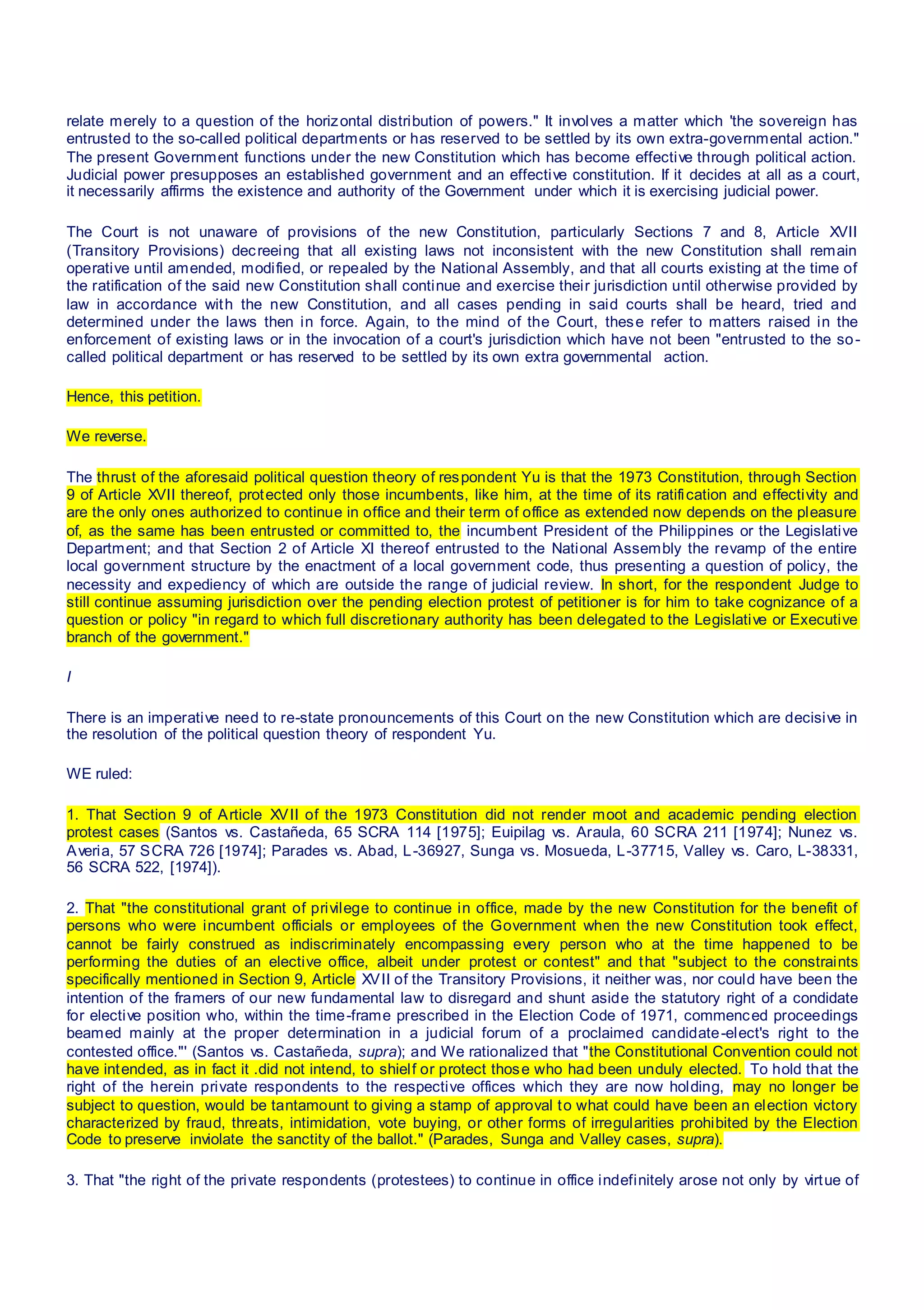 relate merely to a question of the horizontal distribution of powers." It involves a matter which 'the sovereign has
entrusted to the so-called political departments or has reserved to be settled by its own extra-governmental action."
The present Government functions under the new Constitution which has become effective through political action.
Judicial power presupposes an established government and an effective constitution. If it decides at all as a court,
it necessarily affirms the existence and authority of the Government under which it is exercising judicial power.
The Court is not unaware of provisions of the new Constitution, particularly Sections 7 and 8, Article XVII
(Transitory Provisions) decreeing that all existing laws not inconsistent with the new Constitution shall remain
operative until amended, modified, or repealed by the National Assembly, and that all courts existing at the time of
the ratification of the said new Constitution shall continue and exercise their jurisdiction until otherwise provided by
law in accordance with the new Constitution, and all cases pending in said courts shall be heard, tried and
determined under the laws then in force. Again, to the mind of the Court, these refer to matters raised in the
enforcement of existing laws or in the invocation of a court's jurisdiction which have not been "entrusted to the so-
called political department or has reserved to be settled by its own extra governmental action.
Hence, this petition.
We reverse.
The thrust of the aforesaid political question theory of respondent Yu is that the 1973 Constitution, through Section
9 of Article XVII thereof, protected only those incumbents, like him, at the time of its ratification and effectivity and
are the only ones authorized to continue in office and their term of office as extended now depends on the pleasure
of, as the same has been entrusted or committed to, the incumbent President of the Philippines or the Legislative
Department; and that Section 2 of Article XI thereof entrusted to the National Assembly the revamp of the entire
local government structure by the enactment of a local government code, thus presenting a question of policy, the
necessity and expediency of which are outside the range of judicial review. In short, for the respondent Judge to
still continue assuming jurisdiction over the pending election protest of petitioner is for him to take cognizance of a
question or policy "in regard to which full discretionary authority has been delegated to the Legislative or Executive
branch of the government."
I
There is an imperative need to re-state pronouncements of this Court on the new Constitution which are decisive in
the resolution of the political question theory of respondent Yu.
WE ruled:
1. That Section 9 of Article XVII of the 1973 Constitution did not render moot and academic pending election
protest cases (Santos vs. Castañeda, 65 SCRA 114 [1975]; Euipilag vs. Araula, 60 SCRA 211 [1974]; Nunez vs.
Averia, 57 SCRA 726 [1974]; Parades vs. Abad, L-36927, Sunga vs. Mosueda, L-37715, Valley vs. Caro, L-38331,
56 SCRA 522, [1974]).
2. That "the constitutional grant of privilege to continue in office, made by the new Constitution for the benefit of
persons who were incumbent officials or employees of the Government when the new Constitution took effect,
cannot be fairly construed as indiscriminately encompassing every person who at the time happened to be
performing the duties of an elective office, albeit under protest or contest" and that "subject to the constraints
specifically mentioned in Section 9, Article XVII of the Transitory Provisions, it neither was, nor could have been the
intention of the framers of our new fundamental law to disregard and shunt aside the statutory right of a condidate
for elective position who, within the time-frame prescribed in the Election Code of 1971, commenced proceedings
beamed mainly at the proper determination in a judicial forum of a proclaimed candidate-elect's right to the
contested office."' (Santos vs. Castañeda, supra); and We rationalized that "the Constitutional Convention could not
have intended, as in fact it .did not intend, to shielf or protect those who had been unduly elected. To hold that the
right of the herein private respondents to the respective offices which they are now holding, may no longer be
subject to question, would be tantamount to giving a stamp of approval to what could have been an election victory
characterized by fraud, threats, intimidation, vote buying, or other forms of irregularities prohibited by the Election
Code to preserve inviolate the sanctity of the ballot." (Parades, Sunga and Valley cases, supra).
3. That "the right of the private respondents (protestees) to continue in office indefinitely arose not only by virtue of
 