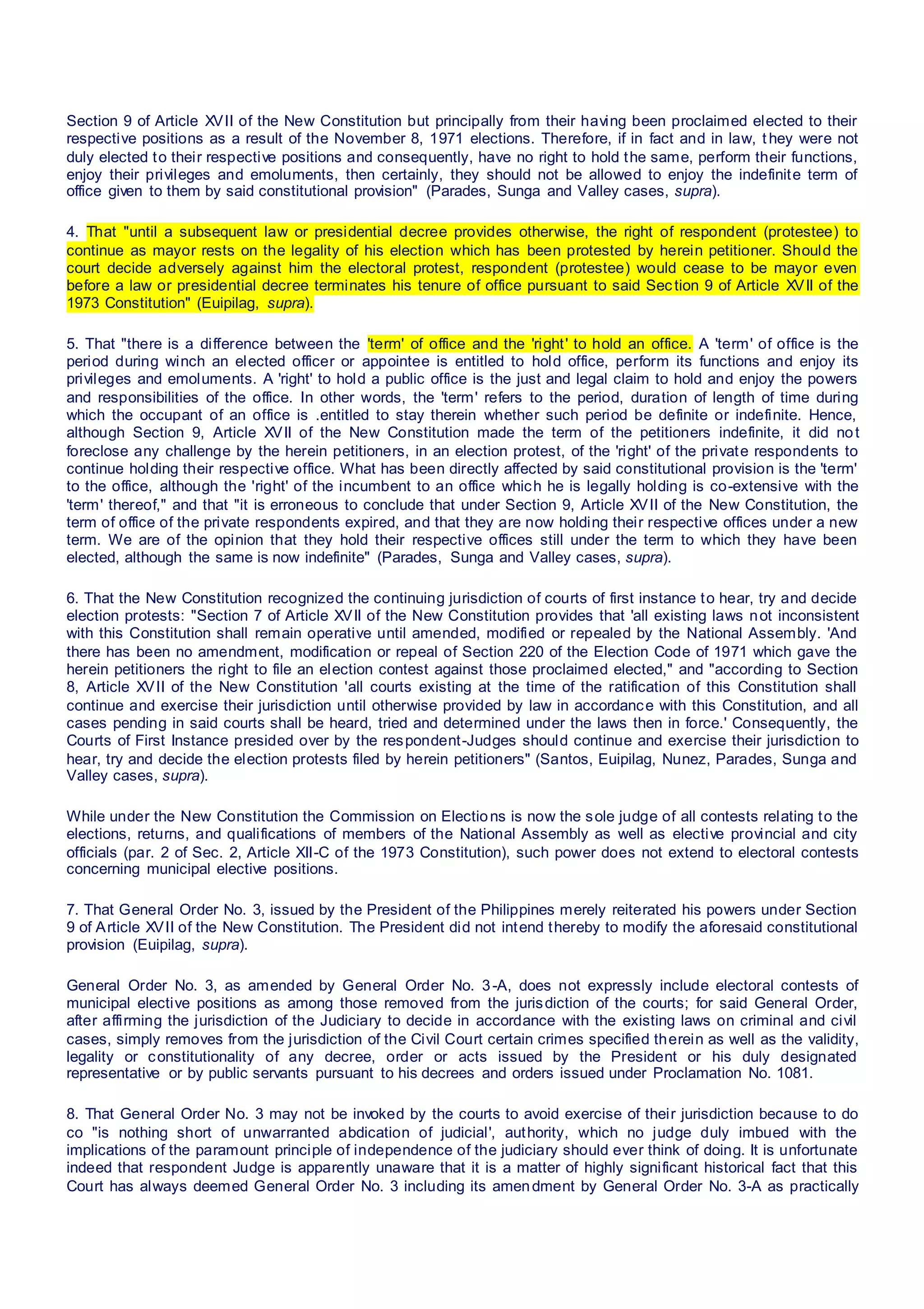 Section 9 of Article XVII of the New Constitution but principally from their having been proclaimed elected to their
respective positions as a result of the November 8, 1971 elections. Therefore, if in fact and in law, t hey were not
duly elected to their respective positions and consequently, have no right to hold the same, perform their functions,
enjoy their privileges and emoluments, then certainly, they should not be allowed to enjoy the indefinite term of
office given to them by said constitutional provision" (Parades, Sunga and Valley cases, supra).
4. That "until a subsequent law or presidential decree provides otherwise, the right of respondent (protestee) to
continue as mayor rests on the legality of his election which has been protested by herein petitioner. Should the
court decide adversely against him the electoral protest, respondent (protestee) would cease to be mayor even
before a law or presidential decree terminates his tenure of office pursuant to said Section 9 of Article XVII of the
1973 Constitution" (Euipilag, supra).
5. That "there is a difference between the 'term' of office and the 'right' to hold an office. A 'term' of office is the
period during winch an elected officer or appointee is entitled to hold office, perform its functions and enjoy its
privileges and emoluments. A 'right' to hold a public office is the just and legal claim to hold and enjoy the powers
and responsibilities of the office. In other words, the 'term' refers to the period, duration of length of time during
which the occupant of an office is .entitled to stay therein whether such period be definite or indefinite. Hence,
although Section 9, Article XVII of the New Constitution made the term of the petitioners indefinite, it did not
foreclose any challenge by the herein petitioners, in an election protest, of the 'right' of the private respondents to
continue holding their respective office. What has been directly affected by said constitutional provision is the 'term'
to the office, although the 'right' of the incumbent to an office which he is legally holding is co-extensive with the
'term' thereof," and that "it is erroneous to conclude that under Section 9, Article XVII of the New Constitution, the
term of office of the private respondents expired, and that they are now holding their respective offices under a new
term. We are of the opinion that they hold their respective offices still under the term to which they have been
elected, although the same is now indefinite" (Parades, Sunga and Valley cases, supra).
6. That the New Constitution recognized the continuing jurisdiction of courts of first instance to hear, try and decide
election protests: "Section 7 of Article XVII of the New Constitution provides that 'all existing laws not inconsistent
with this Constitution shall remain operative until amended, modified or repealed by the National Assembly. 'And
there has been no amendment, modification or repeal of Section 220 of the Election Code of 1971 which gave the
herein petitioners the right to file an election contest against those proclaimed elected," and "according to Section
8, Article XVII of the New Constitution 'all courts existing at the time of the ratification of this Constitution shall
continue and exercise their jurisdiction until otherwise provided by law in accordance with this Constitution, and all
cases pending in said courts shall be heard, tried and determined under the laws then in force.' Consequently, the
Courts of First Instance presided over by the respondent-Judges should continue and exercise their jurisdiction to
hear, try and decide the election protests filed by herein petitioners" (Santos, Euipilag, Nunez, Parades, Sunga and
Valley cases, supra).
While under the New Constitution the Commission on Elections is now the sole judge of all contests relating to the
elections, returns, and qualifications of members of the National Assembly as well as elective provincial and city
officials (par. 2 of Sec. 2, Article XII-C of the 1973 Constitution), such power does not extend to electoral contests
concerning municipal elective positions.
7. That General Order No. 3, issued by the President of the Philippines merely reiterated his powers under Section
9 of Article XVII of the New Constitution. The President did not intend thereby to modify the aforesaid constitutional
provision (Euipilag, supra).
General Order No. 3, as amended by General Order No. 3-A, does not expressly include electoral contests of
municipal elective positions as among those removed from the jurisdiction of the courts; for said General Order,
after affirming the jurisdiction of the Judiciary to decide in accordance with the existing laws on criminal and civil
cases, simply removes from the jurisdiction of the Civil Court certain crimes specified therein as well as the validity,
legality or constitutionality of any decree, order or acts issued by the President or his duly designated
representative or by public servants pursuant to his decrees and orders issued under Proclamation No. 1081.
8. That General Order No. 3 may not be invoked by the courts to avoid exercise of their jurisdiction because to do
co "is nothing short of unwarranted abdication of judicial', authority, which no judge duly imbued with the
implications of the paramount principle of independence of the judiciary should ever think of doing. It is unfortunate
indeed that respondent Judge is apparently unaware that it is a matter of highly significant historical fact that this
Court has always deemed General Order No. 3 including its amendment by General Order No. 3-A as practically
 
