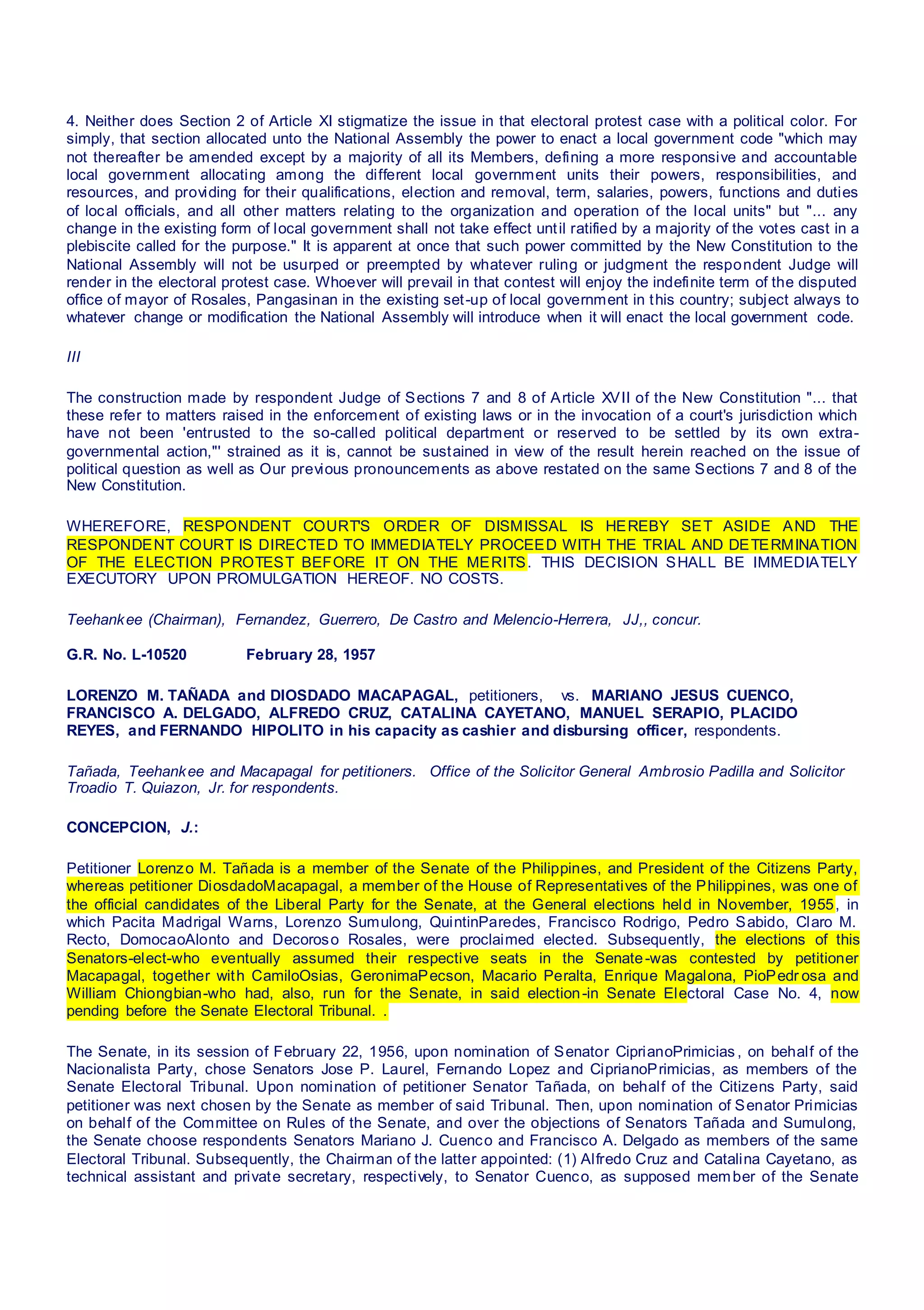 4. Neither does Section 2 of Article XI stigmatize the issue in that electoral protest case with a political color. For
simply, that section allocated unto the National Assembly the power to enact a local government code "which may
not thereafter be amended except by a majority of all its Members, defining a more responsive and accountable
local government allocating among the different local government units their powers, responsibilities, and
resources, and providing for their qualifications, election and removal, term, salaries, powers, functions and duties
of local officials, and all other matters relating to the organization and operation of the local units" but "... any
change in the existing form of local government shall not take effect until ratified by a majority of the votes cast in a
plebiscite called for the purpose." It is apparent at once that such power committed by the New Constitution to the
National Assembly will not be usurped or preempted by whatever ruling or judgment the respondent Judge will
render in the electoral protest case. Whoever will prevail in that contest will enjoy the indefinite term of the disputed
office of mayor of Rosales, Pangasinan in the existing set-up of local government in this country; subject always to
whatever change or modification the National Assembly will introduce when it will enact the local government code.
III
The construction made by respondent Judge of Sections 7 and 8 of Article XVII of the New Constitution "... that
these refer to matters raised in the enforcement of existing laws or in the invocation of a court's jurisdiction which
have not been 'entrusted to the so-called political department or reserved to be settled by its own extra-
governmental action,"' strained as it is, cannot be sustained in view of the result herein reached on the issue of
political question as well as Our previous pronouncements as above restated on the same Sections 7 and 8 of the
New Constitution.
WHEREFORE, RESPONDENT COURT'S ORDER OF DISMISSAL IS HEREBY SET ASIDE AND THE
RESPONDENT COURT IS DIRECTED TO IMMEDIATELY PROCEED WITH THE TRIAL AND DETERMINATION
OF THE ELECTION PROTEST BEFORE IT ON THE MERITS. THIS DECISION SHALL BE IMMEDIATELY
EXECUTORY UPON PROMULGATION HEREOF. NO COSTS.
Teehankee (Chairman), Fernandez, Guerrero, De Castro and Melencio-Herrera, JJ,, concur.
G.R. No. L-10520 February 28, 1957
LORENZO M. TAÑADA and DIOSDADO MACAPAGAL, petitioners,   vs.  MARIANO JESUS CUENCO,
FRANCISCO A. DELGADO, ALFREDO CRUZ, CATALINA CAYETANO, MANUEL SERAPIO, PLACIDO
REYES, and FERNANDO HIPOLITO in his capacity as cashier and disbursing officer, respondents.
Tañada, Teehankee and Macapagal for petitioners.  Office of the Solicitor General Ambrosio Padilla and Solicitor
Troadio T. Quiazon, Jr. for respondents.
CONCEPCION, J.:
Petitioner Lorenzo M. Tañada is a member of the Senate of the Philippines, and President of the Citizens Party,
whereas petitioner DiosdadoMacapagal, a member of the House of Representatives of the Philippines, was one of
the official candidates of the Liberal Party for the Senate, at the General elections held in November, 1955, in
which Pacita Madrigal Warns, Lorenzo Sumulong, QuintinParedes, Francisco Rodrigo, Pedro Sabido, Claro M.
Recto, DomocaoAlonto and Decoroso Rosales, were proclaimed elected. Subsequently, the elections of this
Senators-elect-who eventually assumed their respective seats in the Senate-was contested by petitioner
Macapagal, together with CamiloOsias, GeronimaPecson, Macario Peralta, Enrique Magalona, PioPedr osa and
William Chiongbian-who had, also, run for the Senate, in said election-in Senate Electoral Case No. 4, now
pending before the Senate Electoral Tribunal. .
The Senate, in its session of February 22, 1956, upon nomination of Senator CiprianoPrimicias , on behalf of the
Nacionalista Party, chose Senators Jose P. Laurel, Fernando Lopez and CiprianoPrimicias, as members of the
Senate Electoral Tribunal. Upon nomination of petitioner Senator Tañada, on behalf of the Citizens Party, said
petitioner was next chosen by the Senate as member of said Tribunal. Then, upon nomination of Senator Primicias
on behalf of the Committee on Rules of the Senate, and over the objections of Senators Tañada and Sumulong,
the Senate choose respondents Senators Mariano J. Cuenco and Francisco A. Delgado as members of the same
Electoral Tribunal. Subsequently, the Chairman of the latter appointed: (1) Alfredo Cruz and Catalina Cayetano, as
technical assistant and private secretary, respectively, to Senator Cuenco, as supposed member of the Senate
 