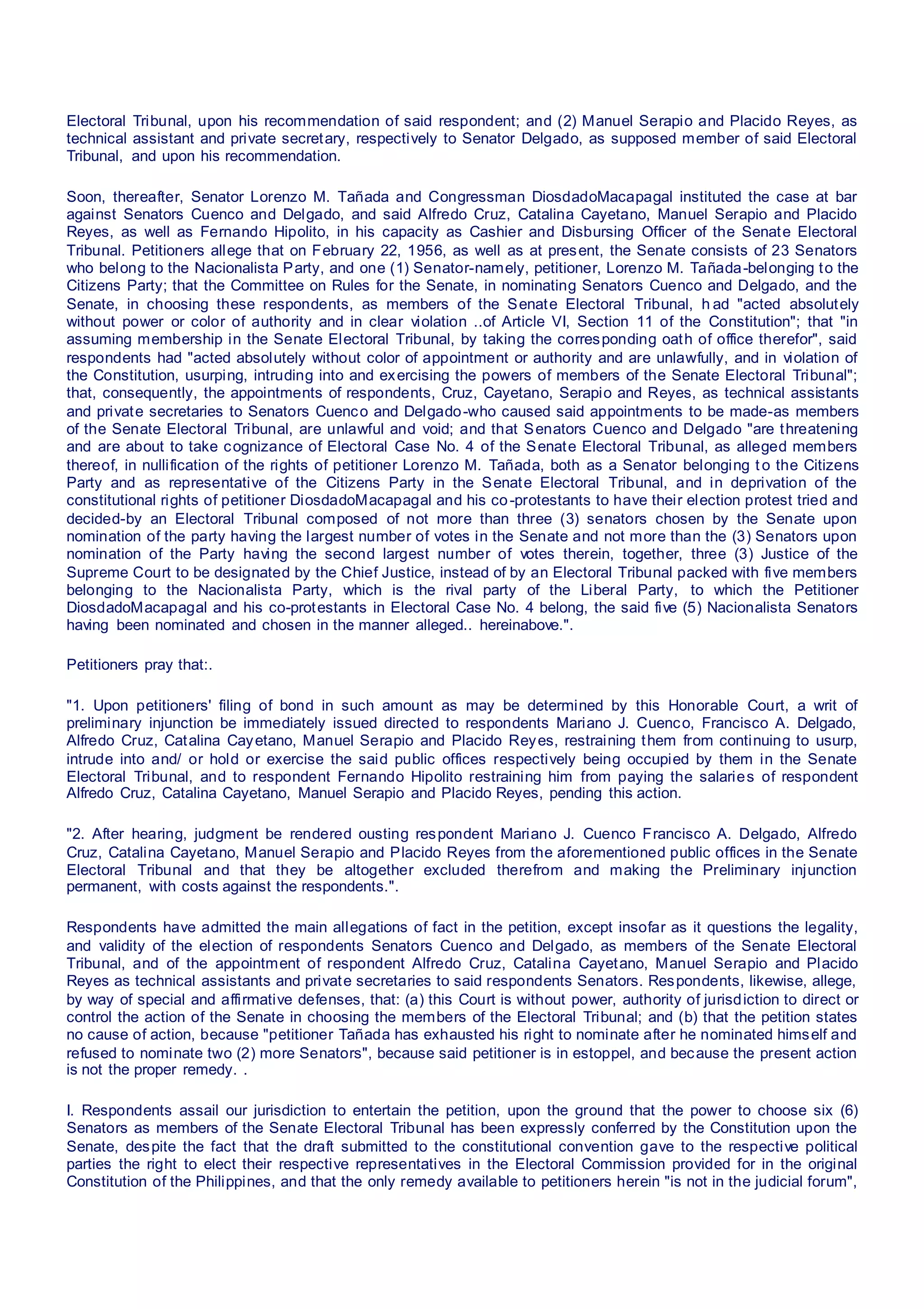 Electoral Tribunal, upon his recommendation of said respondent; and (2) Manuel Serapio and Placido Reyes, as
technical assistant and private secretary, respectively to Senator Delgado, as supposed member of said Electoral
Tribunal, and upon his recommendation.
Soon, thereafter, Senator Lorenzo M. Tañada and Congressman DiosdadoMacapagal instituted the case at bar
against Senators Cuenco and Delgado, and said Alfredo Cruz, Catalina Cayetano, Manuel Serapio and Placido
Reyes, as well as Fernando Hipolito, in his capacity as Cashier and Disbursing Officer of the Senate Electoral
Tribunal. Petitioners allege that on February 22, 1956, as well as at present, the Senate consists of 23 Senators
who belong to the Nacionalista Party, and one (1) Senator-namely, petitioner, Lorenzo M. Tañada-belonging to the
Citizens Party; that the Committee on Rules for the Senate, in nominating Senators Cuenco and Delgado, and the
Senate, in choosing these respondents, as members of the Senate Electoral Tribunal, h ad "acted absolutely
without power or color of authority and in clear violation ..of Article VI, Section 11 of the Constitution"; that "in
assuming membership in the Senate Electoral Tribunal, by taking the corresponding oath of office therefor", said
respondents had "acted absolutely without color of appointment or authority and are unlawfully, and in violation of
the Constitution, usurping, intruding into and exercising the powers of members of the Senate Electoral Tribunal";
that, consequently, the appointments of respondents, Cruz, Cayetano, Serapio and Reyes, as technical assistants
and private secretaries to Senators Cuenco and Delgado-who caused said appointments to be made-as members
of the Senate Electoral Tribunal, are unlawful and void; and that Senators Cuenco and Delgado "are threatening
and are about to take cognizance of Electoral Case No. 4 of the Senate Electoral Tribunal, as alleged members
thereof, in nullification of the rights of petitioner Lorenzo M. Tañada, both as a Senator belonging t o the Citizens
Party and as representative of the Citizens Party in the Senate Electoral Tribunal, and in deprivation of the
constitutional rights of petitioner DiosdadoMacapagal and his co-protestants to have their election protest tried and
decided-by an Electoral Tribunal composed of not more than three (3) senators chosen by the Senate upon
nomination of the party having the largest number of votes in the Senate and not more than the (3) Senators upon
nomination of the Party having the second largest number of votes therein, together, three (3) Justice of the
Supreme Court to be designated by the Chief Justice, instead of by an Electoral Tribunal packed with five members
belonging to the Nacionalista Party, which is the rival party of the Liberal Party, to which the Petitioner
DiosdadoMacapagal and his co-protestants in Electoral Case No. 4 belong, the said five (5) Nacionalista Senators
having been nominated and chosen in the manner alleged.. hereinabove.".
Petitioners pray that:.
"1. Upon petitioners' filing of bond in such amount as may be determined by this Honorable Court, a writ of
preliminary injunction be immediately issued directed to respondents Mariano J. Cuenco, Francisco A. Delgado,
Alfredo Cruz, Catalina Cayetano, Manuel Serapio and Placido Reyes, restraining them from continuing to usurp,
intrude into and/ or hold or exercise the said public offices respectively being occupied by them in the Senate
Electoral Tribunal, and to respondent Fernando Hipolito restraining him from paying the salaries of respondent
Alfredo Cruz, Catalina Cayetano, Manuel Serapio and Placido Reyes, pending this action.
"2. After hearing, judgment be rendered ousting respondent Mariano J. Cuenco Francisco A. Delgado, Alfredo
Cruz, Catalina Cayetano, Manuel Serapio and Placido Reyes from the aforementioned public offices in the Senate
Electoral Tribunal and that they be altogether excluded therefrom and making the Preliminary injunction
permanent, with costs against the respondents.".
Respondents have admitted the main allegations of fact in the petition, except insofar as it questions the legality,
and validity of the election of respondents Senators Cuenco and Delgado, as members of the Senate Electoral
Tribunal, and of the appointment of respondent Alfredo Cruz, Catalina Cayetano, Manuel Serapio and Placido
Reyes as technical assistants and private secretaries to said respondents Senators. Respondents, likewise, allege,
by way of special and affirmative defenses, that: (a) this Court is without power, authority of jurisdiction to direct or
control the action of the Senate in choosing the members of the Electoral Tribunal; and (b) that the petition states
no cause of action, because "petitioner Tañada has exhausted his right to nominate after he nominated himself and
refused to nominate two (2) more Senators", because said petitioner is in estoppel, and because the present action
is not the proper remedy. .
I. Respondents assail our jurisdiction to entertain the petition, upon the ground that the power to choose six (6)
Senators as members of the Senate Electoral Tribunal has been expressly conferred by the Constitution upon the
Senate, despite the fact that the draft submitted to the constitutional convention gave to the respective political
parties the right to elect their respective representatives in the Electoral Commission provided for in the original
Constitution of the Philippines, and that the only remedy available to petitioners herein "is not in the judicial forum",
 