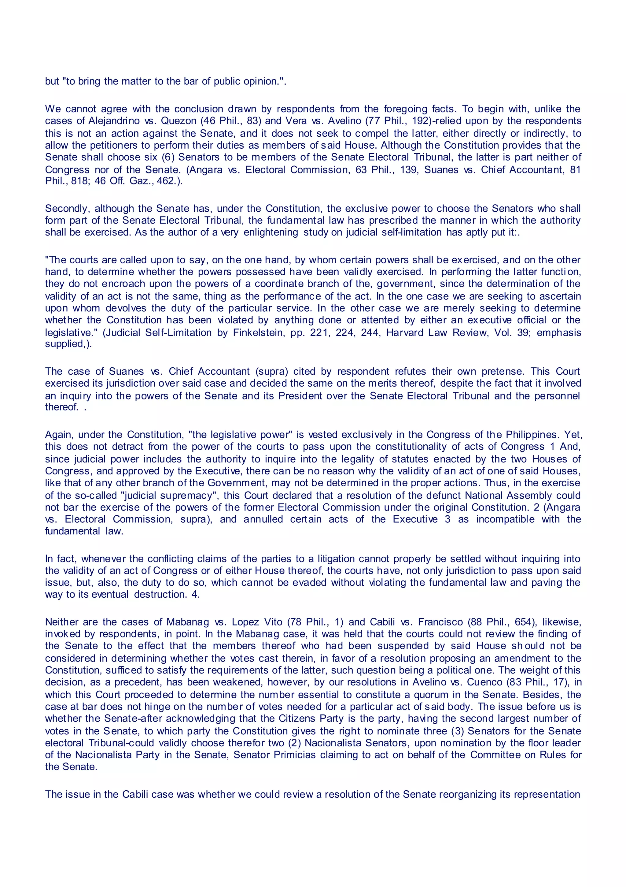 but "to bring the matter to the bar of public opinion.".
We cannot agree with the conclusion drawn by respondents from the foregoing facts. To begin with, unlike the
cases of Alejandrino vs. Quezon (46 Phil., 83) and Vera vs. Avelino (77 Phil., 192)-relied upon by the respondents
this is not an action against the Senate, and it does not seek to compel the latter, either directly or indirectly, to
allow the petitioners to perform their duties as members of said House. Although the Constitution provides that the
Senate shall choose six (6) Senators to be members of the Senate Electoral Tribunal, the latter is part neither of
Congress nor of the Senate. (Angara vs. Electoral Commission, 63 Phil., 139, Suanes vs. Chief Accountant, 81
Phil., 818; 46 Off. Gaz., 462.).
Secondly, although the Senate has, under the Constitution, the exclusive power to choose the Senators who shall
form part of the Senate Electoral Tribunal, the fundamental law has prescribed the manner in which the authority
shall be exercised. As the author of a very enlightening study on judicial self-limitation has aptly put it:.
"The courts are called upon to say, on the one hand, by whom certain powers shall be exercised, and on the other
hand, to determine whether the powers possessed have been validly exercised. In performing the latter function,
they do not encroach upon the powers of a coordinate branch of the, government, since the determination of the
validity of an act is not the same, thing as the performance of the act. In the one case we are seeking to ascertain
upon whom devolves the duty of the particular service. In the other case we are merely seeking to determine
whether the Constitution has been violated by anything done or attented by either an executive official or the
legislative." (Judicial Self-Limitation by Finkelstein, pp. 221, 224, 244, Harvard Law Review, Vol. 39; emphasis
supplied,).
The case of Suanes vs. Chief Accountant (supra) cited by respondent refutes their own pretense. This Court
exercised its jurisdiction over said case and decided the same on the merits thereof, despite the fact that it involved
an inquiry into the powers of the Senate and its President over the Senate Electoral Tribunal and the personnel
thereof. .
Again, under the Constitution, "the legislative power" is vested exclusively in the Congress of the Philippines. Yet,
this does not detract from the power of the courts to pass upon the constitutionality of acts of Congress 1 And,
since judicial power includes the authority to inquire into the legality of statutes enacted by the two Houses of
Congress, and approved by the Executive, there can be no reason why the validity of an act of one of said Houses,
like that of any other branch of the Government, may not be determined in the proper actions. Thus, in the exercise
of the so-called "judicial supremacy", this Court declared that a resolution of the defunct National Assembly could
not bar the exercise of the powers of the former Electoral Commission under the original Constitution. 2 (Angara
vs. Electoral Commission, supra), and annulled certain acts of the Executive 3 as incompatible with the
fundamental law.
In fact, whenever the conflicting claims of the parties to a litigation cannot properly be settled without inquiring into
the validity of an act of Congress or of either House thereof, the courts have, not only jurisdiction to pass upon said
issue, but, also, the duty to do so, which cannot be evaded without violating the fundamental law and paving the
way to its eventual destruction. 4.
Neither are the cases of Mabanag vs. Lopez Vito (78 Phil., 1) and Cabili vs. Francisco (88 Phil., 654), likewise,
invoked by respondents, in point. In the Mabanag case, it was held that the courts could not review the finding of
the Senate to the effect that the members thereof who had been suspended by said House sh ould not be
considered in determining whether the votes cast therein, in favor of a resolution proposing an amendment to the
Constitution, sufficed to satisfy the requirements of the latter, such question being a political one. The weight of this
decision, as a precedent, has been weakened, however, by our resolutions in Avelino vs. Cuenco (83 Phil., 17), in
which this Court proceeded to determine the number essential to constitute a quorum in the Senate. Besides, the
case at bar does not hinge on the number of votes needed for a particular act of said body. The issue before us is
whether the Senate-after acknowledging that the Citizens Party is the party, having the second largest number of
votes in the Senate, to which party the Constitution gives the right to nominate three (3) Senators for the Senate
electoral Tribunal-could validly choose therefor two (2) Nacionalista Senators, upon nomination by the floor leader
of the Nacionalista Party in the Senate, Senator Primicias claiming to act on behalf of the Committee on Rules for
the Senate.
The issue in the Cabili case was whether we could review a resolution of the Senate reorganizing its representation
 