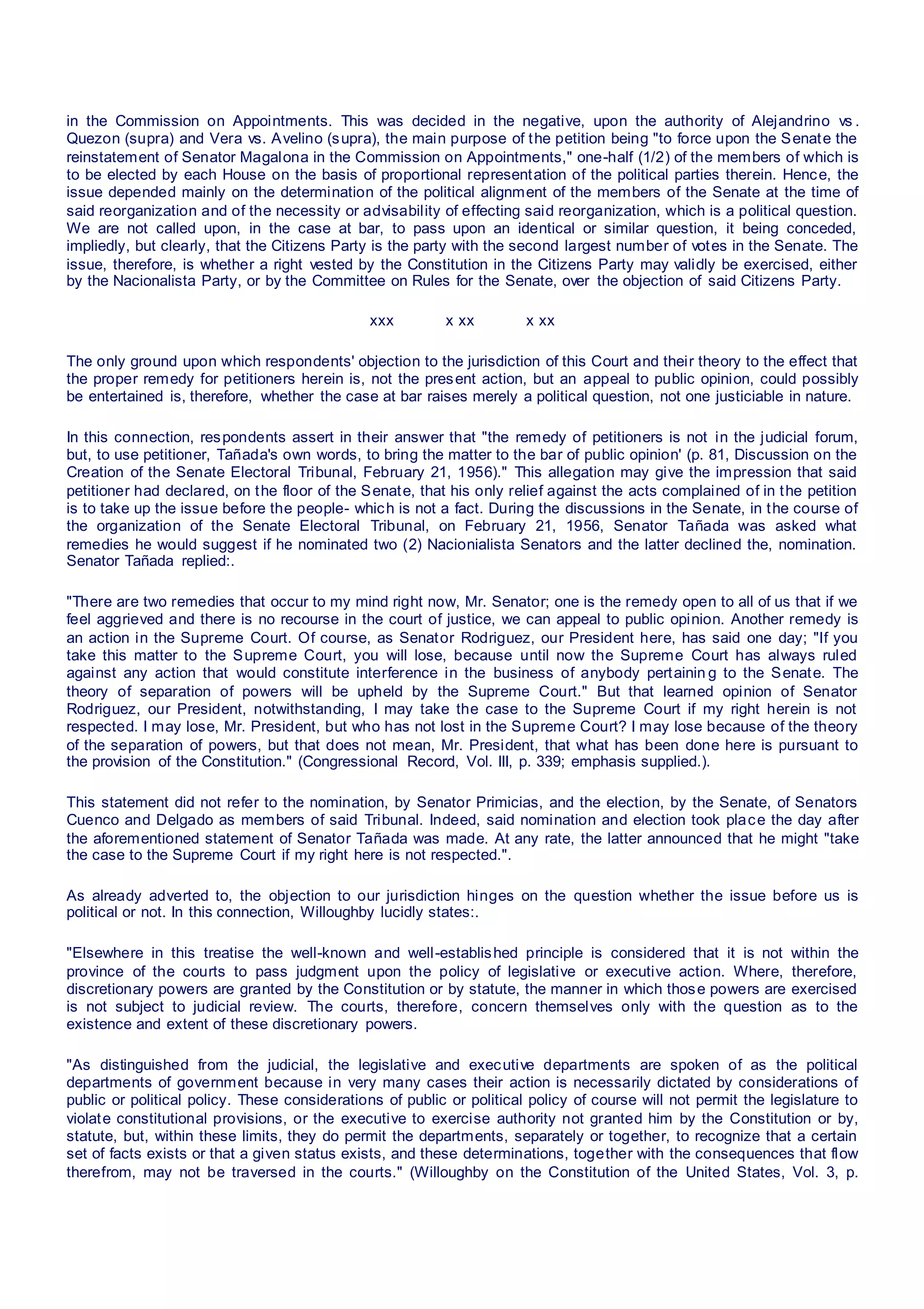 in the Commission on Appointments. This was decided in the negative, upon the authority of Alejandrino vs .
Quezon (supra) and Vera vs. Avelino (supra), the main purpose of the petition being "to force upon the Senate the
reinstatement of Senator Magalona in the Commission on Appointments," one-half (1/2) of the members of which is
to be elected by each House on the basis of proportional representation of the political parties therein. Hence, the
issue depended mainly on the determination of the political alignment of the members of the Senate at the time of
said reorganization and of the necessity or advisability of effecting said reorganization, which is a political question.
We are not called upon, in the case at bar, to pass upon an identical or similar question, it being conceded,
impliedly, but clearly, that the Citizens Party is the party with the second largest number of votes in the Senate. The
issue, therefore, is whether a right vested by the Constitution in the Citizens Party may validly be exercised, either
by the Nacionalista Party, or by the Committee on Rules for the Senate, over the objection of said Citizens Party.
xxx x xx x xx
The only ground upon which respondents' objection to the jurisdiction of this Court and their theory to the effect that
the proper remedy for petitioners herein is, not the present action, but an appeal to public opinion, could possibly
be entertained is, therefore, whether the case at bar raises merely a political question, not one justiciable in nature.
In this connection, respondents assert in their answer that "the remedy of petitioners is not in the judicial forum,
but, to use petitioner, Tañada's own words, to bring the matter to the bar of public opinion' (p. 81, Discussion on the
Creation of the Senate Electoral Tribunal, February 21, 1956)." This allegation may give the impression that said
petitioner had declared, on the floor of the Senate, that his only relief against the acts complained of in the petition
is to take up the issue before the people- which is not a fact. During the discussions in the Senate, in the course of
the organization of the Senate Electoral Tribunal, on February 21, 1956, Senator Tañada was asked what
remedies he would suggest if he nominated two (2) Nacionialista Senators and the latter declined the, nomination.
Senator Tañada replied:.
"There are two remedies that occur to my mind right now, Mr. Senator; one is the remedy open to all of us that if we
feel aggrieved and there is no recourse in the court of justice, we can appeal to public opinion. Another remedy is
an action in the Supreme Court. Of course, as Senator Rodriguez, our President here, has said one day; "If you
take this matter to the Supreme Court, you will lose, because until now the Supreme Court has always ruled
against any action that would constitute interference in the business of anybody pertainin g to the Senate. The
theory of separation of powers will be upheld by the Supreme Court." But that learned opinion of Senator
Rodriguez, our President, notwithstanding, I may take the case to the Supreme Court if my right herein is not
respected. I may lose, Mr. President, but who has not lost in the Supreme Court? I may lose because of the theory
of the separation of powers, but that does not mean, Mr. President, that what has been done here is pursuant to
the provision of the Constitution." (Congressional Record, Vol. III, p. 339; emphasis supplied.).
This statement did not refer to the nomination, by Senator Primicias, and the election, by the Senate, of Senators
Cuenco and Delgado as members of said Tribunal. Indeed, said nomination and election took place the day after
the aforementioned statement of Senator Tañada was made. At any rate, the latter announced that he might "take
the case to the Supreme Court if my right here is not respected.".
As already adverted to, the objection to our jurisdiction hinges on the question whether the issue before us is
political or not. In this connection, Willoughby lucidly states:.
"Elsewhere in this treatise the well-known and well-established principle is considered that it is not within the
province of the courts to pass judgment upon the policy of legislative or executive action. Where, therefore,
discretionary powers are granted by the Constitution or by statute, the manner in which those powers are exercised
is not subject to judicial review. The courts, therefore, concern themselves only with the question as to the
existence and extent of these discretionary powers.
"As distinguished from the judicial, the legislative and executive departments are spoken of as the political
departments of government because in very many cases their action is necessarily dictated by considerations of
public or political policy. These considerations of public or political policy of course will not permit the legislature to
violate constitutional provisions, or the executive to exercise authority not granted him by the Constitution or by,
statute, but, within these limits, they do permit the departments, separately or together, to recognize that a certain
set of facts exists or that a given status exists, and these determinations, together with the consequences that flow
therefrom, may not be traversed in the courts." (Willoughby on the Constitution of the United States, Vol. 3, p.
 