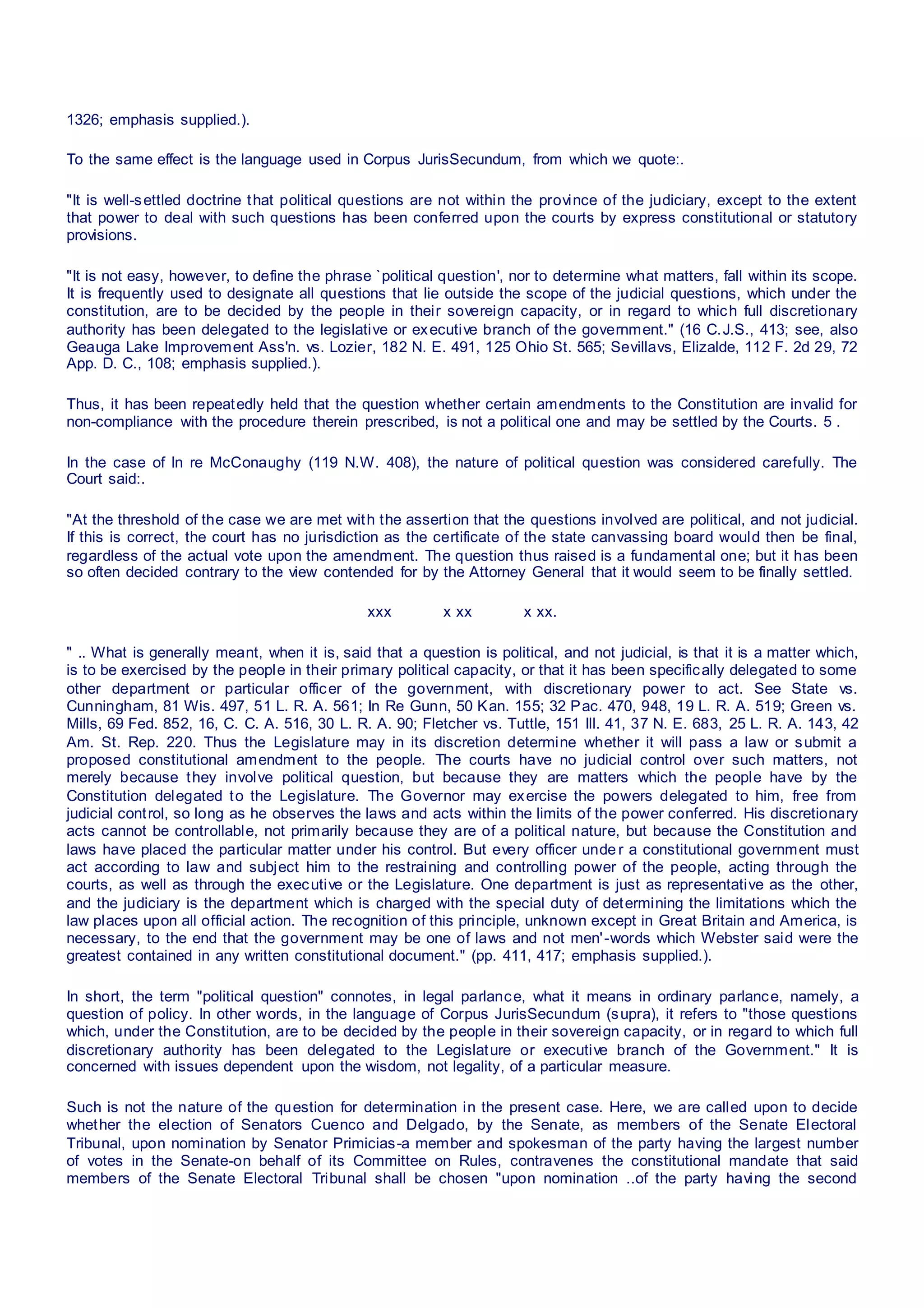 1326; emphasis supplied.).
To the same effect is the language used in Corpus JurisSecundum, from which we quote:.
"It is well-settled doctrine that political questions are not within the province of the judiciary, except to the extent
that power to deal with such questions has been conferred upon the courts by express constitutional or statutory
provisions.
"It is not easy, however, to define the phrase `political question', nor to determine what matters, fall within its scope.
It is frequently used to designate all questions that lie outside the scope of the judicial questions, which under the
constitution, are to be decided by the people in their sovereign capacity, or in regard to which full discretionary
authority has been delegated to the legislative or executive branch of the government." (16 C.J.S., 413; see, also
Geauga Lake Improvement Ass'n. vs. Lozier, 182 N. E. 491, 125 Ohio St. 565; Sevillavs, Elizalde, 112 F. 2d 29, 72
App. D. C., 108; emphasis supplied.).
Thus, it has been repeatedly held that the question whether certain amendments to the Constitution are invalid for
non-compliance with the procedure therein prescribed, is not a political one and may be settled by the Courts. 5 .
In the case of In re McConaughy (119 N.W. 408), the nature of political question was considered carefully. The
Court said:.
"At the threshold of the case we are met with the assertion that the questions involved are political, and not judicial.
If this is correct, the court has no jurisdiction as the certificate of the state canvassing board would then be final,
regardless of the actual vote upon the amendment. The question thus raised is a fundamental one; but it has been
so often decided contrary to the view contended for by the Attorney General that it would seem to be finally settled.
xxx x xx x xx.
" .. What is generally meant, when it is, said that a question is political, and not judicial, is that it is a matter which,
is to be exercised by the people in their primary political capacity, or that it has been specifically delegated to some
other department or particular officer of the government, with discretionary power to act. See State vs.
Cunningham, 81 Wis. 497, 51 L. R. A. 561; In Re Gunn, 50 Kan. 155; 32 Pac. 470, 948, 19 L. R. A. 519; Green vs.
Mills, 69 Fed. 852, 16, C. C. A. 516, 30 L. R. A. 90; Fletcher vs. Tuttle, 151 Ill. 41, 37 N. E. 683, 25 L. R. A. 143, 42
Am. St. Rep. 220. Thus the Legislature may in its discretion determine whether it will pass a law or submit a
proposed constitutional amendment to the people. The courts have no judicial control over such matters, not
merely because they involve political question, but because they are matters which the people have by the
Constitution delegated to the Legislature. The Governor may exercise the powers delegated to him, free from
judicial control, so long as he observes the laws and acts within the limits of the power conferred. His discretionary
acts cannot be controllable, not primarily because they are of a political nature, but because the Constitution and
laws have placed the particular matter under his control. But every officer unde r a constitutional government must
act according to law and subject him to the restraining and controlling power of the people, acting through the
courts, as well as through the executive or the Legislature. One department is just as representative as the other,
and the judiciary is the department which is charged with the special duty of determining the limitations which the
law places upon all official action. The recognition of this principle, unknown except in Great Britain and America, is
necessary, to the end that the government may be one of laws and not men'-words which Webster said were the
greatest contained in any written constitutional document." (pp. 411, 417; emphasis supplied.).
In short, the term "political question" connotes, in legal parlance, what it means in ordinary parlance, namely, a
question of policy. In other words, in the language of Corpus JurisSecundum (supra), it refers to "those questions
which, under the Constitution, are to be decided by the people in their sovereign capacity, or in regard to which full
discretionary authority has been delegated to the Legislature or executive branch of the Government." It is
concerned with issues dependent upon the wisdom, not legality, of a particular measure.
Such is not the nature of the question for determination in the present case. Here, we are called upon to decide
whether the election of Senators Cuenco and Delgado, by the Senate, as members of the Senate Electoral
Tribunal, upon nomination by Senator Primicias-a member and spokesman of the party having the largest number
of votes in the Senate-on behalf of its Committee on Rules, contravenes the constitutional mandate that said
members of the Senate Electoral Tribunal shall be chosen "upon nomination ..of the party having the second
 