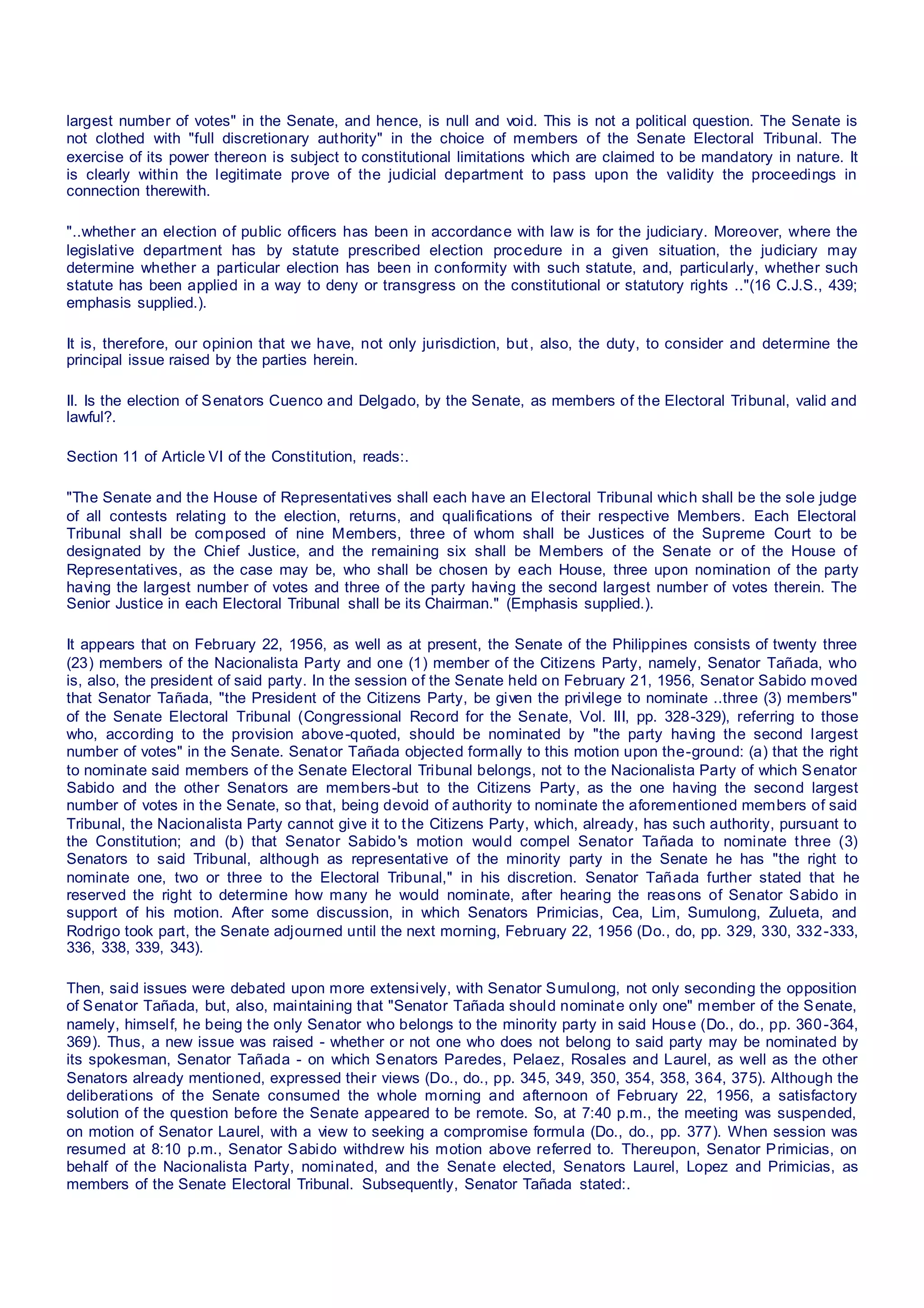 largest number of votes" in the Senate, and hence, is null and void. This is not a political question. The Senate is
not clothed with "full discretionary authority" in the choice of members of the Senate Electoral Tribunal. The
exercise of its power thereon is subject to constitutional limitations which are claimed to be mandatory in nature. It
is clearly within the legitimate prove of the judicial department to pass upon the validity the proceedings in
connection therewith.
"..whether an election of public officers has been in accordance with law is for the judiciary. Moreover, where the
legislative department has by statute prescribed election procedure in a given situation, the judiciary may
determine whether a particular election has been in conformity with such statute, and, particularly, whether such
statute has been applied in a way to deny or transgress on the constitutional or statutory rights .."(16 C.J.S., 439;
emphasis supplied.).
It is, therefore, our opinion that we have, not only jurisdiction, but, also, the duty, to consider and determine the
principal issue raised by the parties herein.
II. Is the election of Senators Cuenco and Delgado, by the Senate, as members of the Electoral Tribunal, valid and
lawful?.
Section 11 of Article VI of the Constitution, reads:.
"The Senate and the House of Representatives shall each have an Electoral Tribunal which shall be the sole judge
of all contests relating to the election, returns, and qualifications of their respective Members. Each Electoral
Tribunal shall be composed of nine Members, three of whom shall be Justices of the Supreme Court to be
designated by the Chief Justice, and the remaining six shall be Members of the Senate or of the House of
Representatives, as the case may be, who shall be chosen by each House, three upon nomination of the party
having the largest number of votes and three of the party having the second largest number of votes therein. The
Senior Justice in each Electoral Tribunal shall be its Chairman." (Emphasis supplied.).
It appears that on February 22, 1956, as well as at present, the Senate of the Philippines consists of twenty three
(23) members of the Nacionalista Party and one (1) member of the Citizens Party, namely, Senator Tañada, who
is, also, the president of said party. In the session of the Senate held on February 21, 1956, Senator Sabido moved
that Senator Tañada, "the President of the Citizens Party, be given the privilege to nominate ..three (3) members"
of the Senate Electoral Tribunal (Congressional Record for the Senate, Vol. III, pp. 328-329), referring to those
who, according to the provision above-quoted, should be nominated by "the party having the second largest
number of votes" in the Senate. Senator Tañada objected formally to this motion upon the-ground: (a) that the right
to nominate said members of the Senate Electoral Tribunal belongs, not to the Nacionalista Party of which Senator
Sabido and the other Senators are members-but to the Citizens Party, as the one having the second largest
number of votes in the Senate, so that, being devoid of authority to nominate the aforementioned members of said
Tribunal, the Nacionalista Party cannot give it to the Citizens Party, which, already, has such authority, pursuant to
the Constitution; and (b) that Senator Sabido's motion would compel Senator Tañada to nominate three (3)
Senators to said Tribunal, although as representative of the minority party in the Senate he has "the right to
nominate one, two or three to the Electoral Tribunal," in his discretion. Senator Tañada further stated that he
reserved the right to determine how many he would nominate, after hearing the reasons of Senator Sabido in
support of his motion. After some discussion, in which Senators Primicias, Cea, Lim, Sumulong, Zulueta, and
Rodrigo took part, the Senate adjourned until the next morning, February 22, 1956 (Do., do, pp. 329, 330, 332-333,
336, 338, 339, 343).
Then, said issues were debated upon more extensively, with Senator Sumulong, not only seconding the opposition
of Senator Tañada, but, also, maintaining that "Senator Tañada should nominate only one" member of the Senate,
namely, himself, he being the only Senator who belongs to the minority party in said House (Do., do., pp. 360-364,
369). Thus, a new issue was raised - whether or not one who does not belong to said party may be nominated by
its spokesman, Senator Tañada - on which Senators Paredes, Pelaez, Rosales and Laurel, as well as the other
Senators already mentioned, expressed their views (Do., do., pp. 345, 349, 350, 354, 358, 364, 375). Although the
deliberations of the Senate consumed the whole morning and afternoon of February 22, 1956, a satisfactory
solution of the question before the Senate appeared to be remote. So, at 7:40 p.m., the meeting was suspended,
on motion of Senator Laurel, with a view to seeking a compromise formula (Do., do., pp. 377). When session was
resumed at 8:10 p.m., Senator Sabido withdrew his motion above referred to. Thereupon, Senator Primicias, on
behalf of the Nacionalista Party, nominated, and the Senate elected, Senators Laurel, Lopez and Primicias, as
members of the Senate Electoral Tribunal. Subsequently, Senator Tañada stated:.
 