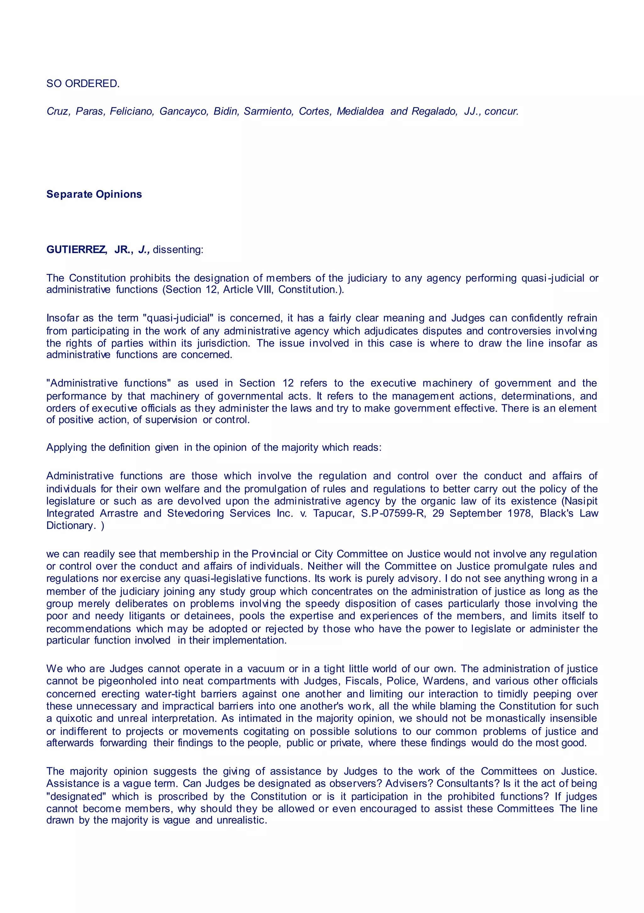 SO ORDERED.
Cruz, Paras, Feliciano, Gancayco, Bidin, Sarmiento, Cortes, Medialdea and Regalado, JJ., concur.
Separate Opinions
GUTIERREZ, JR., J., dissenting:
The Constitution prohibits the designation of members of the judiciary to any agency performing quasi-judicial or
administrative functions (Section 12, Article VIII, Constitution.).
Insofar as the term "quasi-judicial" is concerned, it has a fairly clear meaning and Judges can confidently refrain
from participating in the work of any administrative agency which adjudicates disputes and controversies involving
the rights of parties within its jurisdiction. The issue involved in this case is where to draw the line insofar as
administrative functions are concerned.
"Administrative functions" as used in Section 12 refers to the executive machinery of government and the
performance by that machinery of governmental acts. It refers to the management actions, determinations, and
orders of executive officials as they administer the laws and try to make government effective. There is an element
of positive action, of supervision or control.
Applying the definition given in the opinion of the majority which reads:
Administrative functions are those which involve the regulation and control over the conduct and affairs of
individuals for their own welfare and the promulgation of rules and regulations to better carry out the policy of the
legislature or such as are devolved upon the administrative agency by the organic law of its existence (Nasipit
Integrated Arrastre and Stevedoring Services Inc. v. Tapucar, S.P-07599-R, 29 September 1978, Black's Law
Dictionary. )
we can readily see that membership in the Provincial or City Committee on Justice would not involve any regulation
or control over the conduct and affairs of individuals. Neither will the Committee on Justice promulgate rules and
regulations nor exercise any quasi-legislative functions. Its work is purely advisory. I do not see anything wrong in a
member of the judiciary joining any study group which concentrates on the administration of justice as long as the
group merely deliberates on problems involving the speedy disposition of cases particularly those involving the
poor and needy litigants or detainees, pools the expertise and experiences of the members, and limits itself to
recommendations which may be adopted or rejected by those who have the power to legislate or administer the
particular function involved in their implementation.
We who are Judges cannot operate in a vacuum or in a tight little world of our own. The administration of justice
cannot be pigeonholed into neat compartments with Judges, Fiscals, Police, Wardens, and various other officials
concerned erecting water-tight barriers against one another and limiting our interaction to timidly peeping over
these unnecessary and impractical barriers into one another's work, all the while blaming the Constitution for such
a quixotic and unreal interpretation. As intimated in the majority opinion, we should not be monastically insensible
or indifferent to projects or movements cogitating on possible solutions to our common problems of justice and
afterwards forwarding their findings to the people, public or private, where these findings would do the most good.
The majority opinion suggests the giving of assistance by Judges to the work of the Committees on Justice.
Assistance is a vague term. Can Judges be designated as observers? Advisers? Consultants? Is it the act of being
"designated" which is proscribed by the Constitution or is it participation in the prohibited functions? If judges
cannot become members, why should they be allowed or even encouraged to assist these Committees The line
drawn by the majority is vague and unrealistic.
 