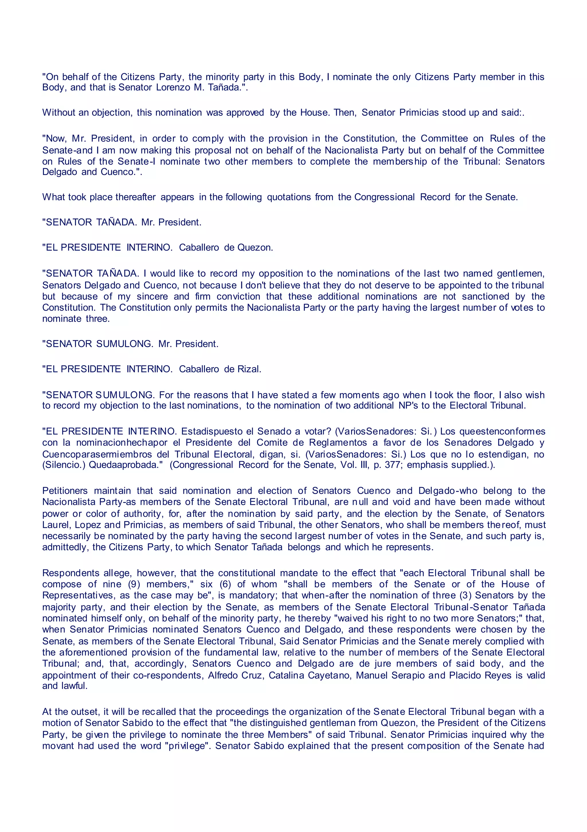 "On behalf of the Citizens Party, the minority party in this Body, I nominate the only Citizens Party member in this
Body, and that is Senator Lorenzo M. Tañada.".
Without an objection, this nomination was approved by the House. Then, Senator Primicias stood up and said:.
"Now, Mr. President, in order to comply with the provision in the Constitution, the Committee on Rules of the
Senate-and I am now making this proposal not on behalf of the Nacionalista Party but on behalf of the Committee
on Rules of the Senate-I nominate two other members to complete the membership of the Tribunal: Senators
Delgado and Cuenco.".
What took place thereafter appears in the following quotations from the Congressional Record for the Senate.
"SENATOR TAÑADA. Mr. President.
"EL PRESIDENTE INTERINO. Caballero de Quezon.
"SENATOR TAÑADA. I would like to record my opposition to the nominations of the last two named gentlemen,
Senators Delgado and Cuenco, not because I don't believe that they do not deserve to be appointed to the tribunal
but because of my sincere and firm conviction that these additional nominations are not sanctioned by the
Constitution. The Constitution only permits the Nacionalista Party or the party having the largest number of votes to
nominate three.
"SENATOR SUMULONG. Mr. President.
"EL PRESIDENTE INTERINO. Caballero de Rizal.
"SENATOR SUMULONG. For the reasons that I have stated a few moments ago when I took the floor, I also wish
to record my objection to the last nominations, to the nomination of two additional NP's to the Electoral Tribunal.
"EL PRESIDENTE INTERINO. Estadispuesto el Senado a votar? (VariosSenadores: Si.) Los queestenconformes
con la nominacionhechapor el Presidente del Comite de Reglamentos a favor de los Senadores Delgado y
Cuencoparasermiembros del Tribunal Electoral, digan, si. (VariosSenadores: Si.) Los que no lo estendigan, no
(Silencio.) Quedaaprobada." (Congressional Record for the Senate, Vol. III, p. 377; emphasis supplied.).
Petitioners maintain that said nomination and election of Senators Cuenco and Delgado-who belong to the
Nacionalista Party-as members of the Senate Electoral Tribunal, are null and void and have been made without
power or color of authority, for, after the nomination by said party, and the election by the Senate, of Senators
Laurel, Lopez and Primicias, as members of said Tribunal, the other Senators, who shall be members thereof, must
necessarily be nominated by the party having the second largest number of votes in the Senate, and such party is,
admittedly, the Citizens Party, to which Senator Tañada belongs and which he represents.
Respondents allege, however, that the constitutional mandate to the effect that "each Electoral Tribunal shall be
compose of nine (9) members," six (6) of whom "shall be members of the Senate or of the House of
Representatives, as the case may be", is mandatory; that when-after the nomination of three (3) Senators by the
majority party, and their election by the Senate, as members of the Senate Electoral Tribunal-Senator Tañada
nominated himself only, on behalf of the minority party, he thereby "waived his right to no two more Senators;" that,
when Senator Primicias nominated Senators Cuenco and Delgado, and these respondents were chosen by the
Senate, as members of the Senate Electoral Tribunal, Said Senator Primicias and the Senate merely complied with
the aforementioned provision of the fundamental law, relative to the number of members of the Senate Electoral
Tribunal; and, that, accordingly, Senators Cuenco and Delgado are de jure members of said body, and the
appointment of their co-respondents, Alfredo Cruz, Catalina Cayetano, Manuel Serapio and Placido Reyes is valid
and lawful.
At the outset, it will be recalled that the proceedings the organization of the Senate Electoral Tribunal began with a
motion of Senator Sabido to the effect that "the distinguished gentleman from Quezon, the President of the Citizens
Party, be given the privilege to nominate the three Members" of said Tribunal. Senator Primicias inquired why the
movant had used the word "privilege". Senator Sabido explained that the present composition of the Senate had
 