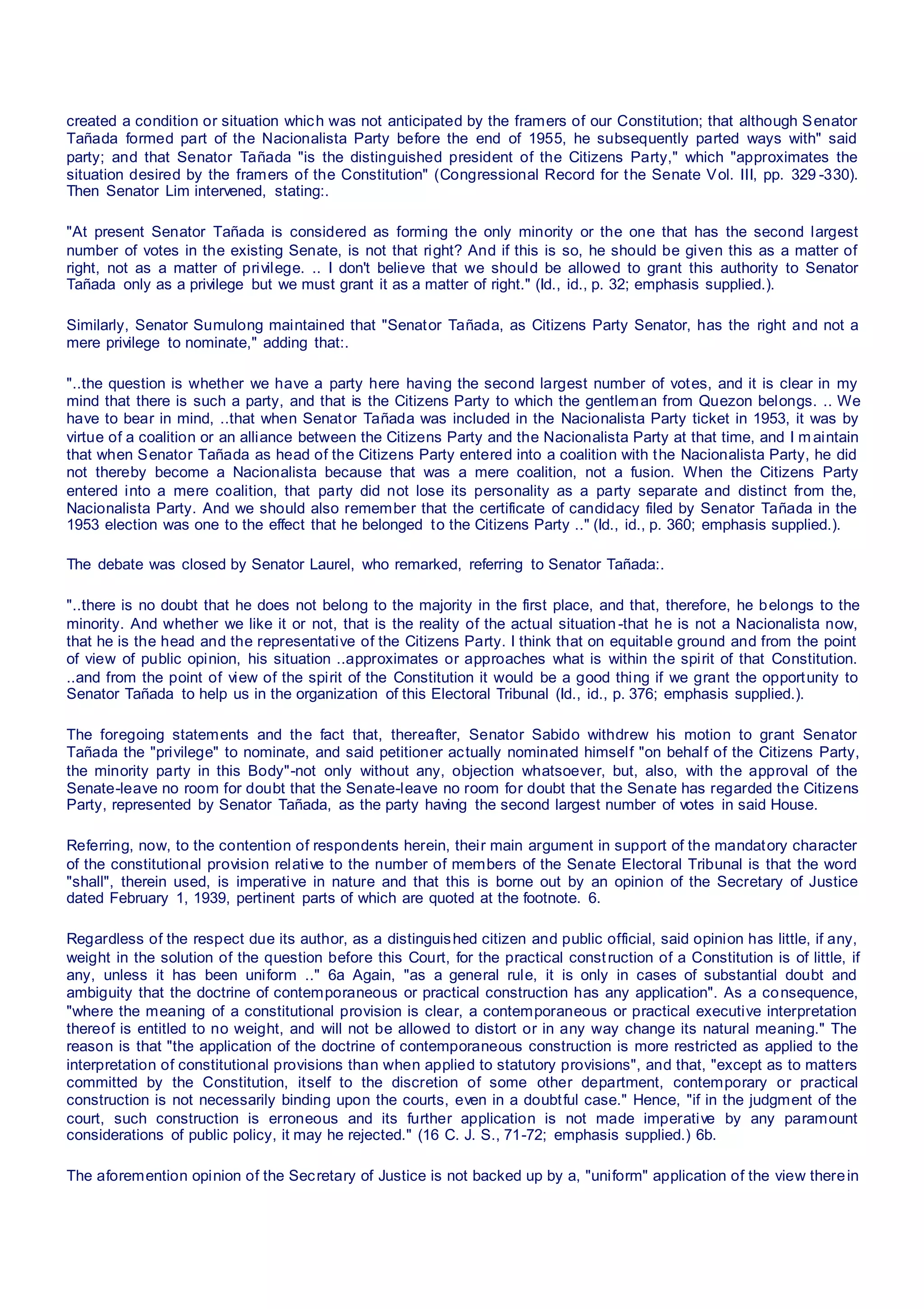 created a condition or situation which was not anticipated by the framers of our Constitution; that although Senator
Tañada formed part of the Nacionalista Party before the end of 1955, he subsequently parted ways with" said
party; and that Senator Tañada "is the distinguished president of the Citizens Party," which "approximates the
situation desired by the framers of the Constitution" (Congressional Record for the Senate Vol. III, pp. 329 -330).
Then Senator Lim intervened, stating:.
"At present Senator Tañada is considered as forming the only minority or the one that has the second largest
number of votes in the existing Senate, is not that right? And if this is so, he should be given this as a matter of
right, not as a matter of privilege. .. I don't believe that we should be allowed to grant this authority to Senator
Tañada only as a privilege but we must grant it as a matter of right." (Id., id., p. 32; emphasis supplied.).
Similarly, Senator Sumulong maintained that "Senator Tañada, as Citizens Party Senator, has the right and not a
mere privilege to nominate," adding that:.
"..the question is whether we have a party here having the second largest number of votes, and it is clear in my
mind that there is such a party, and that is the Citizens Party to which the gentleman from Quezon belongs. .. We
have to bear in mind, ..that when Senator Tañada was included in the Nacionalista Party ticket in 1953, it was by
virtue of a coalition or an alliance between the Citizens Party and the Nacionalista Party at that time, and I m aintain
that when Senator Tañada as head of the Citizens Party entered into a coalition with the Nacionalista Party, he did
not thereby become a Nacionalista because that was a mere coalition, not a fusion. When the Citizens Party
entered into a mere coalition, that party did not lose its personality as a party separate and distinct from the,
Nacionalista Party. And we should also remember that the certificate of candidacy filed by Senator Tañada in the
1953 election was one to the effect that he belonged to the Citizens Party .." (Id., id., p. 360; emphasis supplied.).
The debate was closed by Senator Laurel, who remarked, referring to Senator Tañada:.
"..there is no doubt that he does not belong to the majority in the first place, and that, therefore, he belongs to the
minority. And whether we like it or not, that is the reality of the actual situation -that he is not a Nacionalista now,
that he is the head and the representative of the Citizens Party. I think that on equitable ground and from the point
of view of public opinion, his situation ..approximates or approaches what is within the spirit of that Constitution.
..and from the point of view of the spirit of the Constitution it would be a good thing if we grant the opportunity to
Senator Tañada to help us in the organization of this Electoral Tribunal (Id., id., p. 376; emphasis supplied.).
The foregoing statements and the fact that, thereafter, Senator Sabido withdrew his motion to grant Senator
Tañada the "privilege" to nominate, and said petitioner actually nominated himself "on behalf of the Citizens Party,
the minority party in this Body"-not only without any, objection whatsoever, but, also, with the approval of the
Senate-leave no room for doubt that the Senate-leave no room for doubt that the Senate has regarded the Citizens
Party, represented by Senator Tañada, as the party having the second largest number of votes in said House.
Referring, now, to the contention of respondents herein, their main argument in support of the mandatory character
of the constitutional provision relative to the number of members of the Senate Electoral Tribunal is that the word
"shall", therein used, is imperative in nature and that this is borne out by an opinion of the Secretary of Justice
dated February 1, 1939, pertinent parts of which are quoted at the footnote. 6.
Regardless of the respect due its author, as a distinguished citizen and public official, said opinion has little, if any,
weight in the solution of the question before this Court, for the practical construction of a Constitution is of little, if
any, unless it has been uniform .." 6a Again, "as a general rule, it is only in cases of substantial doubt and
ambiguity that the doctrine of contemporaneous or practical construction has any application". As a consequence,
"where the meaning of a constitutional provision is clear, a contemporaneous or practical executive interpretation
thereof is entitled to no weight, and will not be allowed to distort or in any way change its natural meaning." The
reason is that "the application of the doctrine of contemporaneous construction is more restricted as applied to the
interpretation of constitutional provisions than when applied to statutory provisions", and that, "except as to matters
committed by the Constitution, itself to the discretion of some other department, contemporary or practical
construction is not necessarily binding upon the courts, even in a doubtful case." Hence, "if in the judgment of the
court, such construction is erroneous and its further application is not made imperative by any paramount
considerations of public policy, it may he rejected." (16 C. J. S., 71-72; emphasis supplied.) 6b.
The aforemention opinion of the Secretary of Justice is not backed up by a, "uniform" application of the view therein
 