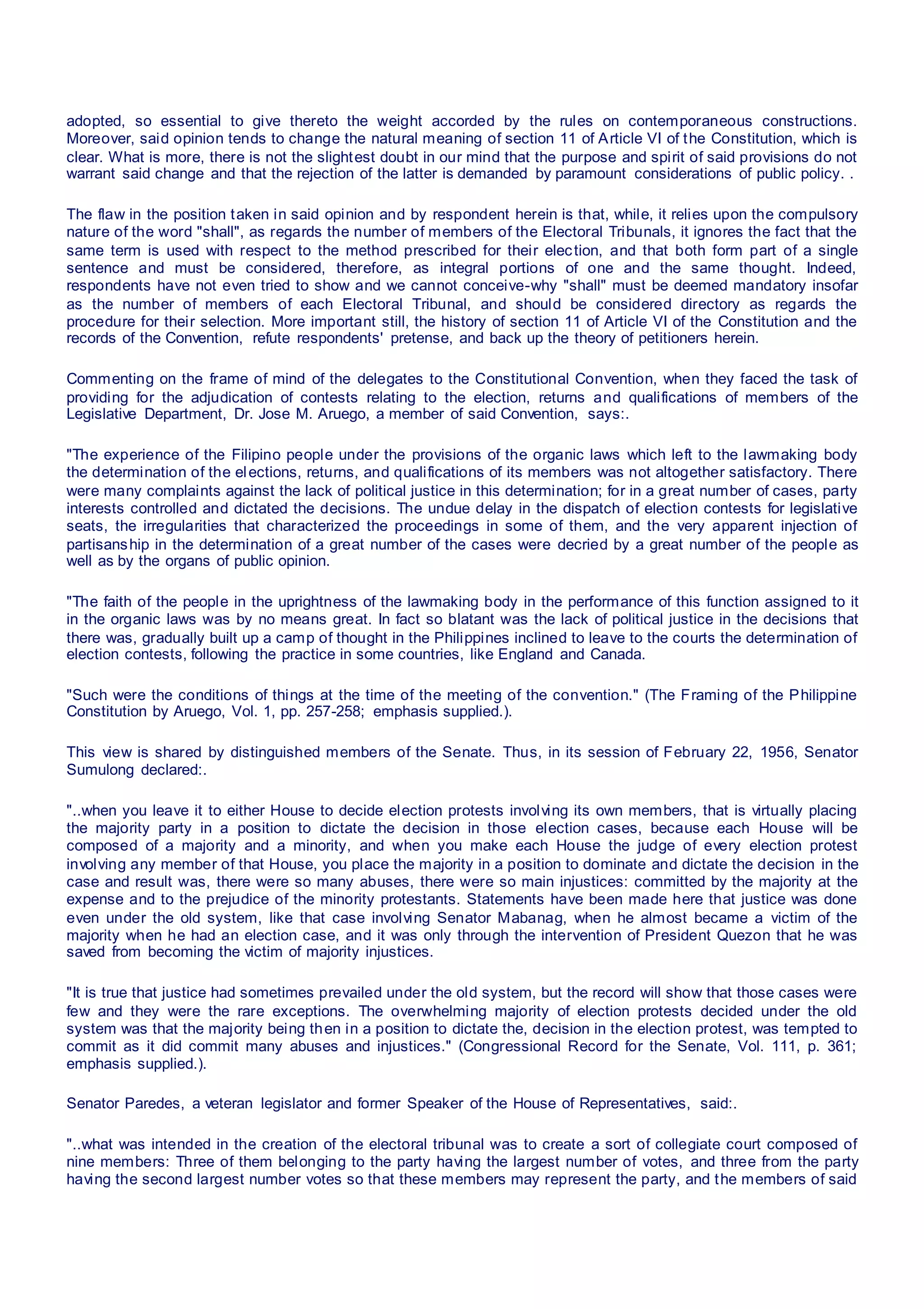 adopted, so essential to give thereto the weight accorded by the rules on contemporaneous constructions.
Moreover, said opinion tends to change the natural meaning of section 11 of Article VI of the Constitution, which is
clear. What is more, there is not the slightest doubt in our mind that the purpose and spirit of said provisions do not
warrant said change and that the rejection of the latter is demanded by paramount considerations of public policy. .
The flaw in the position taken in said opinion and by respondent herein is that, while, it relies upon the compulsory
nature of the word "shall", as regards the number of members of the Electoral Tribunals, it ignores the fact that the
same term is used with respect to the method prescribed for their election, and that both form part of a single
sentence and must be considered, therefore, as integral portions of one and the same thought. Indeed,
respondents have not even tried to show and we cannot conceive-why "shall" must be deemed mandatory insofar
as the number of members of each Electoral Tribunal, and should be considered directory as regards the
procedure for their selection. More important still, the history of section 11 of Article VI of the Constitution and the
records of the Convention, refute respondents' pretense, and back up the theory of petitioners herein.
Commenting on the frame of mind of the delegates to the Constitutional Convention, when they faced the task of
providing for the adjudication of contests relating to the election, returns and qualifications of members of the
Legislative Department, Dr. Jose M. Aruego, a member of said Convention, says:.
"The experience of the Filipino people under the provisions of the organic laws which left to the lawmaking body
the determination of the elections, returns, and qualifications of its members was not altogether satisfactory. There
were many complaints against the lack of political justice in this determination; for in a great number of cases, party
interests controlled and dictated the decisions. The undue delay in the dispatch of election contests for legislative
seats, the irregularities that characterized the proceedings in some of them, and the very apparent injection of
partisanship in the determination of a great number of the cases were decried by a great number of the people as
well as by the organs of public opinion.
"The faith of the people in the uprightness of the lawmaking body in the performance of this function assigned to it
in the organic laws was by no means great. In fact so blatant was the lack of political justice in the decisions that
there was, gradually built up a camp of thought in the Philippines inclined to leave to the courts the determination of
election contests, following the practice in some countries, like England and Canada.
"Such were the conditions of things at the time of the meeting of the convention." (The Framing of the Philippine
Constitution by Aruego, Vol. 1, pp. 257-258; emphasis supplied.).
This view is shared by distinguished members of the Senate. Thus, in its session of February 22, 1956, Senator
Sumulong declared:.
"..when you leave it to either House to decide election protests involving its own members, that is virtually placing
the majority party in a position to dictate the decision in those election cases, because each House will be
composed of a majority and a minority, and when you make each House the judge of every election protest
involving any member of that House, you place the majority in a position to dominate and dictate the decision in the
case and result was, there were so many abuses, there were so main injustices: committed by the majority at the
expense and to the prejudice of the minority protestants. Statements have been made here that justice was done
even under the old system, like that case involving Senator Mabanag, when he almost became a victim of the
majority when he had an election case, and it was only through the intervention of President Quezon that he was
saved from becoming the victim of majority injustices.
"It is true that justice had sometimes prevailed under the old system, but the record will show that those cases were
few and they were the rare exceptions. The overwhelming majority of election protests decided under the old
system was that the majority being then in a position to dictate the, decision in the election protest, was tempted to
commit as it did commit many abuses and injustices." (Congressional Record for the Senate, Vol. 111, p. 361;
emphasis supplied.).
Senator Paredes, a veteran legislator and former Speaker of the House of Representatives, said:.
"..what was intended in the creation of the electoral tribunal was to create a sort of collegiate court composed of
nine members: Three of them belonging to the party having the largest number of votes, and three from the party
having the second largest number votes so that these members may represent the party, and the members of said
 