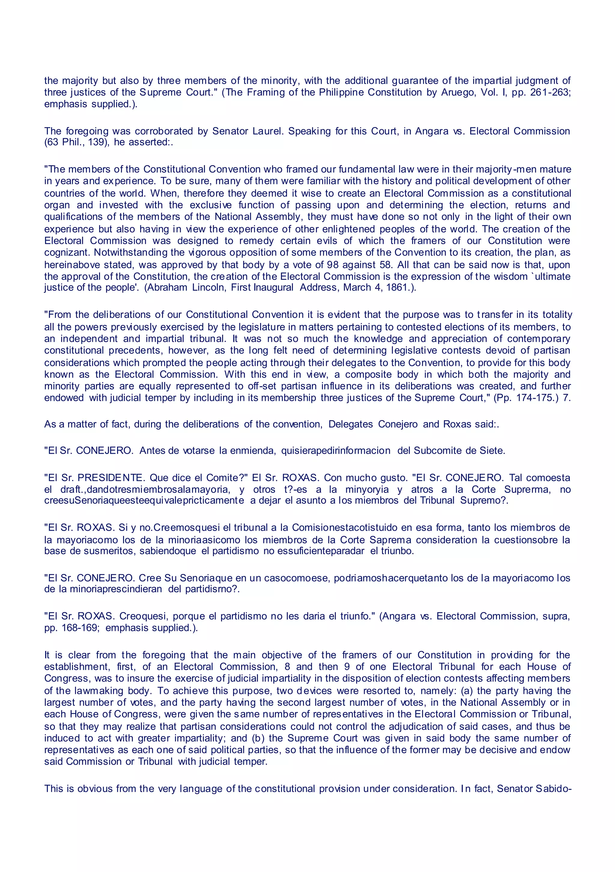 the majority but also by three members of the minority, with the additional guarantee of the impartial judgment of
three justices of the Supreme Court." (The Framing of the Philippine Constitution by Aruego, Vol. I, pp. 261-263;
emphasis supplied.).
The foregoing was corroborated by Senator Laurel. Speaking for this Court, in Angara vs. Electoral Commission
(63 Phil., 139), he asserted:.
"The members of the Constitutional Convention who framed our fundamental law were in their majority-men mature
in years and experience. To be sure, many of them were familiar with the history and political development of other
countries of the world. When, therefore they deemed it wise to create an Electoral Commission as a constitutional
organ and invested with the exclusive function of passing upon and determining the election, returns and
qualifications of the members of the National Assembly, they must have done so not only in the light of their own
experience but also having in view the experience of other enlightened peoples of the world. The creation of the
Electoral Commission was designed to remedy certain evils of which the framers of our Constitution were
cognizant. Notwithstanding the vigorous opposition of some members of the Convention to its creation, the plan, as
hereinabove stated, was approved by that body by a vote of 98 against 58. All that can be said now is that, upon
the approval of the Constitution, the creation of the Electoral Commission is the expression of the wisdom `ultimate
justice of the people'. (Abraham Lincoln, First Inaugural Address, March 4, 1861.).
"From the deliberations of our Constitutional Convention it is evident that the purpose was to transfer in its totality
all the powers previously exercised by the legislature in matters pertaining to contested elections of its members, to
an independent and impartial tribunal. It was not so much the knowledge and appreciation of contemporary
constitutional precedents, however, as the long felt need of determining legislative contests devoid of partisan
considerations which prompted the people acting through their delegates to the Convention, to provide for this body
known as the Electoral Commission. With this end in view, a composite body in which both the majority and
minority parties are equally represented to off-set partisan influence in its deliberations was created, and further
endowed with judicial temper by including in its membership three justices of the Supreme Court," (Pp. 174-175.) 7.
As a matter of fact, during the deliberations of the convention, Delegates Conejero and Roxas said:.
"El Sr. CONEJERO. Antes de votarse la enmienda, quisierapedirinformacion del Subcomite de Siete.
"El Sr. PRESIDENTE. Que dice el Comite?" El Sr. ROXAS. Con mucho gusto. "El Sr. CONEJERO. Tal comoesta
el draft.,dandotresmiembrosalamayoria, y otros t?-es a la minyoryia y atros a la Corte Suprerma, no
creesuSenoriaqueesteequivalepricticamente a dejar el asunto a los miembros del Tribunal Supremo?.
"El Sr. ROXAS. Si y no.Creemosquesi el tribunal a la Comisionestacotistuido en esa forma, tanto los miembros de
la mayoriacomo los de la minoriaasicomo los miembros de la Corte Saprema consideration la cuestionsobre la
base de susmeritos, sabiendoque el partidismo no essuficienteparadar el triunbo.
"El Sr. CONEJERO. Cree Su Senoriaque en un casocomoese, podriamoshacerquetanto los de la mayoriacomo los
de la minoriaprescindieran del partidisrno?.
"El Sr. ROXAS. Creoquesi, porque el partidismo no les daria el triunfo." (Angara vs. Electoral Commission, supra,
pp. 168-169; emphasis supplied.).
It is clear from the foregoing that the main objective of the framers of our Constitution in providing for the
establishment, first, of an Electoral Commission, 8 and then 9 of one Electoral Tribunal for each House of
Congress, was to insure the exercise of judicial impartiality in the disposition of election contests affecting members
of the lawmaking body. To achieve this purpose, two devices were resorted to, namely: (a) the party having the
largest number of votes, and the party having the second largest number of votes, in the National Assembly or in
each House of Congress, were given the same number of representatives in the Electoral Commission or Tribunal,
so that they may realize that partisan considerations could not control the adjudication of said cases, and thus be
induced to act with greater impartiality; and (b) the Supreme Court was given in said body the same number of
representatives as each one of said political parties, so that the influence of the former may be decisive and endow
said Commission or Tribunal with judicial temper.
This is obvious from the very language of the constitutional provision under consideration. I n fact, Senator Sabido-
 