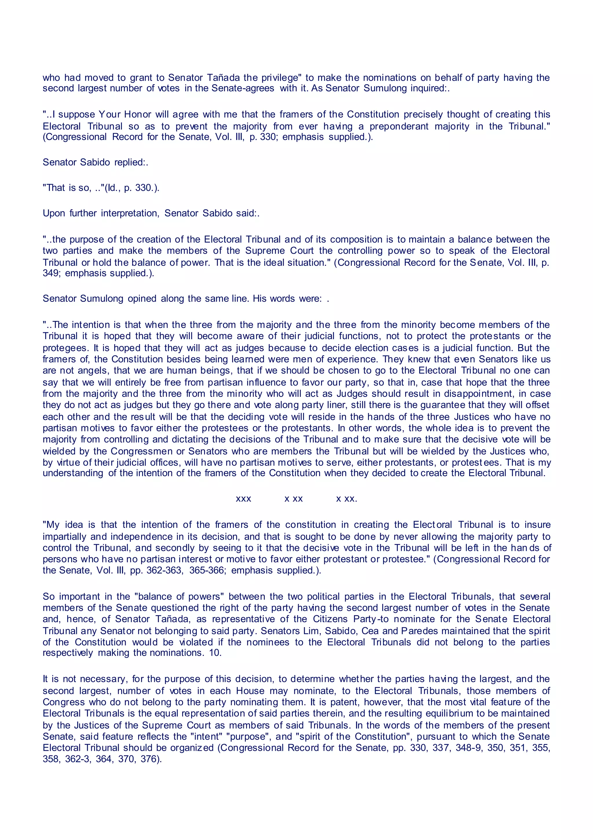 who had moved to grant to Senator Tañada the privilege" to make the nominations on behalf of party having the
second largest number of votes in the Senate-agrees with it. As Senator Sumulong inquired:.
"..I suppose Your Honor will agree with me that the framers of the Constitution precisely thought of creating this
Electoral Tribunal so as to prevent the majority from ever having a preponderant majority in the Tribunal."
(Congressional Record for the Senate, Vol. III, p. 330; emphasis supplied.).
Senator Sabido replied:.
"That is so, .."(Id., p. 330.).
Upon further interpretation, Senator Sabido said:.
"..the purpose of the creation of the Electoral Tribunal and of its composition is to maintain a balance between the
two parties and make the members of the Supreme Court the controlling power so to speak of the Electoral
Tribunal or hold the balance of power. That is the ideal situation." (Congressional Record for the Senate, Vol. III, p.
349; emphasis supplied.).
Senator Sumulong opined along the same line. His words were: .
"..The intention is that when the three from the majority and the three from the minority become members of the
Tribunal it is hoped that they will become aware of their judicial functions, not to protect the protestants or the
protegees. It is hoped that they will act as judges because to decide election cases is a judicial function. But the
framers of, the Constitution besides being learned were men of experience. They knew that even Senators like us
are not angels, that we are human beings, that if we should be chosen to go to the Electoral Tribunal no one can
say that we will entirely be free from partisan influence to favor our party, so that in, case that hope that the three
from the majority and the three from the minority who will act as Judges should result in disappointment, in case
they do not act as judges but they go there and vote along party liner, still there is the guarantee that they will offset
each other and the result will be that the deciding vote will reside in the hands of the three Justices who have no
partisan motives to favor either the protestees or the protestants. In other words, the whole idea is to prevent the
majority from controlling and dictating the decisions of the Tribunal and to make sure that the decisive vote will be
wielded by the Congressmen or Senators who are members the Tribunal but will be wielded by the Justices who,
by virtue of their judicial offices, will have no partisan motives to serve, either protestants, or protest ees. That is my
understanding of the intention of the framers of the Constitution when they decided to create the Electoral Tribunal.
xxx x xx x xx.
"My idea is that the intention of the framers of the constitution in creating the Elect oral Tribunal is to insure
impartially and independence in its decision, and that is sought to be done by never allowing the majority party to
control the Tribunal, and secondly by seeing to it that the decisive vote in the Tribunal will be left in the han ds of
persons who have no partisan interest or motive to favor either protestant or protestee." (Congressional Record for
the Senate, Vol. III, pp. 362-363, 365-366; emphasis supplied.).
So important in the "balance of powers" between the two political parties in the Electoral Tribunals, that several
members of the Senate questioned the right of the party having the second largest number of votes in the Senate
and, hence, of Senator Tañada, as representative of the Citizens Party-to nominate for the Senate Electoral
Tribunal any Senator not belonging to said party. Senators Lim, Sabido, Cea and Paredes maintained that the spirit
of the Constitution would be violated if the nominees to the Electoral Tribunals did not belong to the parties
respectively making the nominations. 10.
It is not necessary, for the purpose of this decision, to determine whether the parties having the largest, and the
second largest, number of votes in each House may nominate, to the Electoral Tribunals, those members of
Congress who do not belong to the party nominating them. It is patent, however, that the most vital feature of the
Electoral Tribunals is the equal representation of said parties therein, and the resulting equilibrium to be maintained
by the Justices of the Supreme Court as members of said Tribunals. In the words of the members of the present
Senate, said feature reflects the "intent" "purpose", and "spirit of the Constitution", pursuant to which the Senate
Electoral Tribunal should be organized (Congressional Record for the Senate, pp. 330, 337, 348-9, 350, 351, 355,
358, 362-3, 364, 370, 376).
 