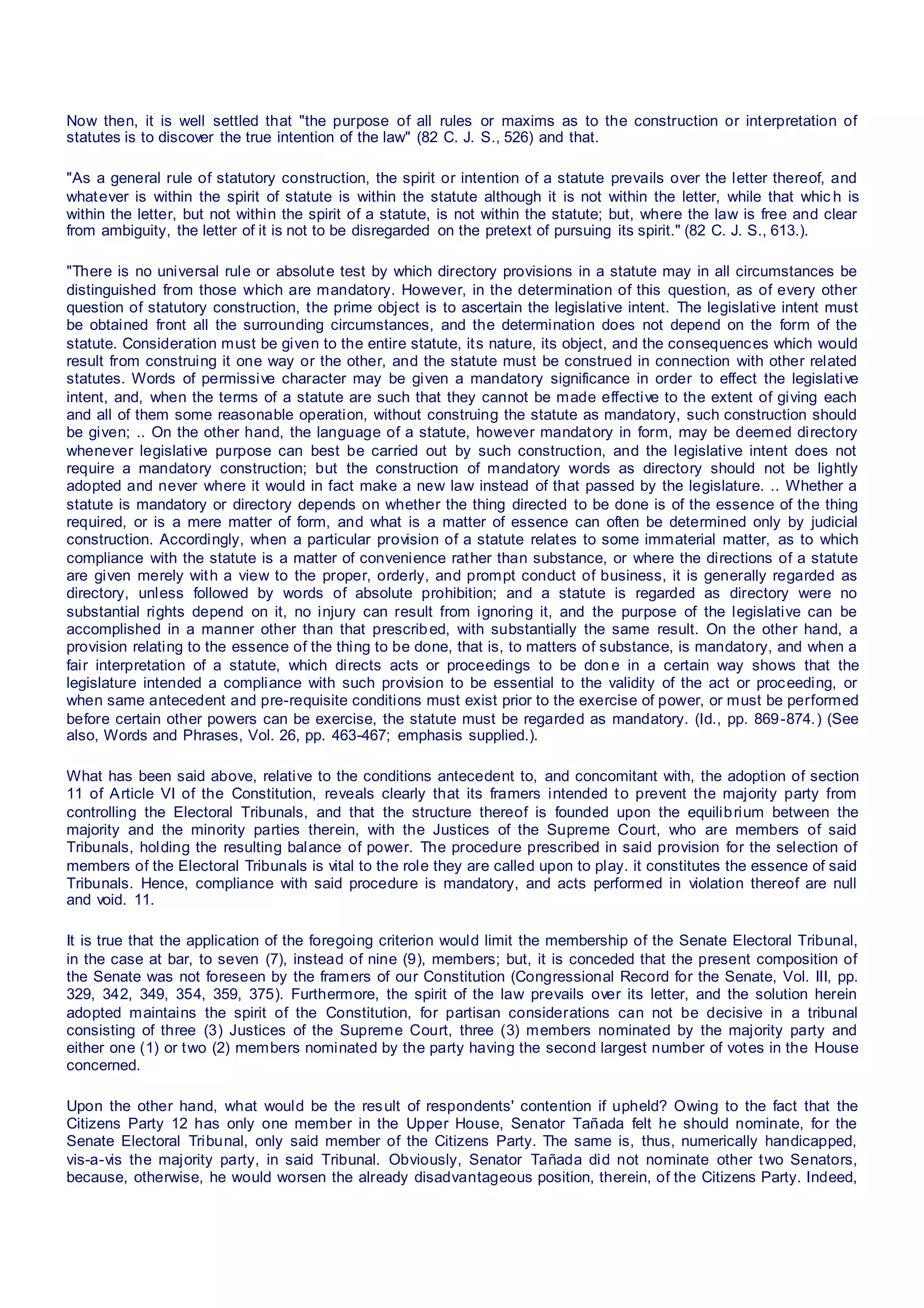 Now then, it is well settled that "the purpose of all rules or maxims as to the construction or interpretation of
statutes is to discover the true intention of the law" (82 C. J. S., 526) and that.
"As a general rule of statutory construction, the spirit or intention of a statute prevails over the letter thereof, and
whatever is within the spirit of statute is within the statute although it is not within the letter, while that whic h is
within the letter, but not within the spirit of a statute, is not within the statute; but, where the law is free and clear
from ambiguity, the letter of it is not to be disregarded on the pretext of pursuing its spirit." (82 C. J. S., 613.).
"There is no universal rule or absolute test by which directory provisions in a statute may in all circumstances be
distinguished from those which are mandatory. However, in the determination of this question, as of every other
question of statutory construction, the prime object is to ascertain the legislative intent. The legislative intent must
be obtained front all the surrounding circumstances, and the determination does not depend on the form of the
statute. Consideration must be given to the entire statute, its nature, its object, and the consequences which would
result from construing it one way or the other, and the statute must be construed in connection with other related
statutes. Words of permissive character may be given a mandatory significance in order to effect the legislative
intent, and, when the terms of a statute are such that they cannot be made effective to the extent of giving each
and all of them some reasonable operation, without construing the statute as mandatory, such construction should
be given; .. On the other hand, the language of a statute, however mandatory in form, may be deemed directory
whenever legislative purpose can best be carried out by such construction, and the legislative intent does not
require a mandatory construction; but the construction of mandatory words as directory should not be lightly
adopted and never where it would in fact make a new law instead of that passed by the legislature. .. Whether a
statute is mandatory or directory depends on whether the thing directed to be done is of the essence of the thing
required, or is a mere matter of form, and what is a matter of essence can often be determined only by judicial
construction. Accordingly, when a particular provision of a statute relates to some immaterial matter, as to which
compliance with the statute is a matter of convenience rather than substance, or where the directions of a statute
are given merely with a view to the proper, orderly, and prompt conduct of business, it is generally regarded as
directory, unless followed by words of absolute prohibition; and a statute is regarded as directory were no
substantial rights depend on it, no injury can result from ignoring it, and the purpose of the legislative can be
accomplished in a manner other than that prescribed, with substantially the same result. On the other hand, a
provision relating to the essence of the thing to be done, that is, to matters of substance, is mandatory, and when a
fair interpretation of a statute, which directs acts or proceedings to be don e in a certain way shows that the
legislature intended a compliance with such provision to be essential to the validity of the act or proceeding, or
when same antecedent and pre-requisite conditions must exist prior to the exercise of power, or must be performed
before certain other powers can be exercise, the statute must be regarded as mandatory. (Id., pp. 869-874.) (See
also, Words and Phrases, Vol. 26, pp. 463-467; emphasis supplied.).
What has been said above, relative to the conditions antecedent to, and concomitant with, the adoption of section
11 of Article VI of the Constitution, reveals clearly that its framers intended to prevent the majority party from
controlling the Electoral Tribunals, and that the structure thereof is founded upon the equilibrium between the
majority and the minority parties therein, with the Justices of the Supreme Court, who are members of said
Tribunals, holding the resulting balance of power. The procedure prescribed in said provision for the selection of
members of the Electoral Tribunals is vital to the role they are called upon to play. it constitutes the essence of said
Tribunals. Hence, compliance with said procedure is mandatory, and acts performed in violation thereof are null
and void. 11.
It is true that the application of the foregoing criterion would limit the membership of the Senate Electoral Tribunal,
in the case at bar, to seven (7), instead of nine (9), members; but, it is conceded that the present composition of
the Senate was not foreseen by the framers of our Constitution (Congressional Record for the Senate, Vol. III, pp.
329, 342, 349, 354, 359, 375). Furthermore, the spirit of the law prevails over its letter, and the solution herein
adopted maintains the spirit of the Constitution, for partisan considerations can not be decisive in a tribunal
consisting of three (3) Justices of the Supreme Court, three (3) members nominated by the majority party and
either one (1) or two (2) members nominated by the party having the second largest number of votes in the House
concerned.
Upon the other hand, what would be the result of respondents' contention if upheld? Owing to the fact that the
Citizens Party 12 has only one member in the Upper House, Senator Tañada felt he should nominate, for the
Senate Electoral Tribunal, only said member of the Citizens Party. The same is, thus, numerically handicapped,
vis-a-vis the majority party, in said Tribunal. Obviously, Senator Tañada did not nominate other two Senators,
because, otherwise, he would worsen the already disadvantageous position, therein, of the Citizens Party. Indeed,
 