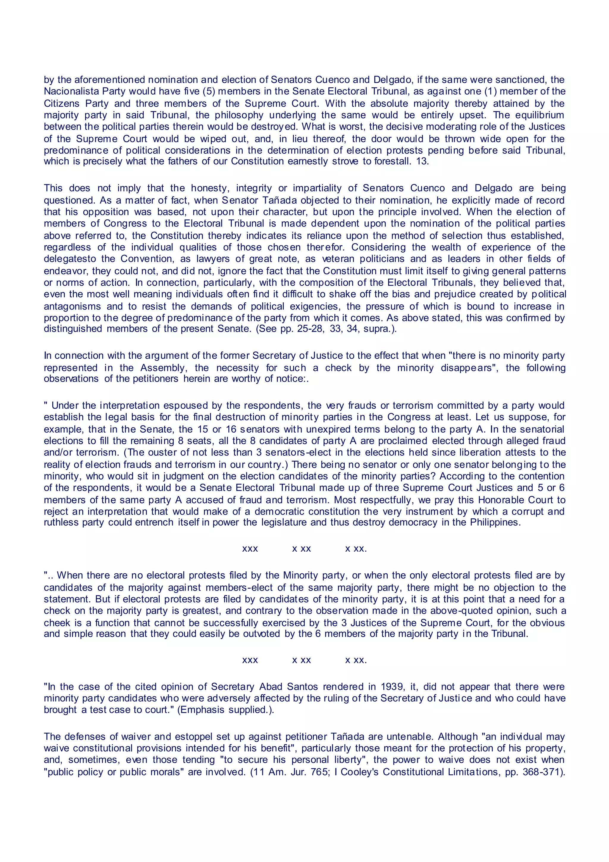by the aforementioned nomination and election of Senators Cuenco and Delgado, if the same were sanctioned, the
Nacionalista Party would have five (5) members in the Senate Electoral Tribunal, as against one (1) member of the
Citizens Party and three members of the Supreme Court. With the absolute majority thereby attained by the
majority party in said Tribunal, the philosophy underlying the same would be entirely upset. The equilibrium
between the political parties therein would be destroyed. What is worst, the decisive moderating role of the Justices
of the Supreme Court would be wiped out, and, in lieu thereof, the door would be thrown wide open for the
predominance of political considerations in the determination of election protests pending before said Tribunal,
which is precisely what the fathers of our Constitution earnestly strove to forestall. 13.
This does not imply that the honesty, integrity or impartiality of Senators Cuenco and Delgado are being
questioned. As a matter of fact, when Senator Tañada objected to their nomination, he explicitly made of record
that his opposition was based, not upon their character, but upon the principle involved. When the election of
members of Congress to the Electoral Tribunal is made dependent upon the nomination of the political parties
above referred to, the Constitution thereby indicates its reliance upon the method of selection thus established,
regardless of the individual qualities of those chosen therefor. Considering the wealth of experience of the
delegatesto the Convention, as lawyers of great note, as veteran politicians and as leaders in other fields of
endeavor, they could not, and did not, ignore the fact that the Constitution must limit itself to giving general patterns
or norms of action. In connection, particularly, with the composition of the Electoral Tribunals, they believed that,
even the most well meaning individuals often find it difficult to shake off the bias and prejudice created by political
antagonisms and to resist the demands of political exigencies, the pressure of which is bound to increase in
proportion to the degree of predominance of the party from which it comes. As above stated, this was confirmed by
distinguished members of the present Senate. (See pp. 25-28, 33, 34, supra.).
In connection with the argument of the former Secretary of Justice to the effect that when "there is no minority party
represented in the Assembly, the necessity for such a check by the minority disappears", the following
observations of the petitioners herein are worthy of notice:.
" Under the interpretation espoused by the respondents, the very frauds or terrorism committed by a party would
establish the legal basis for the final destruction of minority parties in the Congress at least. Let us suppose, for
example, that in the Senate, the 15 or 16 senators with unexpired terms belong to the party A. In the senatorial
elections to fill the remaining 8 seats, all the 8 candidates of party A are proclaimed elected through alleged fraud
and/or terrorism. (The ouster of not less than 3 senators-elect in the elections held since liberation attests to the
reality of election frauds and terrorism in our country.) There being no senator or only one senator belonging to the
minority, who would sit in judgment on the election candidates of the minority parties? According to the contention
of the respondents, it would be a Senate Electoral Tribunal made up of three Supreme Court Justices and 5 or 6
members of the same party A accused of fraud and terrorism. Most respectfully, we pray this Honorable Court to
reject an interpretation that would make of a democratic constitution the very instrument by which a corrupt and
ruthless party could entrench itself in power the legislature and thus destroy democracy in the Philippines.
xxx x xx x xx.
".. When there are no electoral protests filed by the Minority party, or when the only electoral protests filed are by
candidates of the majority against members-elect of the same majority party, there might be no objection to the
statement. But if electoral protests are filed by candidates of the minority party, it is at this point that a need for a
check on the majority party is greatest, and contrary to the observation made in the above-quoted opinion, such a
cheek is a function that cannot be successfully exercised by the 3 Justices of the Supreme Court, for the obvious
and simple reason that they could easily be outvoted by the 6 members of the majority party in the Tribunal.
xxx x xx x xx.
"In the case of the cited opinion of Secretary Abad Santos rendered in 1939, it, did not appear that there were
minority party candidates who were adversely affected by the ruling of the Secretary of Justice and who could have
brought a test case to court." (Emphasis supplied.).
The defenses of waiver and estoppel set up against petitioner Tañada are untenable. Although "an individual may
waive constitutional provisions intended for his benefit", particularly those meant for the protection of his property,
and, sometimes, even those tending "to secure his personal liberty", the power to waive does not exist when
"public policy or public morals" are involved. (11 Am. Jur. 765; I Cooley's Constitutional Limitations, pp. 368-371).
 