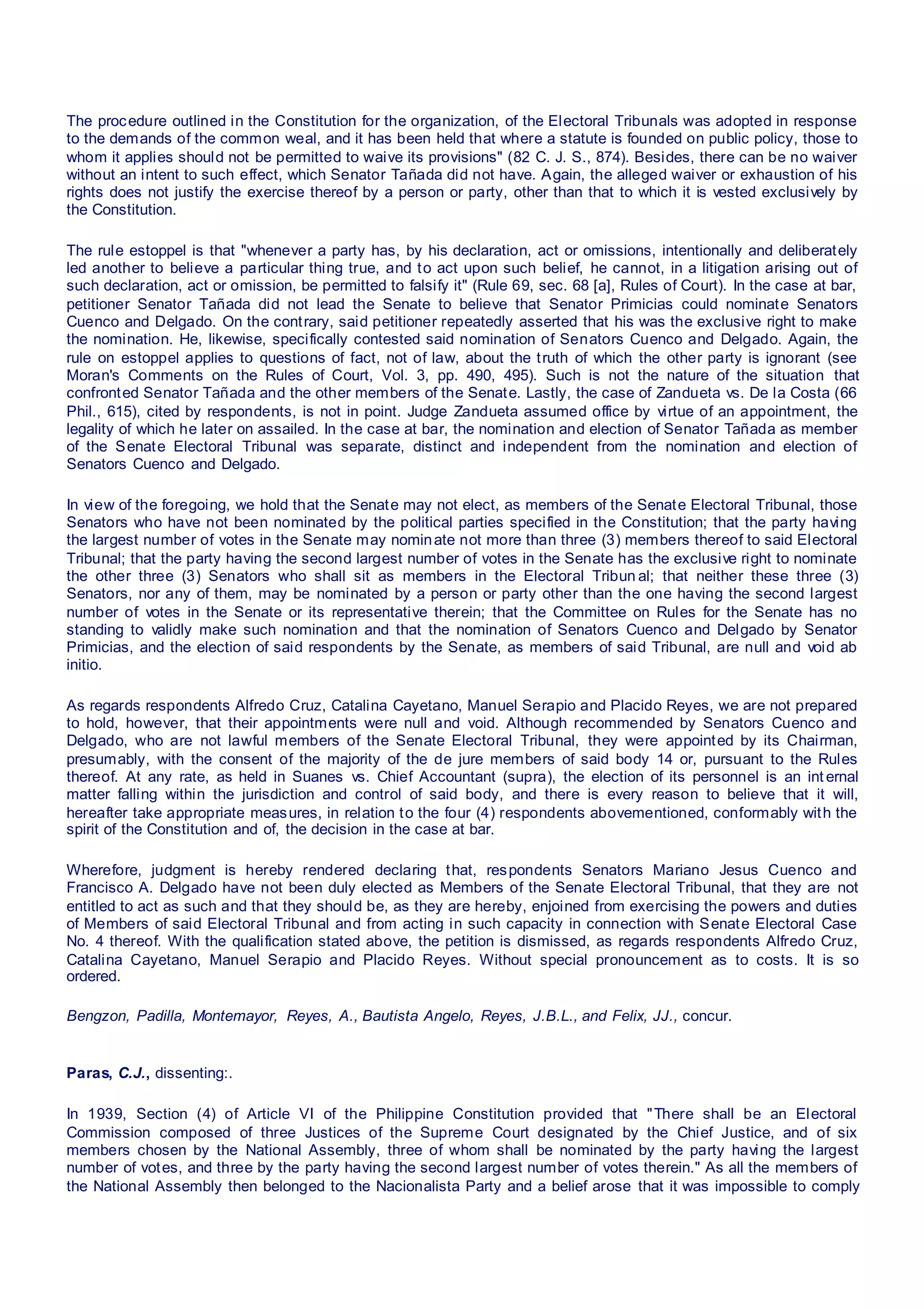 The procedure outlined in the Constitution for the organization, of the Electoral Tribunals was adopted in response
to the demands of the common weal, and it has been held that where a statute is founded on public policy, those to
whom it applies should not be permitted to waive its provisions" (82 C. J. S., 874). Besides, there can be no waiver
without an intent to such effect, which Senator Tañada did not have. Again, the alleged waiver or exhaustion of his
rights does not justify the exercise thereof by a person or party, other than that to which it is vested exclusively by
the Constitution.
The rule estoppel is that "whenever a party has, by his declaration, act or omissions, intentionally and deliberately
led another to believe a particular thing true, and to act upon such belief, he cannot, in a litigation arising out of
such declaration, act or omission, be permitted to falsify it" (Rule 69, sec. 68 [a], Rules of Court). In the case at bar,
petitioner Senator Tañada did not lead the Senate to believe that Senator Primicias could nominate Senators
Cuenco and Delgado. On the contrary, said petitioner repeatedly asserted that his was the exclusive right to make
the nomination. He, likewise, specifically contested said nomination of Senators Cuenco and Delgado. Again, the
rule on estoppel applies to questions of fact, not of law, about the truth of which the other party is ignorant (see
Moran's Comments on the Rules of Court, Vol. 3, pp. 490, 495). Such is not the nature of the situation that
confronted Senator Tañada and the other members of the Senate. Lastly, the case of Zandueta vs. De la Costa (66
Phil., 615), cited by respondents, is not in point. Judge Zandueta assumed office by virtue of an appointment, the
legality of which he later on assailed. In the case at bar, the nomination and election of Senator Tañada as member
of the Senate Electoral Tribunal was separate, distinct and independent from the nomination and election of
Senators Cuenco and Delgado.
In view of the foregoing, we hold that the Senate may not elect, as members of the Senate Electoral Tribunal, those
Senators who have not been nominated by the political parties specified in the Constitution; that the party having
the largest number of votes in the Senate may nominate not more than three (3) members thereof to said Electoral
Tribunal; that the party having the second largest number of votes in the Senate has the exclusive right to nominate
the other three (3) Senators who shall sit as members in the Electoral Tribun al; that neither these three (3)
Senators, nor any of them, may be nominated by a person or party other than the one having the second largest
number of votes in the Senate or its representative therein; that the Committee on Rules for the Senate has no
standing to validly make such nomination and that the nomination of Senators Cuenco and Delgado by Senator
Primicias, and the election of said respondents by the Senate, as members of said Tribunal, are null and void ab
initio.
As regards respondents Alfredo Cruz, Catalina Cayetano, Manuel Serapio and Placido Reyes, we are not prepared
to hold, however, that their appointments were null and void. Although recommended by Senators Cuenco and
Delgado, who are not lawful members of the Senate Electoral Tribunal, they were appointed by its Chairman,
presumably, with the consent of the majority of the de jure members of said body 14 or, pursuant to the Rules
thereof. At any rate, as held in Suanes vs. Chief Accountant (supra), the election of its personnel is an int ernal
matter falling within the jurisdiction and control of said body, and there is every reason to believe that it will,
hereafter take appropriate measures, in relation to the four (4) respondents abovementioned, conformably with the
spirit of the Constitution and of, the decision in the case at bar.
Wherefore, judgment is hereby rendered declaring that, respondents Senators Mariano Jesus Cuenco and
Francisco A. Delgado have not been duly elected as Members of the Senate Electoral Tribunal, that they are not
entitled to act as such and that they should be, as they are hereby, enjoined from exercising the powers and duties
of Members of said Electoral Tribunal and from acting in such capacity in connection with Senate Electoral Case
No. 4 thereof. With the qualification stated above, the petition is dismissed, as regards respondents Alfredo Cruz,
Catalina Cayetano, Manuel Serapio and Placido Reyes. Without special pronouncement as to costs. It is so
ordered.
Bengzon, Padilla, Montemayor, Reyes, A., Bautista Angelo, Reyes, J.B.L., and Felix, JJ., concur.
Paras, C.J., dissenting:.
In 1939, Section (4) of Article VI of the Philippine Constitution provided that "There shall be an Electoral
Commission composed of three Justices of the Supreme Court designated by the Chief Justice, and of six
members chosen by the National Assembly, three of whom shall be nominated by the party having the largest
number of votes, and three by the party having the second largest number of votes therein." As all the members of
the National Assembly then belonged to the Nacionalista Party and a belief arose that it was impossible to comply
 