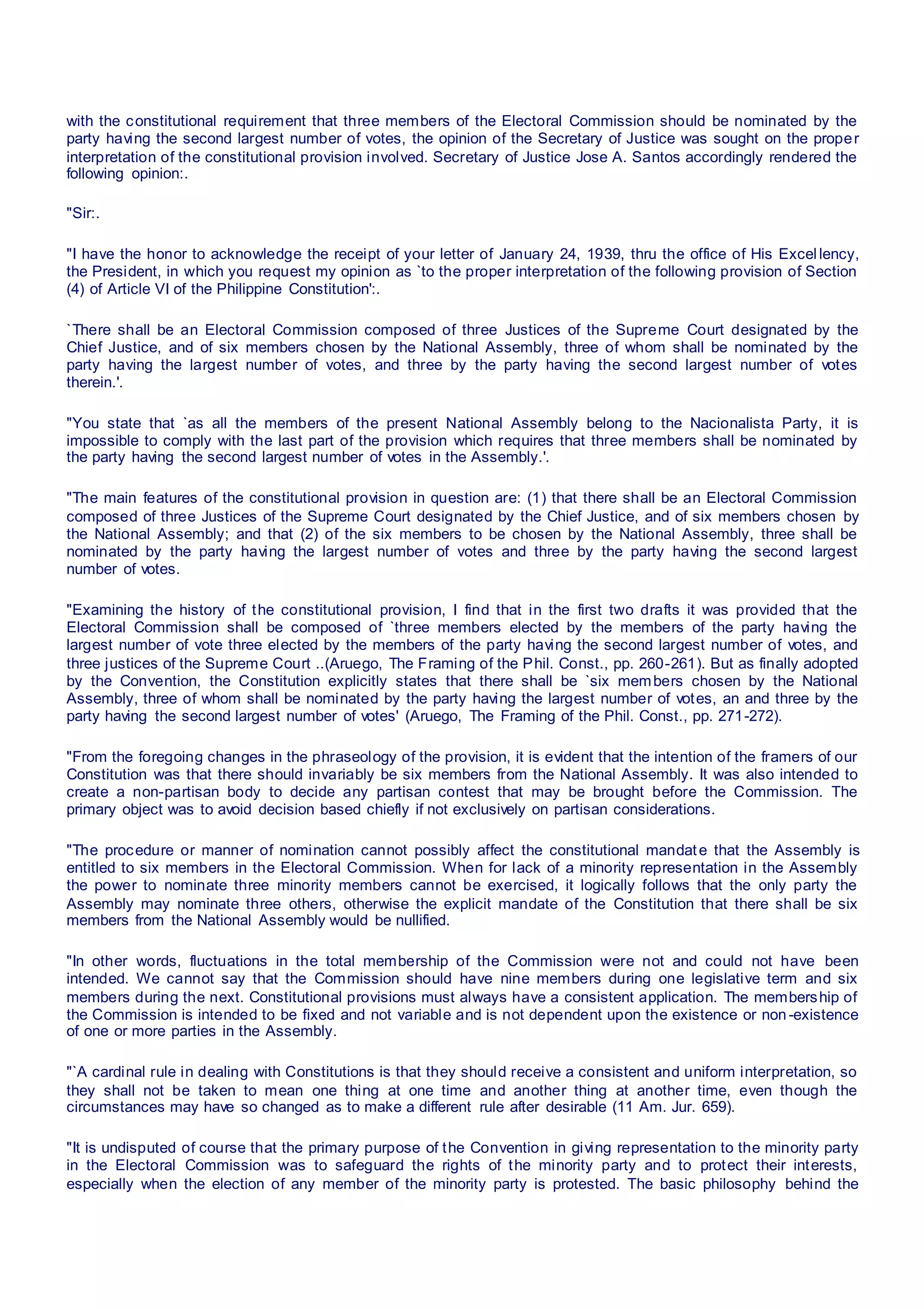 with the constitutional requirement that three members of the Electoral Commission should be nominated by the
party having the second largest number of votes, the opinion of the Secretary of Justice was sought on the proper
interpretation of the constitutional provision involved. Secretary of Justice Jose A. Santos accordingly rendered the
following opinion:.
"Sir:.
"I have the honor to acknowledge the receipt of your letter of January 24, 1939, thru the office of His Excellency,
the President, in which you request my opinion as `to the proper interpretation of the following provision of Section
(4) of Article VI of the Philippine Constitution':.
`There shall be an Electoral Commission composed of three Justices of the Supreme Court designated by the
Chief Justice, and of six members chosen by the National Assembly, three of whom shall be nominated by the
party having the largest number of votes, and three by the party having the second largest number of votes
therein.'.
"You state that `as all the members of the present National Assembly belong to the Nacionalista Party, it is
impossible to comply with the last part of the provision which requires that three members shall be nominated by
the party having the second largest number of votes in the Assembly.'.
"The main features of the constitutional provision in question are: (1) that there shall be an Electoral Commission
composed of three Justices of the Supreme Court designated by the Chief Justice, and of six members chosen by
the National Assembly; and that (2) of the six members to be chosen by the National Assembly, three shall be
nominated by the party having the largest number of votes and three by the party having the second largest
number of votes.
"Examining the history of the constitutional provision, I find that in the first two drafts it was provided that the
Electoral Commission shall be composed of `three members elected by the members of the party having the
largest number of vote three elected by the members of the party having the second largest number of votes, and
three justices of the Supreme Court ..(Aruego, The Framing of the Phil. Const., pp. 260-261). But as finally adopted
by the Convention, the Constitution explicitly states that there shall be `six members chosen by the National
Assembly, three of whom shall be nominated by the party having the largest number of votes, an and three by the
party having the second largest number of votes' (Aruego, The Framing of the Phil. Const., pp. 271-272).
"From the foregoing changes in the phraseology of the provision, it is evident that the intention of the framers of our
Constitution was that there should invariably be six members from the National Assembly. It was also intended to
create a non-partisan body to decide any partisan contest that may be brought before the Commission. The
primary object was to avoid decision based chiefly if not exclusively on partisan considerations.
"The procedure or manner of nomination cannot possibly affect the constitutional mandate that the Assembly is
entitled to six members in the Electoral Commission. When for lack of a minority representation in the Assembly
the power to nominate three minority members cannot be exercised, it logically follows that the only party the
Assembly may nominate three others, otherwise the explicit mandate of the Constitution that there shall be six
members from the National Assembly would be nullified.
"In other words, fluctuations in the total membership of the Commission were not and could not have been
intended. We cannot say that the Commission should have nine members during one legislative term and six
members during the next. Constitutional provisions must always have a consistent application. The membership of
the Commission is intended to be fixed and not variable and is not dependent upon the existence or non-existence
of one or more parties in the Assembly.
"`A cardinal rule in dealing with Constitutions is that they should receive a consistent and uniform interpretation, so
they shall not be taken to mean one thing at one time and another thing at another time, even though the
circumstances may have so changed as to make a different rule after desirable (11 Am. Jur. 659).
"It is undisputed of course that the primary purpose of the Convention in giving representation to the minority party
in the Electoral Commission was to safeguard the rights of the minority party and to protect their interests,
especially when the election of any member of the minority party is protested. The basic philosophy behind the
 