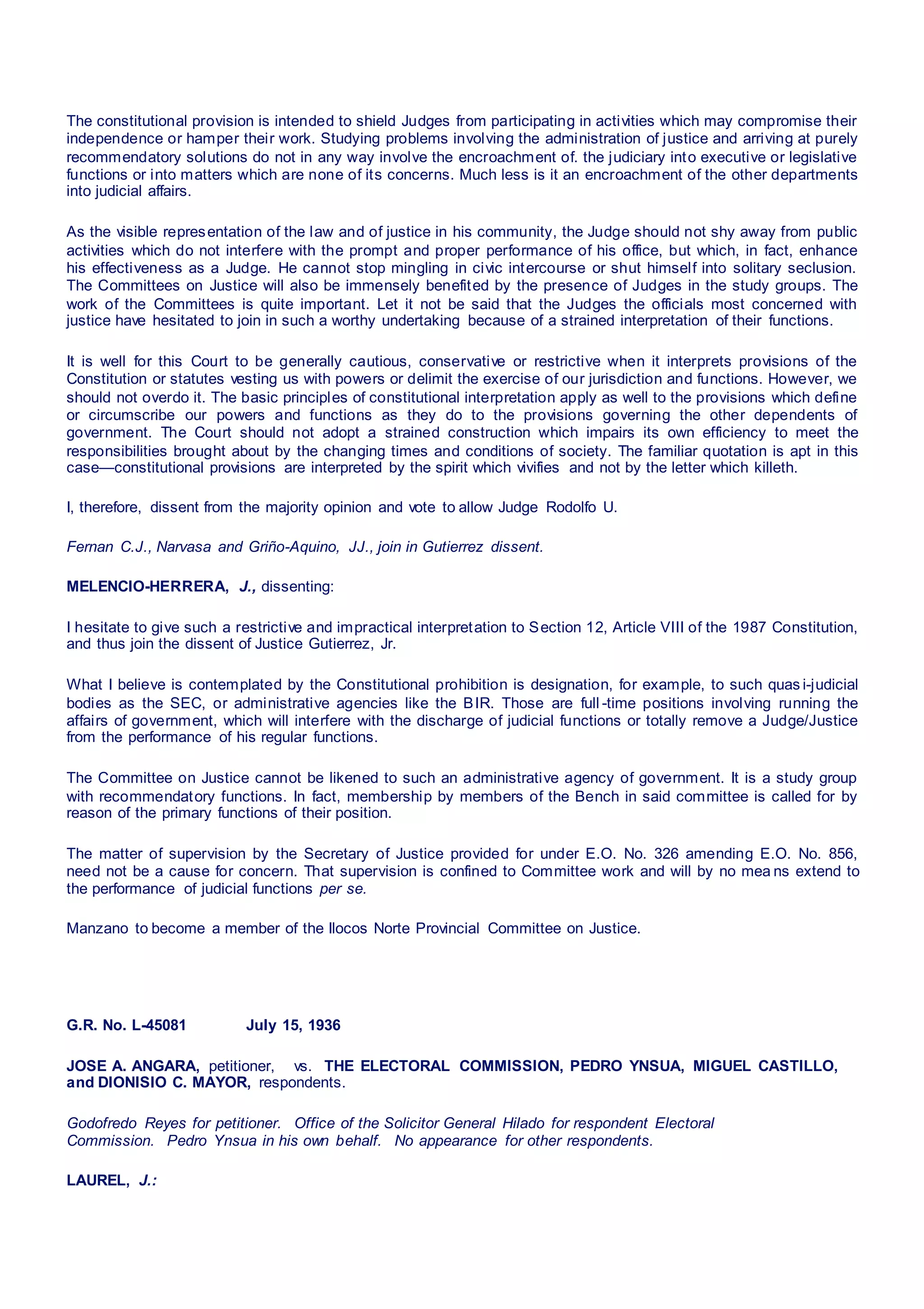 The constitutional provision is intended to shield Judges from participating in activities which may compromise their
independence or hamper their work. Studying problems involving the administration of justice and arriving at purely
recommendatory solutions do not in any way involve the encroachment of. the judiciary into executive or legislative
functions or into matters which are none of its concerns. Much less is it an encroachment of the other departments
into judicial affairs.
As the visible representation of the law and of justice in his community, the Judge should not shy away from public
activities which do not interfere with the prompt and proper performance of his office, but which, in fact, enhance
his effectiveness as a Judge. He cannot stop mingling in civic intercourse or shut himself into solitary seclusion.
The Committees on Justice will also be immensely benefited by the presence of Judges in the study groups. The
work of the Committees is quite important. Let it not be said that the Judges the officials most concerned with
justice have hesitated to join in such a worthy undertaking because of a strained interpretation of their functions.
It is well for this Court to be generally cautious, conservative or restrictive when it interprets provisions of the
Constitution or statutes vesting us with powers or delimit the exercise of our jurisdiction and functions. However, we
should not overdo it. The basic principles of constitutional interpretation apply as well to the provisions which define
or circumscribe our powers and functions as they do to the provisions governing the other dependents of
government. The Court should not adopt a strained construction which impairs its own efficiency to meet the
responsibilities brought about by the changing times and conditions of society. The familiar quotation is apt in this
case—constitutional provisions are interpreted by the spirit which vivifies and not by the letter which killeth.
I, therefore, dissent from the majority opinion and vote to allow Judge Rodolfo U.
Fernan C.J., Narvasa and Griño-Aquino, JJ., join in Gutierrez dissent.
MELENCIO-HERRERA, J., dissenting:
I hesitate to give such a restrictive and impractical interpretation to Section 12, Article VIII of the 1987 Constitution,
and thus join the dissent of Justice Gutierrez, Jr.
What I believe is contemplated by the Constitutional prohibition is designation, for example, to such quas i-judicial
bodies as the SEC, or administrative agencies like the BIR. Those are full -time positions involving running the
affairs of government, which will interfere with the discharge of judicial functions or totally remove a Judge/Justice
from the performance of his regular functions.
The Committee on Justice cannot be likened to such an administrative agency of government. It is a study group
with recommendatory functions. In fact, membership by members of the Bench in said committee is called for by
reason of the primary functions of their position.
The matter of supervision by the Secretary of Justice provided for under E.O. No. 326 amending E.O. No. 856,
need not be a cause for concern. That supervision is confined to Committee work and will by no mea ns extend to
the performance of judicial functions per se.
Manzano to become a member of the Ilocos Norte Provincial Committee on Justice.
G.R. No. L-45081 July 15, 1936
JOSE A. ANGARA, petitioner,   vs.  THE ELECTORAL COMMISSION, PEDRO YNSUA, MIGUEL CASTILLO,
and DIONISIO C. MAYOR, respondents.
Godofredo Reyes for petitioner.  Office of the Solicitor General Hilado for respondent Electoral
Commission.  Pedro Ynsua in his own behalf.  No appearance for other respondents.
LAUREL, J.:
 