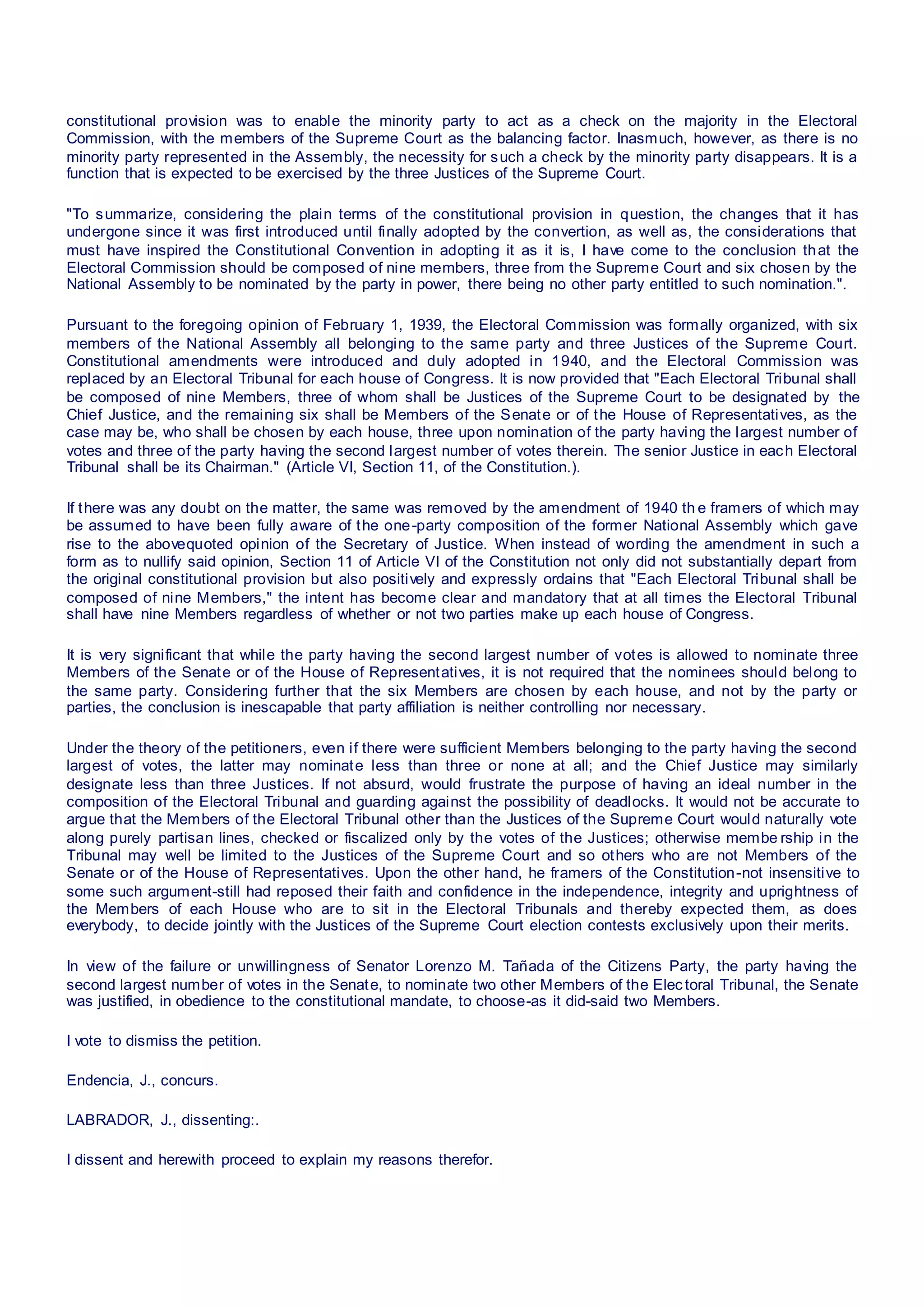 constitutional provision was to enable the minority party to act as a check on the majority in the Electoral
Commission, with the members of the Supreme Court as the balancing factor. Inasmuch, however, as there is no
minority party represented in the Assembly, the necessity for such a check by the minority party disappears. It is a
function that is expected to be exercised by the three Justices of the Supreme Court.
"To summarize, considering the plain terms of the constitutional provision in question, the changes that it has
undergone since it was first introduced until finally adopted by the convertion, as well as, the considerations that
must have inspired the Constitutional Convention in adopting it as it is, I have come to the conclusion that the
Electoral Commission should be composed of nine members, three from the Supreme Court and six chosen by the
National Assembly to be nominated by the party in power, there being no other party entitled to such nomination.".
Pursuant to the foregoing opinion of February 1, 1939, the Electoral Commission was formally organized, with six
members of the National Assembly all belonging to the same party and three Justices of the Supreme Court.
Constitutional amendments were introduced and duly adopted in 1940, and the Electoral Commission was
replaced by an Electoral Tribunal for each house of Congress. It is now provided that "Each Electoral Tribunal shall
be composed of nine Members, three of whom shall be Justices of the Supreme Court to be designated by the
Chief Justice, and the remaining six shall be Members of the Senate or of the House of Representatives, as the
case may be, who shall be chosen by each house, three upon nomination of the party having the largest number of
votes and three of the party having the second largest number of votes therein. The senior Justice in each Electoral
Tribunal shall be its Chairman." (Article VI, Section 11, of the Constitution.).
If there was any doubt on the matter, the same was removed by the amendment of 1940 th e framers of which may
be assumed to have been fully aware of the one-party composition of the former National Assembly which gave
rise to the abovequoted opinion of the Secretary of Justice. When instead of wording the amendment in such a
form as to nullify said opinion, Section 11 of Article VI of the Constitution not only did not substantially depart from
the original constitutional provision but also positively and expressly ordains that "Each Electoral Tribunal shall be
composed of nine Members," the intent has become clear and mandatory that at all times the Electoral Tribunal
shall have nine Members regardless of whether or not two parties make up each house of Congress.
It is very significant that while the party having the second largest number of votes is allowed to nominate three
Members of the Senate or of the House of Representatives, it is not required that the nominees should belong to
the same party. Considering further that the six Members are chosen by each house, and not by the party or
parties, the conclusion is inescapable that party affiliation is neither controlling nor necessary.
Under the theory of the petitioners, even if there were sufficient Members belonging to the party having the second
largest of votes, the latter may nominate less than three or none at all; and the Chief Justice may similarly
designate less than three Justices. If not absurd, would frustrate the purpose of having an ideal number in the
composition of the Electoral Tribunal and guarding against the possibility of deadlocks. It would not be accurate to
argue that the Members of the Electoral Tribunal other than the Justices of the Supreme Court would naturally vote
along purely partisan lines, checked or fiscalized only by the votes of the Justices; otherwise membe rship in the
Tribunal may well be limited to the Justices of the Supreme Court and so others who are not Members of the
Senate or of the House of Representatives. Upon the other hand, he framers of the Constitution-not insensitive to
some such argument-still had reposed their faith and confidence in the independence, integrity and uprightness of
the Members of each House who are to sit in the Electoral Tribunals and thereby expected them, as does
everybody, to decide jointly with the Justices of the Supreme Court election contests exclusively upon their merits.
In view of the failure or unwillingness of Senator Lorenzo M. Tañada of the Citizens Party, the party having the
second largest number of votes in the Senate, to nominate two other Members of the Electoral Tribunal, the Senate
was justified, in obedience to the constitutional mandate, to choose-as it did-said two Members.
I vote to dismiss the petition.
Endencia, J., concurs.
LABRADOR, J., dissenting:.
I dissent and herewith proceed to explain my reasons therefor.
 