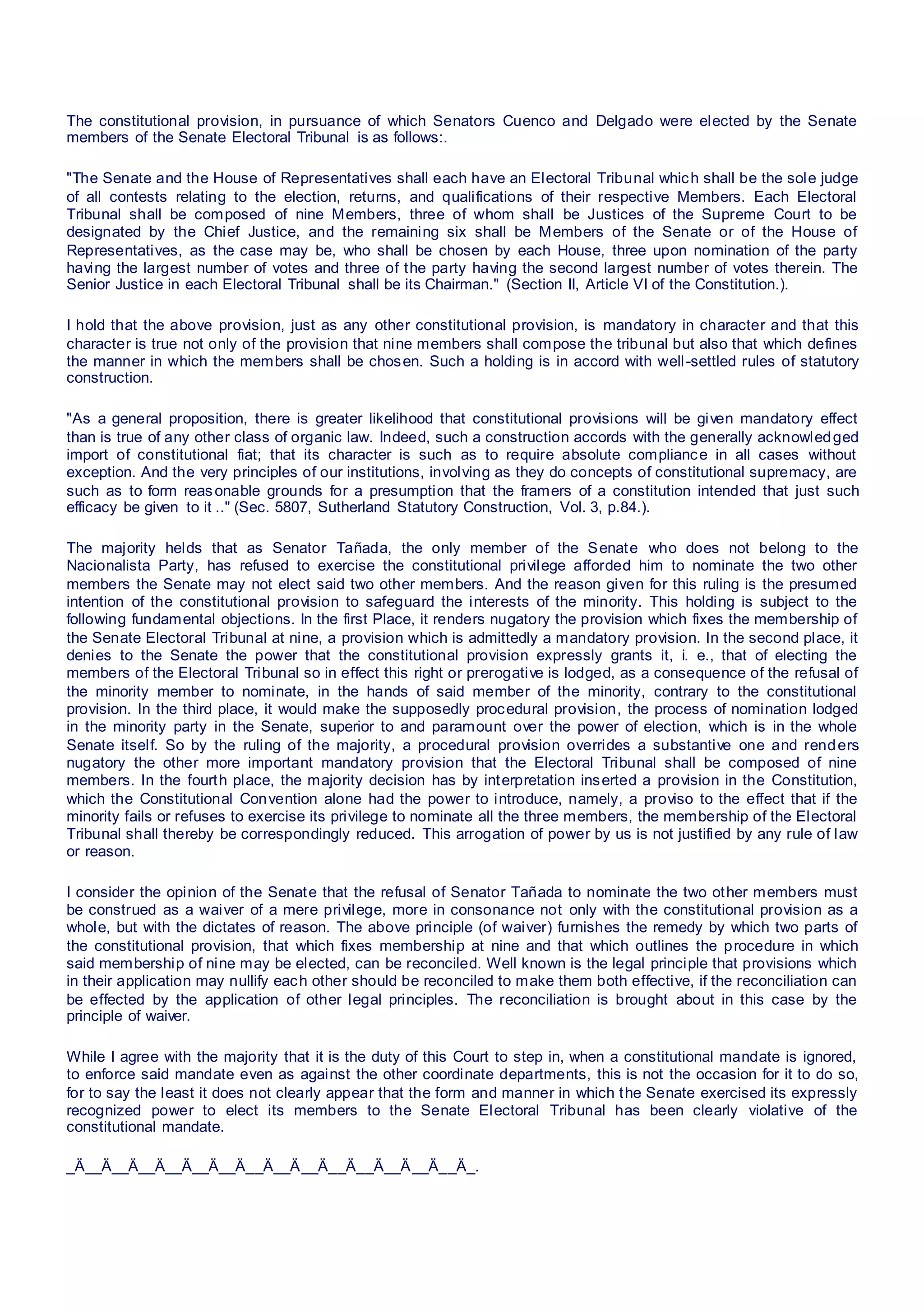 The constitutional provision, in pursuance of which Senators Cuenco and Delgado were elected by the Senate
members of the Senate Electoral Tribunal is as follows:.
"The Senate and the House of Representatives shall each have an Electoral Tribunal which shall be the sole judge
of all contests relating to the election, returns, and qualifications of their respective Members. Each Electoral
Tribunal shall be composed of nine Members, three of whom shall be Justices of the Supreme Court to be
designated by the Chief Justice, and the remaining six shall be Members of the Senate or of the House of
Representatives, as the case may be, who shall be chosen by each House, three upon nomination of the party
having the largest number of votes and three of the party having the second largest number of votes therein. The
Senior Justice in each Electoral Tribunal shall be its Chairman." (Section II, Article VI of the Constitution.).
I hold that the above provision, just as any other constitutional provision, is mandatory in character and that this
character is true not only of the provision that nine members shall compose the tribunal but also that which defines
the manner in which the members shall be chosen. Such a holding is in accord with well-settled rules of statutory
construction.
"As a general proposition, there is greater likelihood that constitutional provisions will be given mandatory effect
than is true of any other class of organic law. Indeed, such a construction accords with the generally acknowledged
import of constitutional fiat; that its character is such as to require absolute compliance in all cases without
exception. And the very principles of our institutions, involving as they do concepts of constitutional supremacy, are
such as to form reasonable grounds for a presumption that the framers of a constitution intended that just such
efficacy be given to it .." (Sec. 5807, Sutherland Statutory Construction, Vol. 3, p.84.).
The majority helds that as Senator Tañada, the only member of the Senate who does not belong to the
Nacionalista Party, has refused to exercise the constitutional privilege afforded him to nominate the two other
members the Senate may not elect said two other members. And the reason given for this ruling is the presumed
intention of the constitutional provision to safeguard the interests of the minority. This holding is subject to the
following fundamental objections. In the first Place, it renders nugatory the provision which fixes the membership of
the Senate Electoral Tribunal at nine, a provision which is admittedly a mandatory provision. In the second place, it
denies to the Senate the power that the constitutional provision expressly grants it, i. e., that of electing the
members of the Electoral Tribunal so in effect this right or prerogative is lodged, as a consequence of the refusal of
the minority member to nominate, in the hands of said member of the minority, contrary to the constitutional
provision. In the third place, it would make the supposedly procedural provision, the process of nomination lodged
in the minority party in the Senate, superior to and paramount over the power of election, which is in the whole
Senate itself. So by the ruling of the majority, a procedural provision overrides a substantive one and renders
nugatory the other more important mandatory provision that the Electoral Tribunal shall be composed of nine
members. In the fourth place, the majority decision has by interpretation inserted a provision in the Constitution,
which the Constitutional Convention alone had the power to introduce, namely, a proviso to the effect that if the
minority fails or refuses to exercise its privilege to nominate all the three members, the membership of the Electoral
Tribunal shall thereby be correspondingly reduced. This arrogation of power by us is not justified by any rule of law
or reason.
I consider the opinion of the Senate that the refusal of Senator Tañada to nominate the two other members must
be construed as a waiver of a mere privilege, more in consonance not only with the constitutional provision as a
whole, but with the dictates of reason. The above principle (of waiver) furnishes the remedy by which two parts of
the constitutional provision, that which fixes membership at nine and that which outlines the procedure in which
said membership of nine may be elected, can be reconciled. Well known is the legal principle that provisions which
in their application may nullify each other should be reconciled to make them both effective, if the reconciliation can
be effected by the application of other legal principles. The reconciliation is brought about in this case by the
principle of waiver.
While I agree with the majority that it is the duty of this Court to step in, when a constitutional mandate is ignored,
to enforce said mandate even as against the other coordinate departments, this is not the occasion for it to do so,
for to say the least it does not clearly appear that the form and manner in which the Senate exercised its expressly
recognized power to elect its members to the Senate Electoral Tribunal has been clearly violative of the
constitutional mandate.
_Ä__Ä__Ä__Ä__Ä__Ä__Ä__Ä__Ä__Ä__Ä__Ä__Ä__Ä__Ä_.
 