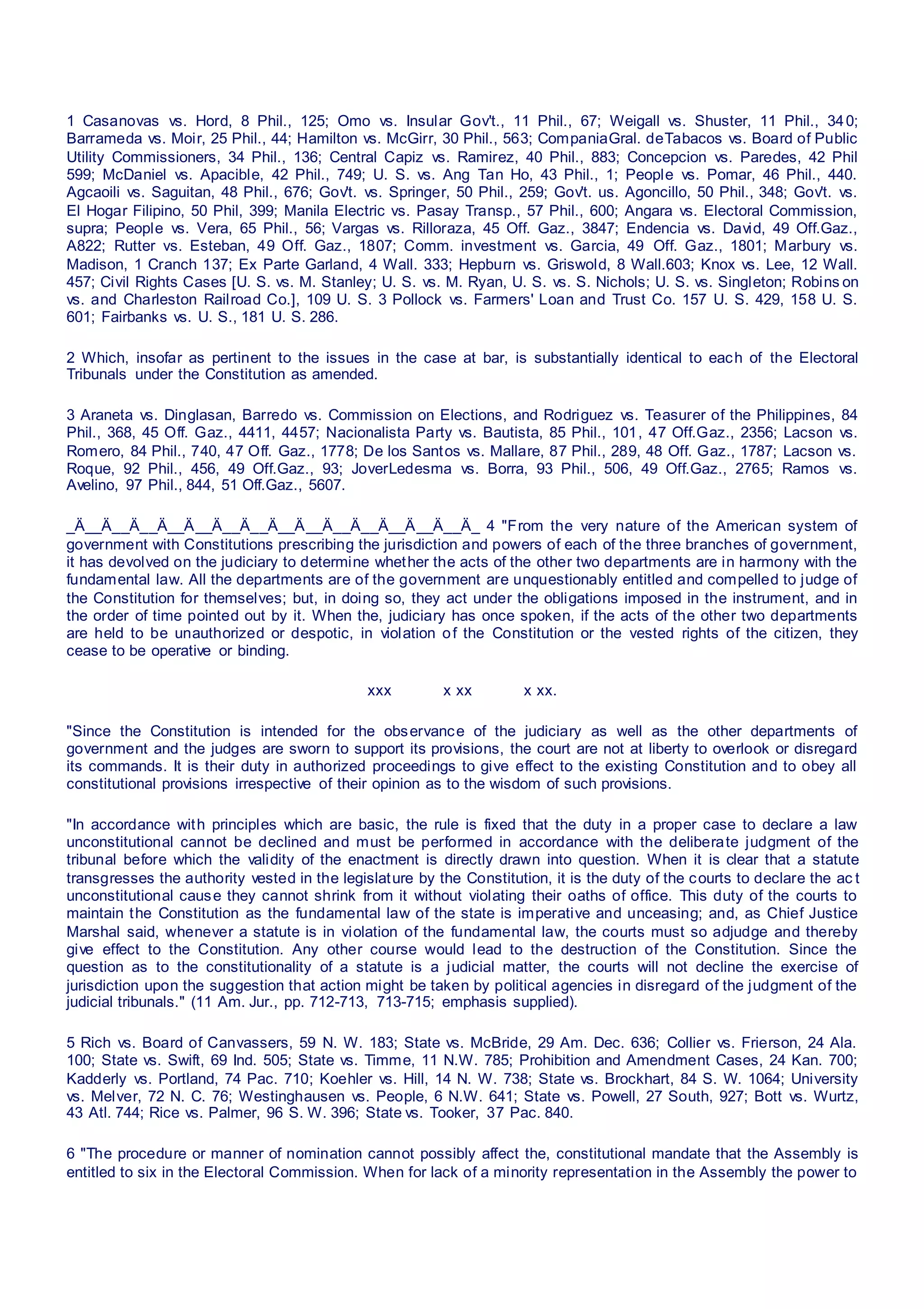1 Casanovas vs. Hord, 8 Phil., 125; Omo vs. Insular Gov't., 11 Phil., 67; Weigall vs. Shuster, 11 Phil., 340;
Barrameda vs. Moir, 25 Phil., 44; Hamilton vs. McGirr, 30 Phil., 563; CompaniaGral. deTabacos vs. Board of Public
Utility Commissioners, 34 Phil., 136; Central Capiz vs. Ramirez, 40 Phil., 883; Concepcion vs. Paredes, 42 Phil
599; McDaniel vs. Apacible, 42 Phil., 749; U. S. vs. Ang Tan Ho, 43 Phil., 1; People vs. Pomar, 46 Phil., 440.
Agcaoili vs. Saguitan, 48 Phil., 676; Gov't. vs. Springer, 50 Phil., 259; Gov't. us. Agoncillo, 50 Phil., 348; Gov't. vs.
El Hogar Filipino, 50 Phil, 399; Manila Electric vs. Pasay Transp., 57 Phil., 600; Angara vs. Electoral Commission,
supra; People vs. Vera, 65 Phil., 56; Vargas vs. Rilloraza, 45 Off. Gaz., 3847; Endencia vs. David, 49 Off.Gaz.,
A822; Rutter vs. Esteban, 49 Off. Gaz., 1807; Comm. investment vs. Garcia, 49 Off. Gaz., 1801; Marbury vs.
Madison, 1 Cranch 137; Ex Parte Garland, 4 Wall. 333; Hepburn vs. Griswold, 8 Wall.603; Knox vs. Lee, 12 Wall.
457; Civil Rights Cases [U. S. vs. M. Stanley; U. S. vs. M. Ryan, U. S. vs. S. Nichols; U. S. vs. Singleton; Robins on
vs. and Charleston Railroad Co.], 109 U. S. 3 Pollock vs. Farmers' Loan and Trust Co. 157 U. S. 429, 158 U. S.
601; Fairbanks vs. U. S., 181 U. S. 286.
2 Which, insofar as pertinent to the issues in the case at bar, is substantially identical to each of the Electoral
Tribunals under the Constitution as amended.
3 Araneta vs. Dinglasan, Barredo vs. Commission on Elections, and Rodriguez vs. Teasurer of the Philippines, 84
Phil., 368, 45 Off. Gaz., 4411, 4457; Nacionalista Party vs. Bautista, 85 Phil., 101, 47 Off.Gaz., 2356; Lacson vs.
Romero, 84 Phil., 740, 47 Off. Gaz., 1778; De los Santos vs. Mallare, 87 Phil., 289, 48 Off. Gaz., 1787; Lacson vs.
Roque, 92 Phil., 456, 49 Off.Gaz., 93; JoverLedesma vs. Borra, 93 Phil., 506, 49 Off.Gaz., 2765; Ramos vs.
Avelino, 97 Phil., 844, 51 Off.Gaz., 5607.
_Ä__Ä__Ä__Ä__Ä__Ä__Ä__Ä__Ä__Ä__Ä__Ä__Ä__Ä__Ä_ 4 "From the very nature of the American system of
government with Constitutions prescribing the jurisdiction and powers of each of the three branches of government,
it has devolved on the judiciary to determine whether the acts of the other two departments are in harmony with the
fundamental law. All the departments are of the government are unquestionably entitled and compelled to judge of
the Constitution for themselves; but, in doing so, they act under the obligations imposed in the instrument, and in
the order of time pointed out by it. When the, judiciary has once spoken, if the acts of the other two departments
are held to be unauthorized or despotic, in violation of the Constitution or the vested rights of the citizen, they
cease to be operative or binding.
xxx x xx x xx.
"Since the Constitution is intended for the observance of the judiciary as well as the other departments of
government and the judges are sworn to support its provisions, the court are not at liberty to overlook or disregard
its commands. It is their duty in authorized proceedings to give effect to the existing Constitution and to obey all
constitutional provisions irrespective of their opinion as to the wisdom of such provisions.
"In accordance with principles which are basic, the rule is fixed that the duty in a proper case to declare a law
unconstitutional cannot be declined and must be performed in accordance with the deliberate judgment of the
tribunal before which the validity of the enactment is directly drawn into question. When it is clear that a statute
transgresses the authority vested in the legislature by the Constitution, it is the duty of the courts to declare the ac t
unconstitutional cause they cannot shrink from it without violating their oaths of office. This duty of the courts to
maintain the Constitution as the fundamental law of the state is imperative and unceasing; and, as Chief Justice
Marshal said, whenever a statute is in violation of the fundamental law, the courts must so adjudge and thereby
give effect to the Constitution. Any other course would lead to the destruction of the Constitution. Since the
question as to the constitutionality of a statute is a judicial matter, the courts will not decline the exercise of
jurisdiction upon the suggestion that action might be taken by political agencies in disregard of the judgment of the
judicial tribunals." (11 Am. Jur., pp. 712-713, 713-715; emphasis supplied).
5 Rich vs. Board of Canvassers, 59 N. W. 183; State vs. McBride, 29 Am. Dec. 636; Collier vs. Frierson, 24 Ala.
100; State vs. Swift, 69 Ind. 505; State vs. Timme, 11 N.W. 785; Prohibition and Amendment Cases, 24 Kan. 700;
Kadderly vs. Portland, 74 Pac. 710; Koehler vs. Hill, 14 N. W. 738; State vs. Brockhart, 84 S. W. 1064; University
vs. Melver, 72 N. C. 76; Westinghausen vs. People, 6 N.W. 641; State vs. Powell, 27 South, 927; Bott vs. Wurtz,
43 Atl. 744; Rice vs. Palmer, 96 S. W. 396; State vs. Tooker, 37 Pac. 840.
6 "The procedure or manner of nomination cannot possibly affect the, constitutional mandate that the Assembly is
entitled to six in the Electoral Commission. When for lack of a minority representation in the Assembly the power to
 