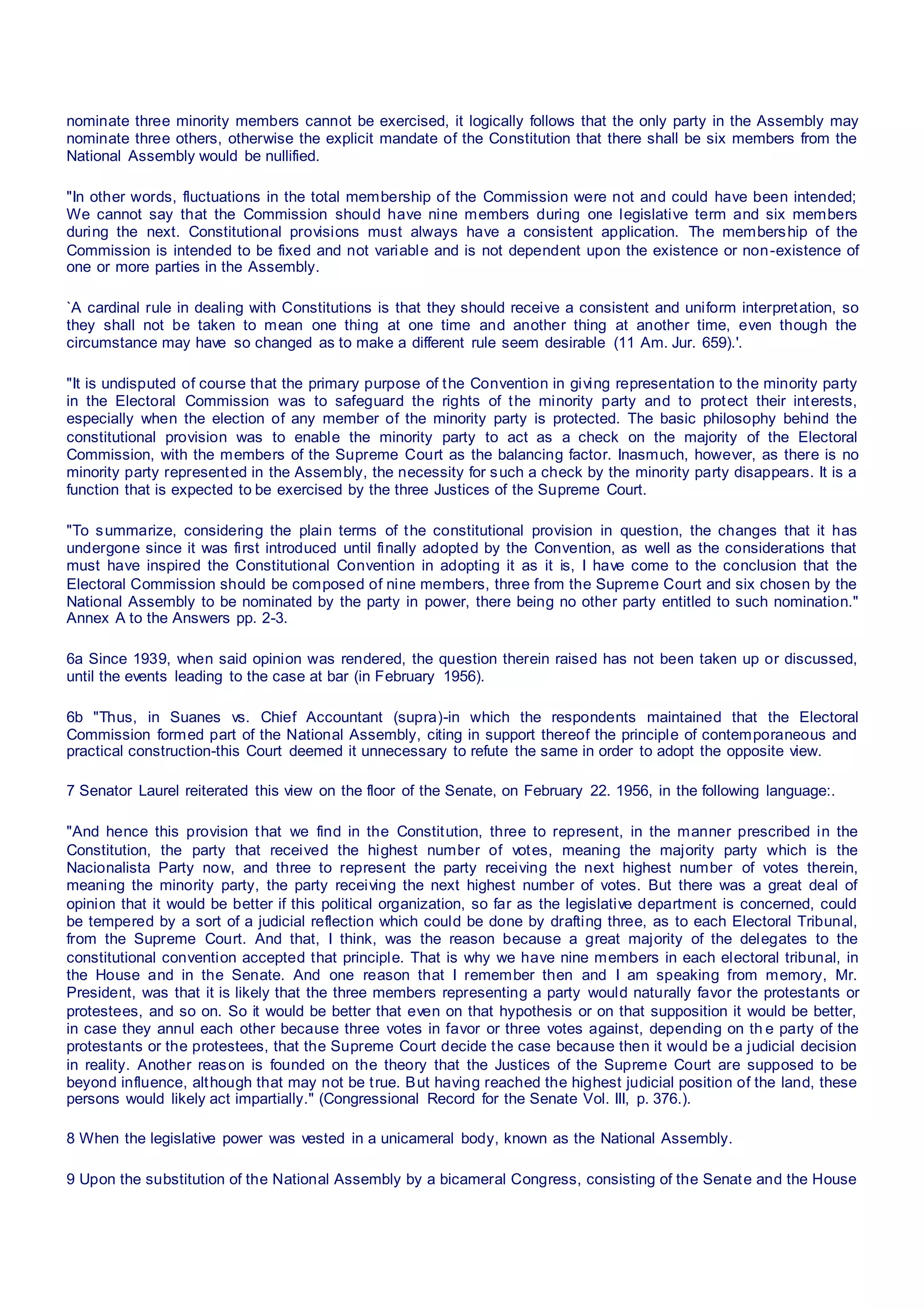 nominate three minority members cannot be exercised, it logically follows that the only party in the Assembly may
nominate three others, otherwise the explicit mandate of the Constitution that there shall be six members from the
National Assembly would be nullified.
"In other words, fluctuations in the total membership of the Commission were not and could have been intended;
We cannot say that the Commission should have nine members during one legislative term and six members
during the next. Constitutional provisions must always have a consistent application. The membership of the
Commission is intended to be fixed and not variable and is not dependent upon the existence or non-existence of
one or more parties in the Assembly.
`A cardinal rule in dealing with Constitutions is that they should receive a consistent and uniform interpretation, so
they shall not be taken to mean one thing at one time and another thing at another time, even though the
circumstance may have so changed as to make a different rule seem desirable (11 Am. Jur. 659).'.
"It is undisputed of course that the primary purpose of the Convention in giving representation to the minority party
in the Electoral Commission was to safeguard the rights of the minority party and to protect their interests,
especially when the election of any member of the minority party is protected. The basic philosophy behind the
constitutional provision was to enable the minority party to act as a check on the majority of the Electoral
Commission, with the members of the Supreme Court as the balancing factor. Inasmuch, however, as there is no
minority party represented in the Assembly, the necessity for such a check by the minority party disappears. It is a
function that is expected to be exercised by the three Justices of the Supreme Court.
"To summarize, considering the plain terms of the constitutional provision in question, the changes that it has
undergone since it was first introduced until finally adopted by the Convention, as well as the considerations that
must have inspired the Constitutional Convention in adopting it as it is, I have come to the conclusion that the
Electoral Commission should be composed of nine members, three from the Supreme Court and six chosen by the
National Assembly to be nominated by the party in power, there being no other party entitled to such nomination."
Annex A to the Answers pp. 2-3.
6a Since 1939, when said opinion was rendered, the question therein raised has not been taken up or discussed,
until the events leading to the case at bar (in February 1956).
6b "Thus, in Suanes vs. Chief Accountant (supra)-in which the respondents maintained that the Electoral
Commission formed part of the National Assembly, citing in support thereof the principle of contemporaneous and
practical construction-this Court deemed it unnecessary to refute the same in order to adopt the opposite view.
7 Senator Laurel reiterated this view on the floor of the Senate, on February 22. 1956, in the following language:.
"And hence this provision that we find in the Constitution, three to represent, in the manner prescribed in the
Constitution, the party that received the highest number of votes, meaning the majority party which is the
Nacionalista Party now, and three to represent the party receiving the next highest number of votes therein,
meaning the minority party, the party receiving the next highest number of votes. But there was a great deal of
opinion that it would be better if this political organization, so far as the legislative department is concerned, could
be tempered by a sort of a judicial reflection which could be done by drafting three, as to each Electoral Tribunal,
from the Supreme Court. And that, I think, was the reason because a great majority of the delegates to the
constitutional convention accepted that principle. That is why we have nine members in each electoral tribunal, in
the House and in the Senate. And one reason that I remember then and I am speaking from memory, Mr.
President, was that it is likely that the three members representing a party would naturally favor the protestants or
protestees, and so on. So it would be better that even on that hypothesis or on that supposition it would be better,
in case they annul each other because three votes in favor or three votes against, depending on th e party of the
protestants or the protestees, that the Supreme Court decide the case because then it would be a judicial decision
in reality. Another reason is founded on the theory that the Justices of the Supreme Court are supposed to be
beyond influence, although that may not be true. But having reached the highest judicial position of the land, these
persons would likely act impartially." (Congressional Record for the Senate Vol. III, p. 376.).
8 When the legislative power was vested in a unicameral body, known as the National Assembly.
9 Upon the substitution of the National Assembly by a bicameral Congress, consisting of the Senate and the House
 