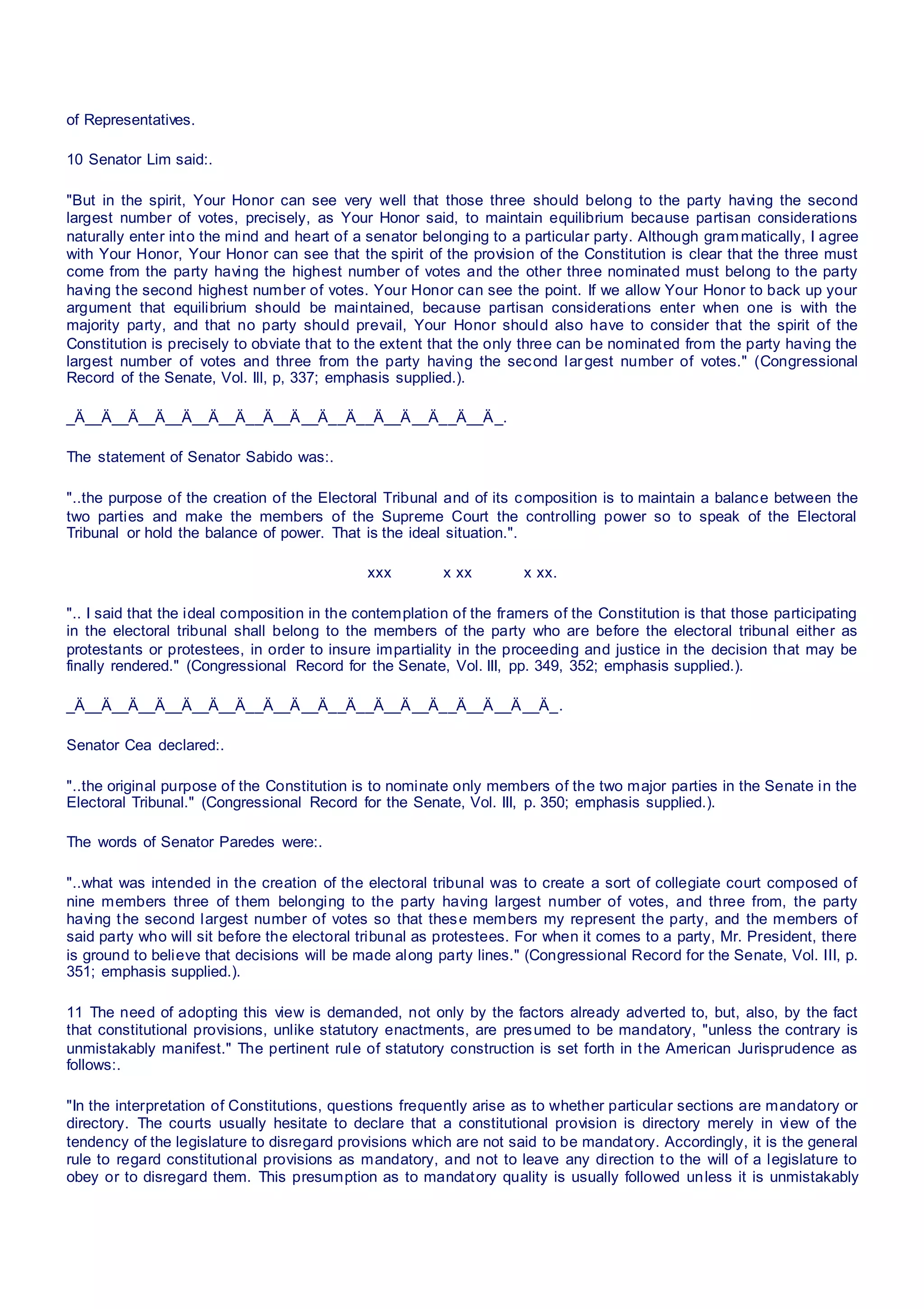 of Representatives.
10 Senator Lim said:.
"But in the spirit, Your Honor can see very well that those three should belong to the party having the second
largest number of votes, precisely, as Your Honor said, to maintain equilibrium because partisan considerations
naturally enter into the mind and heart of a senator belonging to a particular party. Although grammatically, I agree
with Your Honor, Your Honor can see that the spirit of the provision of the Constitution is clear that the three must
come from the party having the highest number of votes and the other three nominated must belong to the party
having the second highest number of votes. Your Honor can see the point. If we allow Your Honor to back up your
argument that equilibrium should be maintained, because partisan considerations enter when one is with the
majority party, and that no party should prevail, Your Honor should also have to consider that the spirit of the
Constitution is precisely to obviate that to the extent that the only three can be nominated from the party having the
largest number of votes and three from the party having the second largest number of votes." (Congressional
Record of the Senate, Vol. Ill, p, 337; emphasis supplied.).
_Ä__Ä__Ä__Ä__Ä__Ä__Ä__Ä__Ä__Ä__Ä__Ä__Ä__Ä__Ä__Ä_.
The statement of Senator Sabido was:.
"..the purpose of the creation of the Electoral Tribunal and of its composition is to maintain a balance between the
two parties and make the members of the Supreme Court the controlling power so to speak of the Electoral
Tribunal or hold the balance of power. That is the ideal situation.".
xxx x xx x xx.
".. I said that the ideal composition in the contemplation of the framers of the Constitution is that those participating
in the electoral tribunal shall belong to the members of the party who are before the electoral tribunal either as
protestants or protestees, in order to insure impartiality in the proceeding and justice in the decision that may be
finally rendered." (Congressional Record for the Senate, Vol. III, pp. 349, 352; emphasis supplied.).
_Ä__Ä__Ä__Ä__Ä__Ä__Ä__Ä__Ä__Ä__Ä__Ä__Ä__Ä__Ä__Ä__Ä__Ä_.
Senator Cea declared:.
"..the original purpose of the Constitution is to nominate only members of the two major parties in the Senate in the
Electoral Tribunal." (Congressional Record for the Senate, Vol. III, p. 350; emphasis supplied.).
The words of Senator Paredes were:.
"..what was intended in the creation of the electoral tribunal was to create a sort of collegiate court composed of
nine members three of them belonging to the party having largest number of votes, and three from, the party
having the second largest number of votes so that these members my represent the party, and the members of
said party who will sit before the electoral tribunal as protestees. For when it comes to a party, Mr. President, there
is ground to believe that decisions will be made along party lines." (Congressional Record for the Senate, Vol. III, p.
351; emphasis supplied.).
11 The need of adopting this view is demanded, not only by the factors already adverted to, but, also, by the fact
that constitutional provisions, unlike statutory enactments, are presumed to be mandatory, "unless the contrary is
unmistakably manifest." The pertinent rule of statutory construction is set forth in the American Jurisprudence as
follows:.
"In the interpretation of Constitutions, questions frequently arise as to whether particular sections are mandatory or
directory. The courts usually hesitate to declare that a constitutional provision is directory merely in view of the
tendency of the legislature to disregard provisions which are not said to be mandatory. Accordingly, it is the general
rule to regard constitutional provisions as mandatory, and not to leave any direction to the will of a legislature to
obey or to disregard them. This presumption as to mandatory quality is usually followed unless it is unmistakably
 