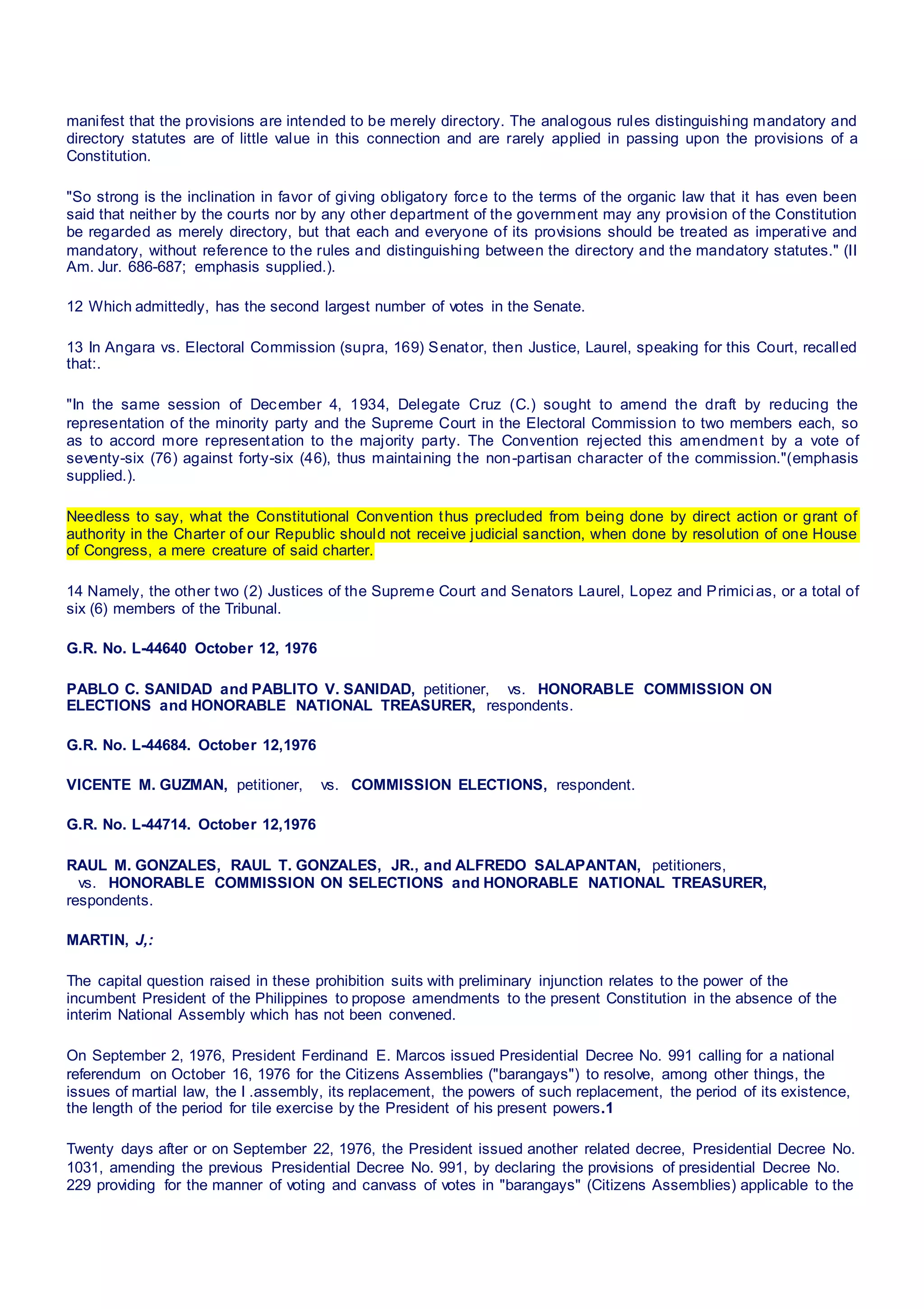 manifest that the provisions are intended to be merely directory. The analogous rules distinguishing mandatory and
directory statutes are of little value in this connection and are rarely applied in passing upon the provisions of a
Constitution.
"So strong is the inclination in favor of giving obligatory force to the terms of the organic law that it has even been
said that neither by the courts nor by any other department of the government may any provision of the Constitution
be regarded as merely directory, but that each and everyone of its provisions should be treated as imperative and
mandatory, without reference to the rules and distinguishing between the directory and the mandatory statutes." (II
Am. Jur. 686-687; emphasis supplied.).
12 Which admittedly, has the second largest number of votes in the Senate.
13 In Angara vs. Electoral Commission (supra, 169) Senator, then Justice, Laurel, speaking for this Court, recalled
that:.
"In the same session of December 4, 1934, Delegate Cruz (C.) sought to amend the draft by reducing the
representation of the minority party and the Supreme Court in the Electoral Commission to two members each, so
as to accord more representation to the majority party. The Convention rejected this amendment by a vote of
seventy-six (76) against forty-six (46), thus maintaining the non-partisan character of the commission."(emphasis
supplied.).
Needless to say, what the Constitutional Convention thus precluded from being done by direct action or grant of
authority in the Charter of our Republic should not receive judicial sanction, when done by resolution of one House
of Congress, a mere creature of said charter.
14 Namely, the other two (2) Justices of the Supreme Court and Senators Laurel, Lopez and Primicias, or a total of
six (6) members of the Tribunal.
G.R. No. L-44640 October 12, 1976
PABLO C. SANIDAD and PABLITO V. SANIDAD, petitioner,   vs.  HONORABLE COMMISSION ON
ELECTIONS and HONORABLE NATIONAL TREASURER, respondents.
G.R. No. L-44684. October 12,1976
VICENTE M. GUZMAN, petitioner,   vs.  COMMISSION ELECTIONS, respondent.
G.R. No. L-44714. October 12,1976
RAUL M. GONZALES, RAUL T. GONZALES, JR., and ALFREDO SALAPANTAN, petitioners,
  vs.  HONORABLE COMMISSION ON SELECTIONS and HONORABLE NATIONAL TREASURER,
respondents.
MARTIN, J,:
The capital question raised in these prohibition suits with preliminary injunction relates to the power of the
incumbent President of the Philippines to propose amendments to the present Constitution in the absence of the
interim National Assembly which has not been convened.
On September 2, 1976, President Ferdinand E. Marcos issued Presidential Decree No. 991 calling for a national
referendum on October 16, 1976 for the Citizens Assemblies ("barangays") to resolve, among other things, the
issues of martial law, the I .assembly, its replacement, the powers of such replacement, the period of its existence,
the length of the period for tile exercise by the President of his present powers.1
Twenty days after or on September 22, 1976, the President issued another related decree, Presidential Decree No.
1031, amending the previous Presidential Decree No. 991, by declaring the provisions of presidential Decree No.
229 providing for the manner of voting and canvass of votes in "barangays" (Citizens Assemblies) applicable to the
 