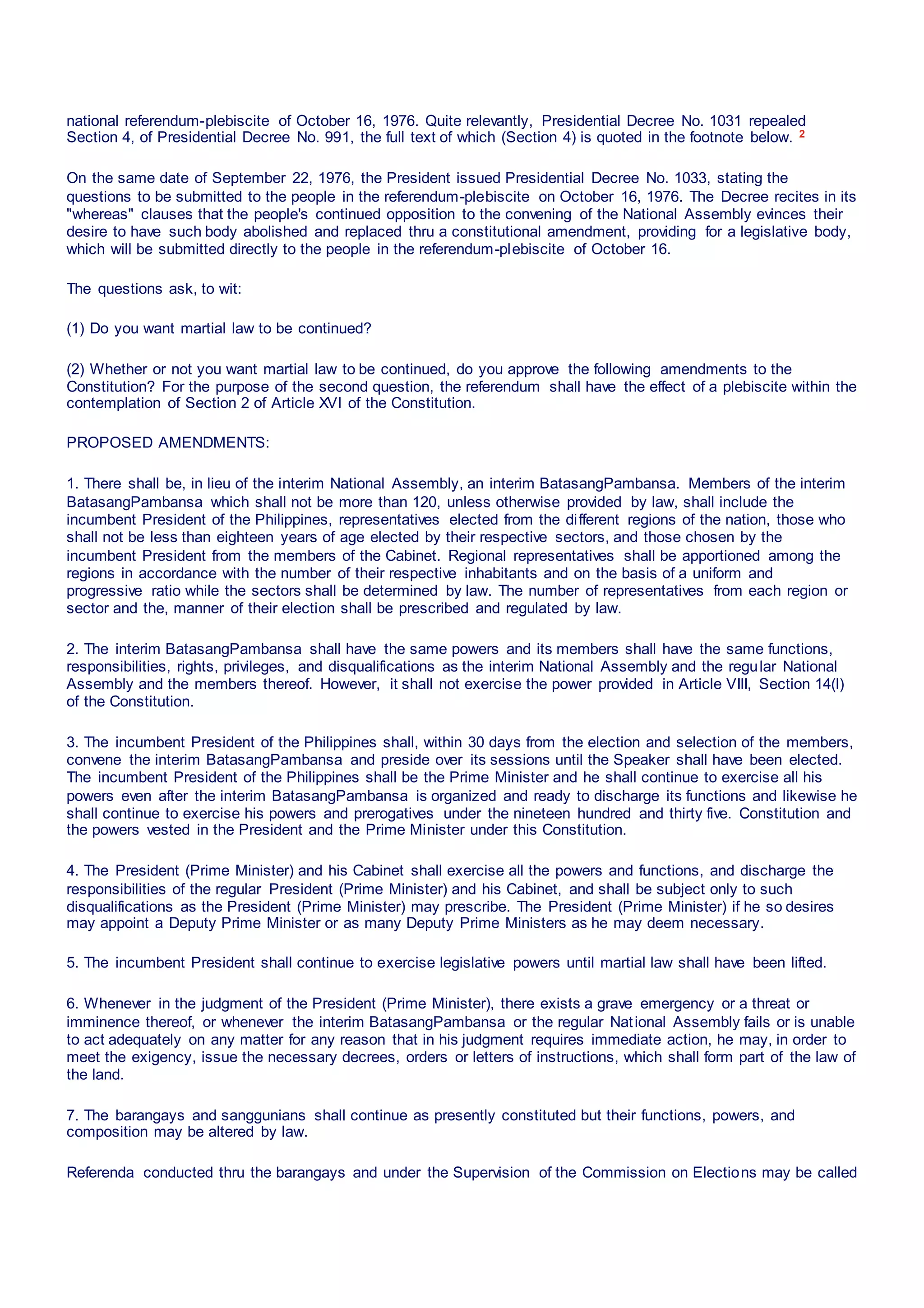 national referendum-plebiscite of October 16, 1976. Quite relevantly, Presidential Decree No. 1031 repealed
Section 4, of Presidential Decree No. 991, the full text of which (Section 4) is quoted in the footnote below. 2
On the same date of September 22, 1976, the President issued Presidential Decree No. 1033, stating the
questions to be submitted to the people in the referendum-plebiscite on October 16, 1976. The Decree recites in its
"whereas" clauses that the people's continued opposition to the convening of the National Assembly evinces their
desire to have such body abolished and replaced thru a constitutional amendment, providing for a legislative body,
which will be submitted directly to the people in the referendum-plebiscite of October 16.
The questions ask, to wit:
(1) Do you want martial law to be continued?
(2) Whether or not you want martial law to be continued, do you approve the following amendments to the
Constitution? For the purpose of the second question, the referendum shall have the effect of a plebiscite within the
contemplation of Section 2 of Article XVI of the Constitution.
PROPOSED AMENDMENTS:
1. There shall be, in lieu of the interim National Assembly, an interim BatasangPambansa. Members of the interim
BatasangPambansa which shall not be more than 120, unless otherwise provided by law, shall include the
incumbent President of the Philippines, representatives elected from the different regions of the nation, those who
shall not be less than eighteen years of age elected by their respective sectors, and those chosen by the
incumbent President from the members of the Cabinet. Regional representatives shall be apportioned among the
regions in accordance with the number of their respective inhabitants and on the basis of a uniform and
progressive ratio while the sectors shall be determined by law. The number of representatives from each region or
sector and the, manner of their election shall be prescribed and regulated by law.
2. The interim BatasangPambansa shall have the same powers and its members shall have the same functions,
responsibilities, rights, privileges, and disqualifications as the interim National Assembly and the regular National
Assembly and the members thereof. However, it shall not exercise the power provided in Article VIII, Section 14(l)
of the Constitution.
3. The incumbent President of the Philippines shall, within 30 days from the election and selection of the members,
convene the interim BatasangPambansa and preside over its sessions until the Speaker shall have been elected.
The incumbent President of the Philippines shall be the Prime Minister and he shall continue to exercise all his
powers even after the interim BatasangPambansa is organized and ready to discharge its functions and likewise he
shall continue to exercise his powers and prerogatives under the nineteen hundred and thirty five. Constitution and
the powers vested in the President and the Prime Minister under this Constitution.
4. The President (Prime Minister) and his Cabinet shall exercise all the powers and functions, and discharge the
responsibilities of the regular President (Prime Minister) and his Cabinet, and shall be subject only to such
disqualifications as the President (Prime Minister) may prescribe. The President (Prime Minister) if he so desires
may appoint a Deputy Prime Minister or as many Deputy Prime Ministers as he may deem necessary.
5. The incumbent President shall continue to exercise legislative powers until martial law shall have been lifted.
6. Whenever in the judgment of the President (Prime Minister), there exists a grave emergency or a threat or
imminence thereof, or whenever the interim BatasangPambansa or the regular National Assembly fails or is unable
to act adequately on any matter for any reason that in his judgment requires immediate action, he may, in order to
meet the exigency, issue the necessary decrees, orders or letters of instructions, which shall form part of the law of
the land.
7. The barangays and sanggunians shall continue as presently constituted but their functions, powers, and
composition may be altered by law.
Referenda conducted thru the barangays and under the Supervision of the Commission on Elections may be called
 