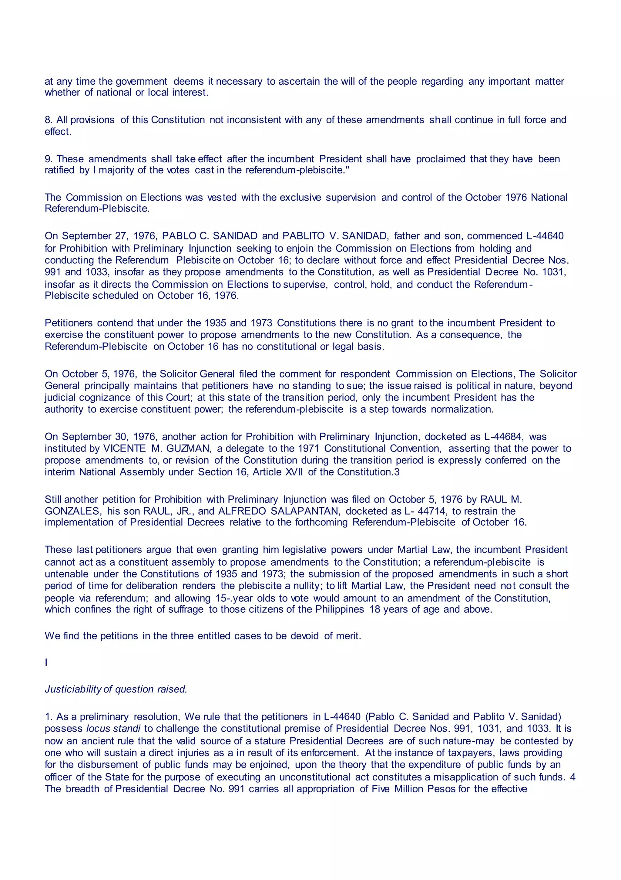 at any time the government deems it necessary to ascertain the will of the people regarding any important matter
whether of national or local interest.
8. All provisions of this Constitution not inconsistent with any of these amendments shall continue in full force and
effect.
9. These amendments shall take effect after the incumbent President shall have proclaimed that they have been
ratified by I majority of the votes cast in the referendum-plebiscite."
The Commission on Elections was vested with the exclusive supervision and control of the October 1976 National
Referendum-Plebiscite.
On September 27, 1976, PABLO C. SANIDAD and PABLITO V. SANIDAD, father and son, commenced L-44640
for Prohibition with Preliminary Injunction seeking to enjoin the Commission on Elections from holding and
conducting the Referendum Plebiscite on October 16; to declare without force and effect Presidential Decree Nos.
991 and 1033, insofar as they propose amendments to the Constitution, as well as Presidential Decree No. 1031,
insofar as it directs the Commission on Elections to supervise, control, hold, and conduct the Referendum-
Plebiscite scheduled on October 16, 1976.
Petitioners contend that under the 1935 and 1973 Constitutions there is no grant to the incumbent President to
exercise the constituent power to propose amendments to the new Constitution. As a consequence, the
Referendum-Plebiscite on October 16 has no constitutional or legal basis.
On October 5, 1976, the Solicitor General filed the comment for respondent Commission on Elections, The Solicitor
General principally maintains that petitioners have no standing to sue; the issue raised is political in nature, beyond
judicial cognizance of this Court; at this state of the transition period, only the incumbent President has the
authority to exercise constituent power; the referendum-plebiscite is a step towards normalization.
On September 30, 1976, another action for Prohibition with Preliminary Injunction, docketed as L-44684, was
instituted by VICENTE M. GUZMAN, a delegate to the 1971 Constitutional Convention, asserting that the power to
propose amendments to, or revision of the Constitution during the transition period is expressly conferred on the
interim National Assembly under Section 16, Article XVII of the Constitution.3
Still another petition for Prohibition with Preliminary Injunction was filed on October 5, 1976 by RAUL M.
GONZALES, his son RAUL, JR., and ALFREDO SALAPANTAN, docketed as L- 44714, to restrain the
implementation of Presidential Decrees relative to the forthcoming Referendum-Plebiscite of October 16.
These last petitioners argue that even granting him legislative powers under Martial Law, the incumbent President
cannot act as a constituent assembly to propose amendments to the Constitution; a referendum-plebiscite is
untenable under the Constitutions of 1935 and 1973; the submission of the proposed amendments in such a short
period of time for deliberation renders the plebiscite a nullity; to lift Martial Law, the President need not consult the
people via referendum; and allowing 15-.year olds to vote would amount to an amendment of the Constitution,
which confines the right of suffrage to those citizens of the Philippines 18 years of age and above.
We find the petitions in the three entitled cases to be devoid of merit.
I
Justiciability of question raised.
1. As a preliminary resolution, We rule that the petitioners in L-44640 (Pablo C. Sanidad and Pablito V. Sanidad)
possess locus standi to challenge the constitutional premise of Presidential Decree Nos. 991, 1031, and 1033. It is
now an ancient rule that the valid source of a stature Presidential Decrees are of such nature-may be contested by
one who will sustain a direct injuries as a in result of its enforcement. At the instance of taxpayers, laws providing
for the disbursement of public funds may be enjoined, upon the theory that the expenditure of public funds by an
officer of the State for the purpose of executing an unconstitutional act constitutes a misapplication of such funds. 4
The breadth of Presidential Decree No. 991 carries all appropriation of Five Million Pesos for the effective
 