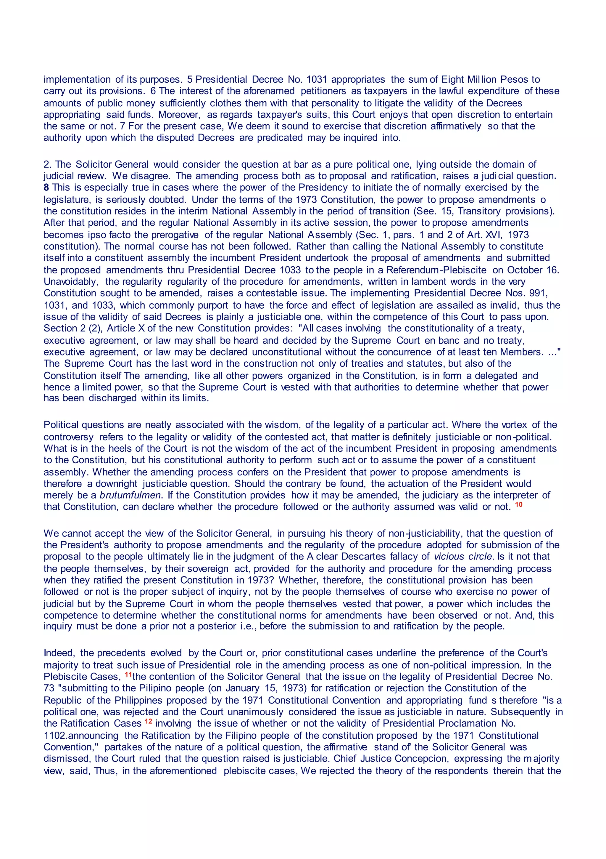 implementation of its purposes. 5 Presidential Decree No. 1031 appropriates the sum of Eight Million Pesos to
carry out its provisions. 6 The interest of the aforenamed petitioners as taxpayers in the lawful expenditure of these
amounts of public money sufficiently clothes them with that personality to litigate the validity of the Decrees
appropriating said funds. Moreover, as regards taxpayer's suits, this Court enjoys that open discretion to entertain
the same or not. 7 For the present case, We deem it sound to exercise that discretion affirmatively so that the
authority upon which the disputed Decrees are predicated may be inquired into.
2. The Solicitor General would consider the question at bar as a pure political one, lying outside the domain of
judicial review. We disagree. The amending process both as to proposal and ratification, raises a judicial question.
8 This is especially true in cases where the power of the Presidency to initiate the of normally exercised by the
legislature, is seriously doubted. Under the terms of the 1973 Constitution, the power to propose amendments o
the constitution resides in the interim National Assembly in the period of transition (See. 15, Transitory provisions).
After that period, and the regular National Assembly in its active session, the power to propose amendments
becomes ipso facto the prerogative of the regular National Assembly (Sec. 1, pars. 1 and 2 of Art. XVI, 1973
constitution). The normal course has not been followed. Rather than calling the National Assembly to constitute
itself into a constituent assembly the incumbent President undertook the proposal of amendments and submitted
the proposed amendments thru Presidential Decree 1033 to the people in a Referendum-Plebiscite on October 16.
Unavoidably, the regularity regularity of the procedure for amendments, written in lambent words in the very
Constitution sought to be amended, raises a contestable issue. The implementing Presidential Decree Nos. 991,
1031, and 1033, which commonly purport to have the force and effect of legislation are assailed as invalid, thus the
issue of the validity of said Decrees is plainly a justiciable one, within the competence of this Court to pass upon.
Section 2 (2), Article X of the new Constitution provides: "All cases involving the constitutionality of a treaty,
executive agreement, or law may shall be heard and decided by the Supreme Court en banc and no treaty,
executive agreement, or law may be declared unconstitutional without the concurrence of at least ten Members. ..."
The Supreme Court has the last word in the construction not only of treaties and statutes, but also of the
Constitution itself The amending, like all other powers organized in the Constitution, is in form a delegated and
hence a limited power, so that the Supreme Court is vested with that authorities to determine whether that power
has been discharged within its limits.
Political questions are neatly associated with the wisdom, of the legality of a particular act. Where the vortex of the
controversy refers to the legality or validity of the contested act, that matter is definitely justiciable or non-political.
What is in the heels of the Court is not the wisdom of the act of the incumbent President in proposing amendments
to the Constitution, but his constitutional authority to perform such act or to assume the power of a constituent
assembly. Whether the amending process confers on the President that power to propose amendments is
therefore a downright justiciable question. Should the contrary be found, the actuation of the President would
merely be a brutumfulmen. If the Constitution provides how it may be amended, the judiciary as the interpreter of
that Constitution, can declare whether the procedure followed or the authority assumed was valid or not. 10
We cannot accept the view of the Solicitor General, in pursuing his theory of non-justiciability, that the question of
the President's authority to propose amendments and the regularity of the procedure adopted for submission of the
proposal to the people ultimately lie in the judgment of the A clear Descartes fallacy of vicious circle. Is it not that
the people themselves, by their sovereign act, provided for the authority and procedure for the amending process
when they ratified the present Constitution in 1973? Whether, therefore, the constitutional provision has been
followed or not is the proper subject of inquiry, not by the people themselves of course who exercise no power of
judicial but by the Supreme Court in whom the people themselves vested that power, a power which includes the
competence to determine whether the constitutional norms for amendments have been observed or not. And, this
inquiry must be done a prior not a posterior i.e., before the submission to and ratification by the people.
Indeed, the precedents evolved by the Court or, prior constitutional cases underline the preference of the Court's
majority to treat such issue of Presidential role in the amending process as one of non-political impression. In the
Plebiscite Cases, 11the contention of the Solicitor General that the issue on the legality of Presidential Decree No.
73 "submitting to the Pilipino people (on January 15, 1973) for ratification or rejection the Constitution of the
Republic of the Philippines proposed by the 1971 Constitutional Convention and appropriating fund s therefore "is a
political one, was rejected and the Court unanimously considered the issue as justiciable in nature. Subsequently in
the Ratification Cases 12 involving the issue of whether or not the validity of Presidential Proclamation No.
1102.announcing the Ratification by the Filipino people of the constitution proposed by the 1971 Constitutional
Convention," partakes of the nature of a political question, the affirmative stand of' the Solicitor General was
dismissed, the Court ruled that the question raised is justiciable. Chief Justice Concepcion, expressing the majority
view, said, Thus, in the aforementioned plebiscite cases, We rejected the theory of the respondents therein that the
 