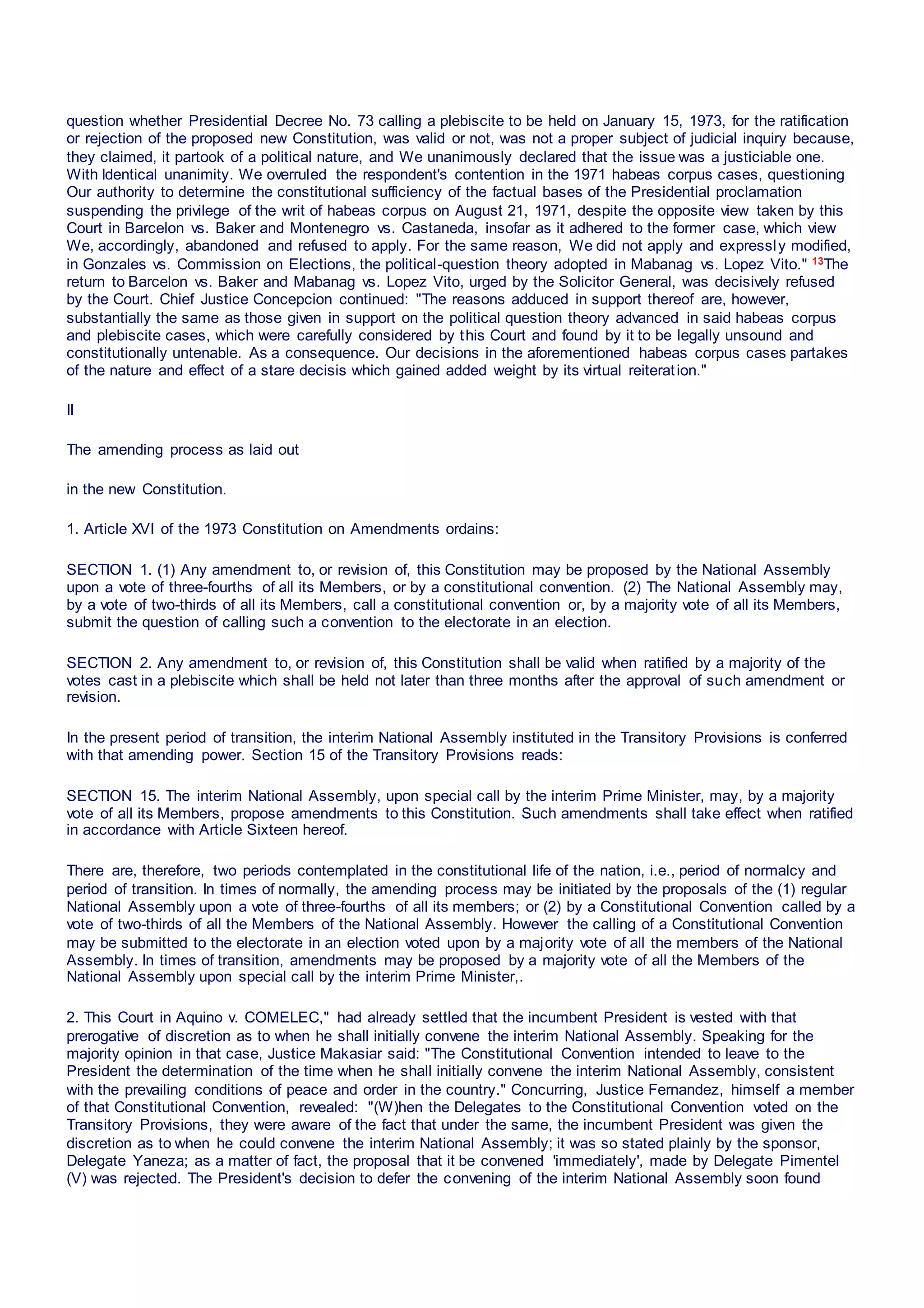 question whether Presidential Decree No. 73 calling a plebiscite to be held on January 15, 1973, for the ratification
or rejection of the proposed new Constitution, was valid or not, was not a proper subject of judicial inquiry because,
they claimed, it partook of a political nature, and We unanimously declared that the issue was a justiciable one.
With Identical unanimity. We overruled the respondent's contention in the 1971 habeas corpus cases, questioning
Our authority to determine the constitutional sufficiency of the factual bases of the Presidential proclamation
suspending the privilege of the writ of habeas corpus on August 21, 1971, despite the opposite view taken by this
Court in Barcelon vs. Baker and Montenegro vs. Castaneda, insofar as it adhered to the former case, which view
We, accordingly, abandoned and refused to apply. For the same reason, We did not apply and expressly modified,
in Gonzales vs. Commission on Elections, the political-question theory adopted in Mabanag vs. Lopez Vito." 13The
return to Barcelon vs. Baker and Mabanag vs. Lopez Vito, urged by the Solicitor General, was decisively refused
by the Court. Chief Justice Concepcion continued: "The reasons adduced in support thereof are, however,
substantially the same as those given in support on the political question theory advanced in said habeas corpus
and plebiscite cases, which were carefully considered by this Court and found by it to be legally unsound and
constitutionally untenable. As a consequence. Our decisions in the aforementioned habeas corpus cases partakes
of the nature and effect of a stare decisis which gained added weight by its virtual reiteration."
II
The amending process as laid out
in the new Constitution.
1. Article XVI of the 1973 Constitution on Amendments ordains:
SECTION 1. (1) Any amendment to, or revision of, this Constitution may be proposed by the National Assembly
upon a vote of three-fourths of all its Members, or by a constitutional convention. (2) The National Assembly may,
by a vote of two-thirds of all its Members, call a constitutional convention or, by a majority vote of all its Members,
submit the question of calling such a convention to the electorate in an election.
SECTION 2. Any amendment to, or revision of, this Constitution shall be valid when ratified by a majority of the
votes cast in a plebiscite which shall be held not later than three months after the approval of such amendment or
revision.
In the present period of transition, the interim National Assembly instituted in the Transitory Provisions is conferred
with that amending power. Section 15 of the Transitory Provisions reads:
SECTION 15. The interim National Assembly, upon special call by the interim Prime Minister, may, by a majority
vote of all its Members, propose amendments to this Constitution. Such amendments shall take effect when ratified
in accordance with Article Sixteen hereof.
There are, therefore, two periods contemplated in the constitutional life of the nation, i.e., period of normalcy and
period of transition. In times of normally, the amending process may be initiated by the proposals of the (1) regular
National Assembly upon a vote of three-fourths of all its members; or (2) by a Constitutional Convention called by a
vote of two-thirds of all the Members of the National Assembly. However the calling of a Constitutional Convention
may be submitted to the electorate in an election voted upon by a majority vote of all the members of the National
Assembly. In times of transition, amendments may be proposed by a majority vote of all the Members of the
National Assembly upon special call by the interim Prime Minister,.
2. This Court in Aquino v. COMELEC," had already settled that the incumbent President is vested with that
prerogative of discretion as to when he shall initially convene the interim National Assembly. Speaking for the
majority opinion in that case, Justice Makasiar said: "The Constitutional Convention intended to leave to the
President the determination of the time when he shall initially convene the interim National Assembly, consistent
with the prevailing conditions of peace and order in the country." Concurring, Justice Fernandez, himself a member
of that Constitutional Convention, revealed: "(W)hen the Delegates to the Constitutional Convention voted on the
Transitory Provisions, they were aware of the fact that under the same, the incumbent President was given the
discretion as to when he could convene the interim National Assembly; it was so stated plainly by the sponsor,
Delegate Yaneza; as a matter of fact, the proposal that it be convened 'immediately', made by Delegate Pimentel
(V) was rejected. The President's decision to defer the convening of the interim National Assembly soon found
 