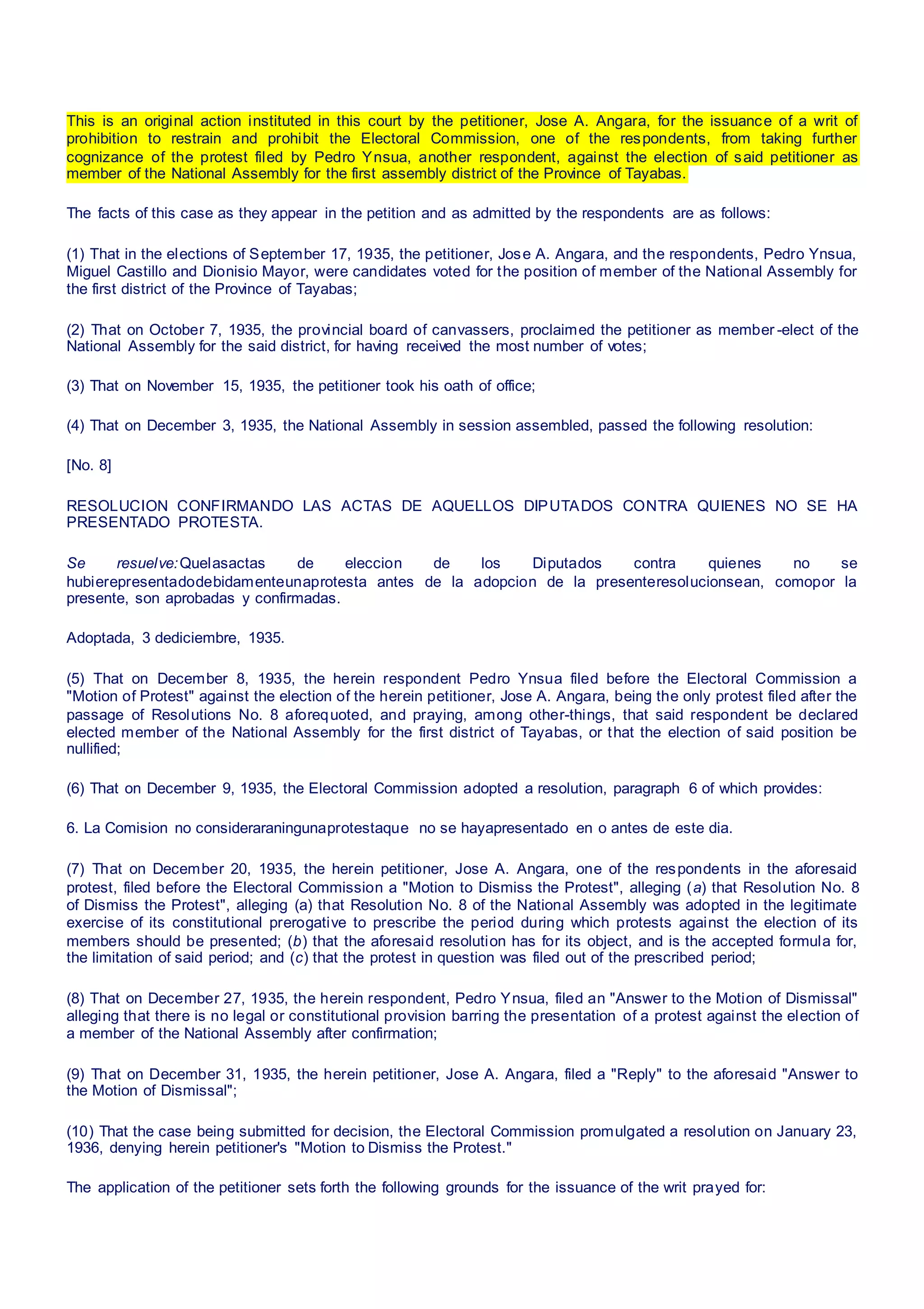 This is an original action instituted in this court by the petitioner, Jose A. Angara, for the issuance of a writ of
prohibition to restrain and prohibit the Electoral Commission, one of the respondents, from taking further
cognizance of the protest filed by Pedro Ynsua, another respondent, against the election of said petitioner as
member of the National Assembly for the first assembly district of the Province of Tayabas.
The facts of this case as they appear in the petition and as admitted by the respondents are as follows:
(1) That in the elections of September 17, 1935, the petitioner, Jose A. Angara, and the respondents, Pedro Ynsua,
Miguel Castillo and Dionisio Mayor, were candidates voted for the position of member of the National Assembly for
the first district of the Province of Tayabas;
(2) That on October 7, 1935, the provincial board of canvassers, proclaimed the petitioner as member -elect of the
National Assembly for the said district, for having received the most number of votes;
(3) That on November 15, 1935, the petitioner took his oath of office;
(4) That on December 3, 1935, the National Assembly in session assembled, passed the following resolution:
[No. 8]
RESOLUCION CONFIRMANDO LAS ACTAS DE AQUELLOS DIPUTADOS CONTRA QUIENES NO SE HA
PRESENTADO PROTESTA.
Se resuelve:Quelasactas de eleccion de los Diputados contra quienes no se
hubierepresentadodebidamenteunaprotesta antes de la adopcion de la presenteresolucionsean, comopor la
presente, son aprobadas y confirmadas.
Adoptada, 3 dediciembre, 1935.
(5) That on December 8, 1935, the herein respondent Pedro Ynsua filed before the Electoral Commission a
"Motion of Protest" against the election of the herein petitioner, Jose A. Angara, being the only protest filed after the
passage of Resolutions No. 8 aforequoted, and praying, among other-things, that said respondent be declared
elected member of the National Assembly for the first district of Tayabas, or that the election of said position be
nullified;
(6) That on December 9, 1935, the Electoral Commission adopted a resolution, paragraph 6 of which provides:
6. La Comision no consideraraningunaprotestaque no se hayapresentado en o antes de este dia.
(7) That on December 20, 1935, the herein petitioner, Jose A. Angara, one of the respondents in the aforesaid
protest, filed before the Electoral Commission a "Motion to Dismiss the Protest", alleging (a) that Resolution No. 8
of Dismiss the Protest", alleging (a) that Resolution No. 8 of the National Assembly was adopted in the legitimate
exercise of its constitutional prerogative to prescribe the period during which protests against the election of its
members should be presented; (b) that the aforesaid resolution has for its object, and is the accepted formula for,
the limitation of said period; and (c) that the protest in question was filed out of the prescribed period;
(8) That on December 27, 1935, the herein respondent, Pedro Ynsua, filed an "Answer to the Motion of Dismissal"
alleging that there is no legal or constitutional provision barring the presentation of a protest against the election of
a member of the National Assembly after confirmation;
(9) That on December 31, 1935, the herein petitioner, Jose A. Angara, filed a "Reply" to the aforesaid "Answer to
the Motion of Dismissal";
(10) That the case being submitted for decision, the Electoral Commission promulgated a resolution on January 23,
1936, denying herein petitioner's "Motion to Dismiss the Protest."
The application of the petitioner sets forth the following grounds for the issuance of the writ prayed for:
 