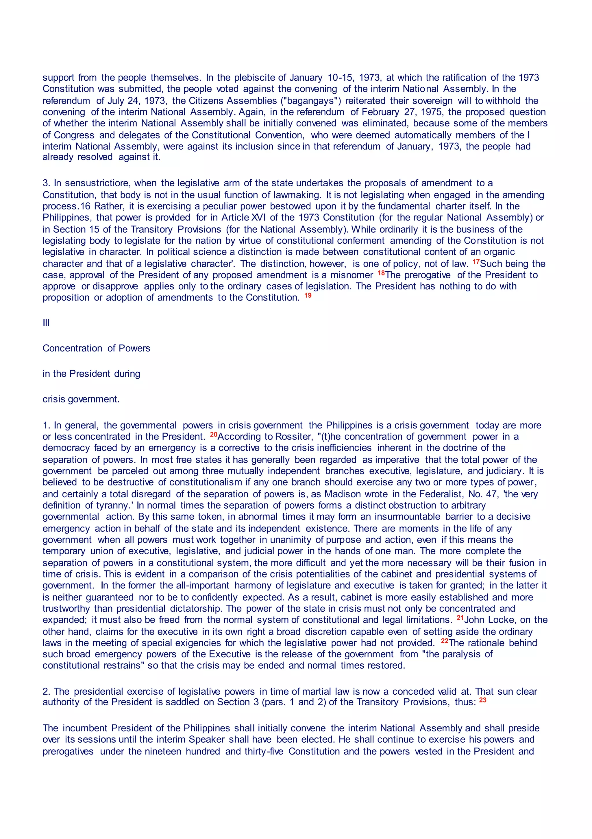 support from the people themselves. In the plebiscite of January 10-15, 1973, at which the ratification of the 1973
Constitution was submitted, the people voted against the convening of the interim National Assembly. In the
referendum of July 24, 1973, the Citizens Assemblies ("bagangays") reiterated their sovereign will to withhold the
convening of the interim National Assembly. Again, in the referendum of February 27, 1975, the proposed question
of whether the interim National Assembly shall be initially convened was eliminated, because some of the members
of Congress and delegates of the Constitutional Convention, who were deemed automatically members of the I
interim National Assembly, were against its inclusion since in that referendum of January, 1973, the people had
already resolved against it.
3. In sensustrictiore, when the legislative arm of the state undertakes the proposals of amendment to a
Constitution, that body is not in the usual function of lawmaking. lt is not legislating when engaged in the amending
process.16 Rather, it is exercising a peculiar power bestowed upon it by the fundamental charter itself. In the
Philippines, that power is provided for in Article XVI of the 1973 Constitution (for the regular National Assembly) or
in Section 15 of the Transitory Provisions (for the National Assembly). While ordinarily it is the business of the
legislating body to legislate for the nation by virtue of constitutional conferment amending of the Constitution is not
legislative in character. In political science a distinction is made between constitutional content of an organic
character and that of a legislative character'. The distinction, however, is one of policy, not of law. 17Such being the
case, approval of the President of any proposed amendment is a misnomer 18The prerogative of the President to
approve or disapprove applies only to the ordinary cases of legislation. The President has nothing to do with
proposition or adoption of amendments to the Constitution. 19
III
Concentration of Powers
in the President during
crisis government.
1. In general, the governmental powers in crisis government the Philippines is a crisis government today are more
or less concentrated in the President. 20According to Rossiter, "(t)he concentration of government power in a
democracy faced by an emergency is a corrective to the crisis inefficiencies inherent in the doctrine of the
separation of powers. In most free states it has generally been regarded as imperative that the total power of the
government be parceled out among three mutually independent branches executive, legislature, and judiciary. It is
believed to be destructive of constitutionalism if any one branch should exercise any two or more types of power,
and certainly a total disregard of the separation of powers is, as Madison wrote in the Federalist, No. 47, 'the very
definition of tyranny.' In normal times the separation of powers forms a distinct obstruction to arbitrary
governmental action. By this same token, in abnormal times it may form an insurmountable barrier to a decisive
emergency action in behalf of the state and its independent existence. There are moments in the life of any
government when all powers must work together in unanimity of purpose and action, even if this means the
temporary union of executive, legislative, and judicial power in the hands of one man. The more complete the
separation of powers in a constitutional system, the more difficult and yet the more necessary will be their fusion in
time of crisis. This is evident in a comparison of the crisis potentialities of the cabinet and presidential systems of
government. In the former the all-important harmony of legislature and executive is taken for granted; in the latter it
is neither guaranteed nor to be to confidently expected. As a result, cabinet is more easily established and more
trustworthy than presidential dictatorship. The power of the state in crisis must not only be concentrated and
expanded; it must also be freed from the normal system of constitutional and legal limitations. 21John Locke, on the
other hand, claims for the executive in its own right a broad discretion capable even of setting aside the ordinary
laws in the meeting of special exigencies for which the legislative power had not provided. 22The rationale behind
such broad emergency powers of the Executive is the release of the government from "the paralysis of
constitutional restrains" so that the crisis may be ended and normal times restored.
2. The presidential exercise of legislative powers in time of martial law is now a conceded valid at. That sun clear
authority of the President is saddled on Section 3 (pars. 1 and 2) of the Transitory Provisions, thus: 23
The incumbent President of the Philippines shall initially convene the interim National Assembly and shall preside
over its sessions until the interim Speaker shall have been elected. He shall continue to exercise his powers and
prerogatives under the nineteen hundred and thirty-five Constitution and the powers vested in the President and
 