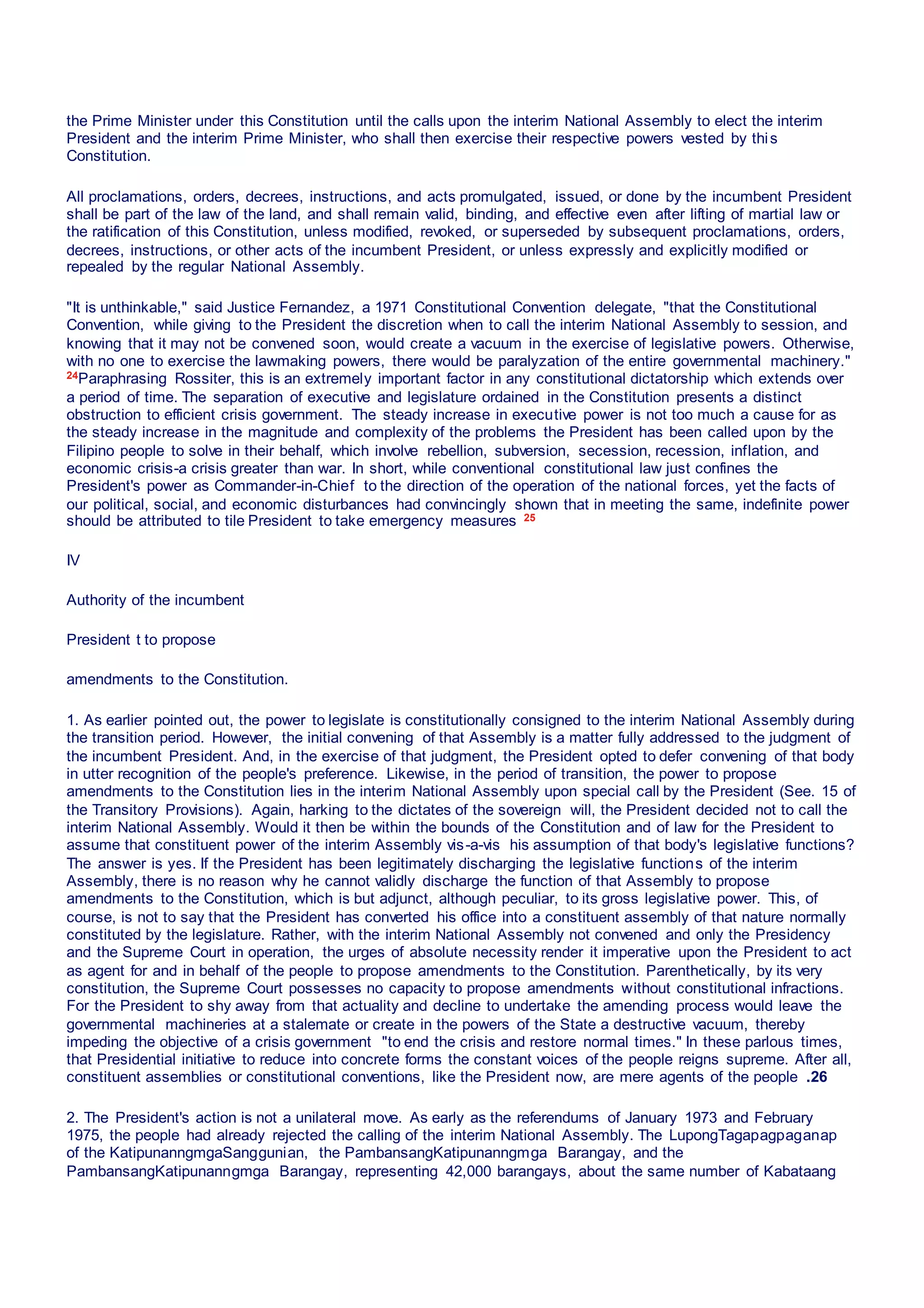 the Prime Minister under this Constitution until the calls upon the interim National Assembly to elect the interim
President and the interim Prime Minister, who shall then exercise their respective powers vested by this
Constitution.
All proclamations, orders, decrees, instructions, and acts promulgated, issued, or done by the incumbent President
shall be part of the law of the land, and shall remain valid, binding, and effective even after lifting of martial law or
the ratification of this Constitution, unless modified, revoked, or superseded by subsequent proclamations, orders,
decrees, instructions, or other acts of the incumbent President, or unless expressly and explicitly modified or
repealed by the regular National Assembly.
"It is unthinkable," said Justice Fernandez, a 1971 Constitutional Convention delegate, "that the Constitutional
Convention, while giving to the President the discretion when to call the interim National Assembly to session, and
knowing that it may not be convened soon, would create a vacuum in the exercise of legislative powers. Otherwise,
with no one to exercise the lawmaking powers, there would be paralyzation of the entire governmental machinery."
24Paraphrasing Rossiter, this is an extremely important factor in any constitutional dictatorship which extends over
a period of time. The separation of executive and legislature ordained in the Constitution presents a distinct
obstruction to efficient crisis government. The steady increase in executive power is not too much a cause for as
the steady increase in the magnitude and complexity of the problems the President has been called upon by the
Filipino people to solve in their behalf, which involve rebellion, subversion, secession, recession, inflation, and
economic crisis-a crisis greater than war. In short, while conventional constitutional law just confines the
President's power as Commander-in-Chief to the direction of the operation of the national forces, yet the facts of
our political, social, and economic disturbances had convincingly shown that in meeting the same, indefinite power
should be attributed to tile President to take emergency measures 25
IV
Authority of the incumbent
President t to propose
amendments to the Constitution.
1. As earlier pointed out, the power to legislate is constitutionally consigned to the interim National Assembly during
the transition period. However, the initial convening of that Assembly is a matter fully addressed to the judgment of
the incumbent President. And, in the exercise of that judgment, the President opted to defer convening of that body
in utter recognition of the people's preference. Likewise, in the period of transition, the power to propose
amendments to the Constitution lies in the interim National Assembly upon special call by the President (See. 15 of
the Transitory Provisions). Again, harking to the dictates of the sovereign will, the President decided not to call the
interim National Assembly. Would it then be within the bounds of the Constitution and of law for the President to
assume that constituent power of the interim Assembly vis-a-vis his assumption of that body's legislative functions?
The answer is yes. If the President has been legitimately discharging the legislative functions of the interim
Assembly, there is no reason why he cannot validly discharge the function of that Assembly to propose
amendments to the Constitution, which is but adjunct, although peculiar, to its gross legislative power. This, of
course, is not to say that the President has converted his office into a constituent assembly of that nature normally
constituted by the legislature. Rather, with the interim National Assembly not convened and only the Presidency
and the Supreme Court in operation, the urges of absolute necessity render it imperative upon the President to act
as agent for and in behalf of the people to propose amendments to the Constitution. Parenthetically, by its very
constitution, the Supreme Court possesses no capacity to propose amendments without constitutional infractions.
For the President to shy away from that actuality and decline to undertake the amending process would leave the
governmental machineries at a stalemate or create in the powers of the State a destructive vacuum, thereby
impeding the objective of a crisis government "to end the crisis and restore normal times." In these parlous times,
that Presidential initiative to reduce into concrete forms the constant voices of the people reigns supreme. After all,
constituent assemblies or constitutional conventions, like the President now, are mere agents of the people .26
2. The President's action is not a unilateral move. As early as the referendums of January 1973 and February
1975, the people had already rejected the calling of the interim National Assembly. The LupongTagapagpaganap
of the KatipunanngmgaSanggunian, the PambansangKatipunanngmga Barangay, and the
PambansangKatipunanngmga Barangay, representing 42,000 barangays, about the same number of Kabataang
 
