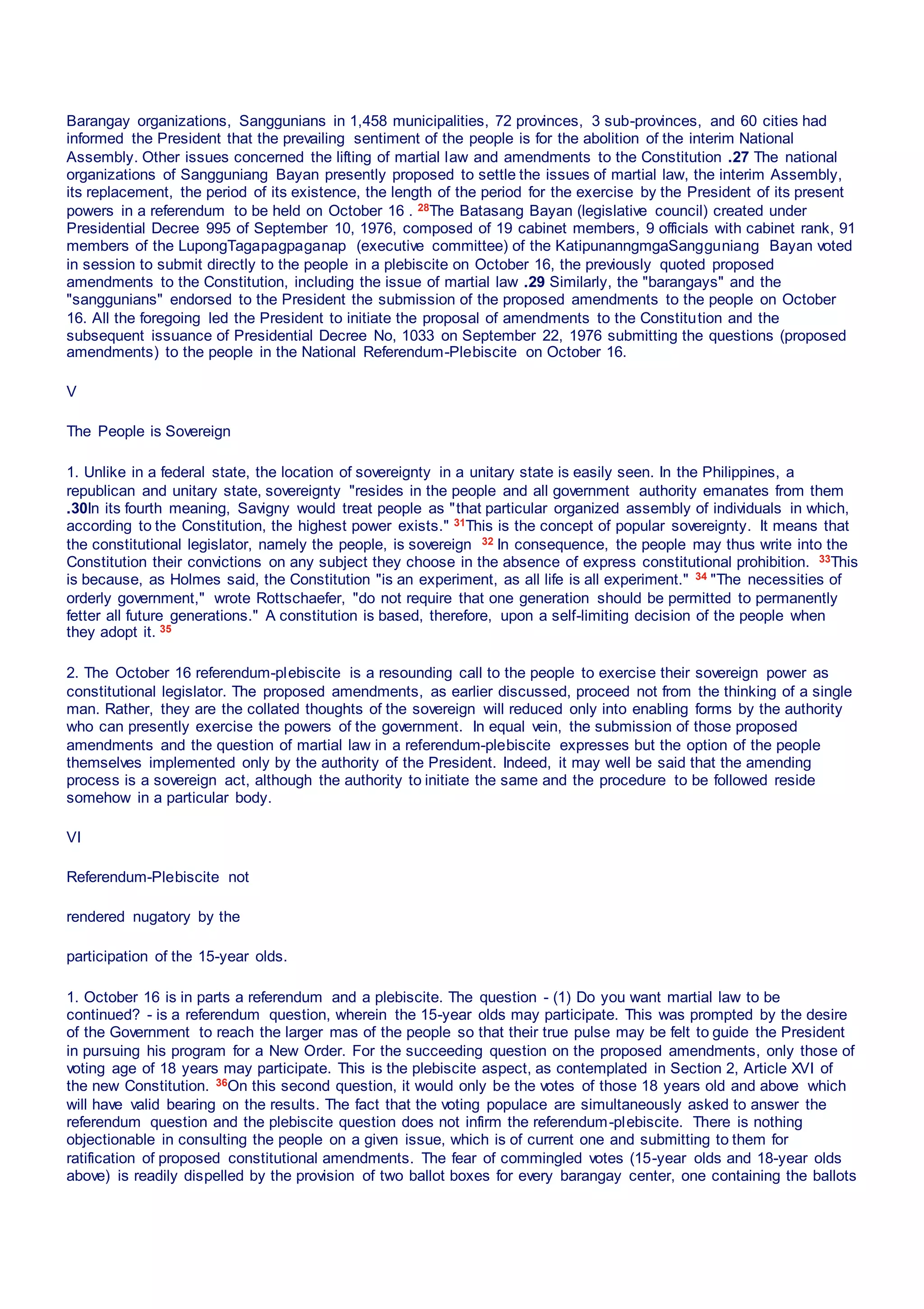 Barangay organizations, Sanggunians in 1,458 municipalities, 72 provinces, 3 sub-provinces, and 60 cities had
informed the President that the prevailing sentiment of the people is for the abolition of the interim National
Assembly. Other issues concerned the lifting of martial law and amendments to the Constitution .27 The national
organizations of Sangguniang Bayan presently proposed to settle the issues of martial law, the interim Assembly,
its replacement, the period of its existence, the length of the period for the exercise by the President of its present
powers in a referendum to be held on October 16 . 28The Batasang Bayan (legislative council) created under
Presidential Decree 995 of September 10, 1976, composed of 19 cabinet members, 9 officials with cabinet rank, 91
members of the LupongTagapagpaganap (executive committee) of the KatipunanngmgaSangguniang Bayan voted
in session to submit directly to the people in a plebiscite on October 16, the previously quoted proposed
amendments to the Constitution, including the issue of martial law .29 Similarly, the "barangays" and the
"sanggunians" endorsed to the President the submission of the proposed amendments to the people on October
16. All the foregoing led the President to initiate the proposal of amendments to the Constitution and the
subsequent issuance of Presidential Decree No, 1033 on September 22, 1976 submitting the questions (proposed
amendments) to the people in the National Referendum-Plebiscite on October 16.
V
The People is Sovereign
1. Unlike in a federal state, the location of sovereignty in a unitary state is easily seen. In the Philippines, a
republican and unitary state, sovereignty "resides in the people and all government authority emanates from them
.30In its fourth meaning, Savigny would treat people as "that particular organized assembly of individuals in which,
according to the Constitution, the highest power exists." 31This is the concept of popular sovereignty. It means that
the constitutional legislator, namely the people, is sovereign 32 In consequence, the people may thus write into the
Constitution their convictions on any subject they choose in the absence of express constitutional prohibition. 33This
is because, as Holmes said, the Constitution "is an experiment, as all life is all experiment." 34 "The necessities of
orderly government," wrote Rottschaefer, "do not require that one generation should be permitted to permanently
fetter all future generations." A constitution is based, therefore, upon a self-limiting decision of the people when
they adopt it. 35
2. The October 16 referendum-plebiscite is a resounding call to the people to exercise their sovereign power as
constitutional legislator. The proposed amendments, as earlier discussed, proceed not from the thinking of a single
man. Rather, they are the collated thoughts of the sovereign will reduced only into enabling forms by the authority
who can presently exercise the powers of the government. In equal vein, the submission of those proposed
amendments and the question of martial law in a referendum-plebiscite expresses but the option of the people
themselves implemented only by the authority of the President. Indeed, it may well be said that the amending
process is a sovereign act, although the authority to initiate the same and the procedure to be followed reside
somehow in a particular body.
VI
Referendum-Plebiscite not
rendered nugatory by the
participation of the 15-year olds.
1. October 16 is in parts a referendum and a plebiscite. The question - (1) Do you want martial law to be
continued? - is a referendum question, wherein the 15-year olds may participate. This was prompted by the desire
of the Government to reach the larger mas of the people so that their true pulse may be felt to guide the President
in pursuing his program for a New Order. For the succeeding question on the proposed amendments, only those of
voting age of 18 years may participate. This is the plebiscite aspect, as contemplated in Section 2, Article XVI of
the new Constitution. 36On this second question, it would only be the votes of those 18 years old and above which
will have valid bearing on the results. The fact that the voting populace are simultaneously asked to answer the
referendum question and the plebiscite question does not infirm the referendum-plebiscite. There is nothing
objectionable in consulting the people on a given issue, which is of current one and submitting to them for
ratification of proposed constitutional amendments. The fear of commingled votes (15-year olds and 18-year olds
above) is readily dispelled by the provision of two ballot boxes for every barangay center, one containing the ballots
 