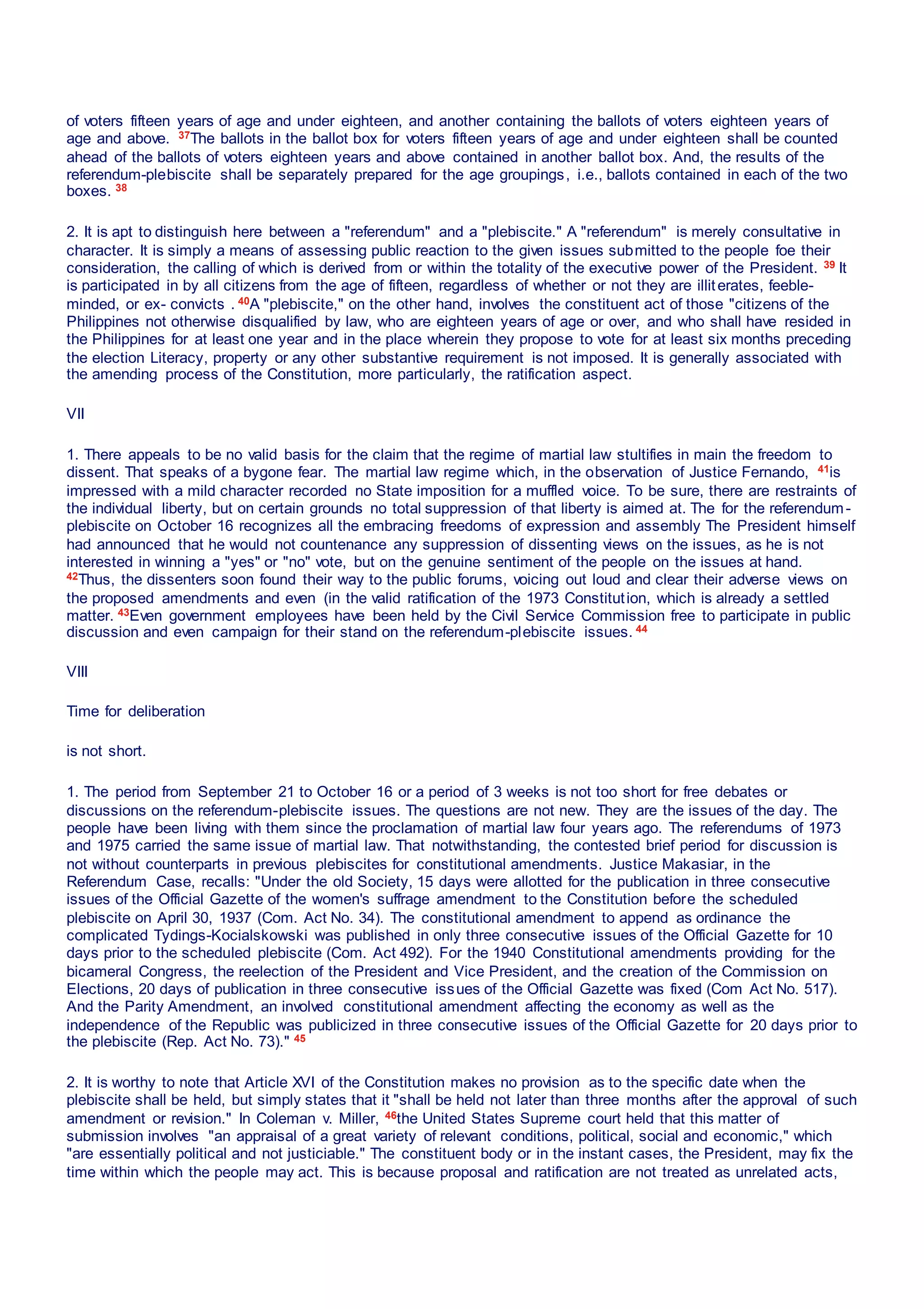 of voters fifteen years of age and under eighteen, and another containing the ballots of voters eighteen years of
age and above. 37The ballots in the ballot box for voters fifteen years of age and under eighteen shall be counted
ahead of the ballots of voters eighteen years and above contained in another ballot box. And, the results of the
referendum-plebiscite shall be separately prepared for the age groupings, i.e., ballots contained in each of the two
boxes. 38
2. It is apt to distinguish here between a "referendum" and a "plebiscite." A "referendum" is merely consultative in
character. It is simply a means of assessing public reaction to the given issues submitted to the people foe their
consideration, the calling of which is derived from or within the totality of the executive power of the President. 39 It
is participated in by all citizens from the age of fifteen, regardless of whether or not they are illiterates, feeble-
minded, or ex- convicts . 40A "plebiscite," on the other hand, involves the constituent act of those "citizens of the
Philippines not otherwise disqualified by law, who are eighteen years of age or over, and who shall have resided in
the Philippines for at least one year and in the place wherein they propose to vote for at least six months preceding
the election Literacy, property or any other substantive requirement is not imposed. It is generally associated with
the amending process of the Constitution, more particularly, the ratification aspect.
VII
1. There appeals to be no valid basis for the claim that the regime of martial law stultifies in main the freedom to
dissent. That speaks of a bygone fear. The martial law regime which, in the observation of Justice Fernando, 41is
impressed with a mild character recorded no State imposition for a muffled voice. To be sure, there are restraints of
the individual liberty, but on certain grounds no total suppression of that liberty is aimed at. The for the referendum-
plebiscite on October 16 recognizes all the embracing freedoms of expression and assembly The President himself
had announced that he would not countenance any suppression of dissenting views on the issues, as he is not
interested in winning a "yes" or "no" vote, but on the genuine sentiment of the people on the issues at hand.
42Thus, the dissenters soon found their way to the public forums, voicing out loud and clear their adverse views on
the proposed amendments and even (in the valid ratification of the 1973 Constitution, which is already a settled
matter. 43Even government employees have been held by the Civil Service Commission free to participate in public
discussion and even campaign for their stand on the referendum-plebiscite issues. 44
VIII
Time for deliberation
is not short.
1. The period from September 21 to October 16 or a period of 3 weeks is not too short for free debates or
discussions on the referendum-plebiscite issues. The questions are not new. They are the issues of the day. The
people have been living with them since the proclamation of martial law four years ago. The referendums of 1973
and 1975 carried the same issue of martial law. That notwithstanding, the contested brief period for discussion is
not without counterparts in previous plebiscites for constitutional amendments. Justice Makasiar, in the
Referendum Case, recalls: "Under the old Society, 15 days were allotted for the publication in three consecutive
issues of the Official Gazette of the women's suffrage amendment to the Constitution before the scheduled
plebiscite on April 30, 1937 (Com. Act No. 34). The constitutional amendment to append as ordinance the
complicated Tydings-Kocialskowski was published in only three consecutive issues of the Official Gazette for 10
days prior to the scheduled plebiscite (Com. Act 492). For the 1940 Constitutional amendments providing for the
bicameral Congress, the reelection of the President and Vice President, and the creation of the Commission on
Elections, 20 days of publication in three consecutive issues of the Official Gazette was fixed (Com Act No. 517).
And the Parity Amendment, an involved constitutional amendment affecting the economy as well as the
independence of the Republic was publicized in three consecutive issues of the Official Gazette for 20 days prior to
the plebiscite (Rep. Act No. 73)." 45
2. It is worthy to note that Article XVI of the Constitution makes no provision as to the specific date when the
plebiscite shall be held, but simply states that it "shall be held not later than three months after the approval of such
amendment or revision." In Coleman v. Miller, 46the United States Supreme court held that this matter of
submission involves "an appraisal of a great variety of relevant conditions, political, social and economic," which
"are essentially political and not justiciable." The constituent body or in the instant cases, the President, may fix the
time within which the people may act. This is because proposal and ratification are not treated as unrelated acts,
 