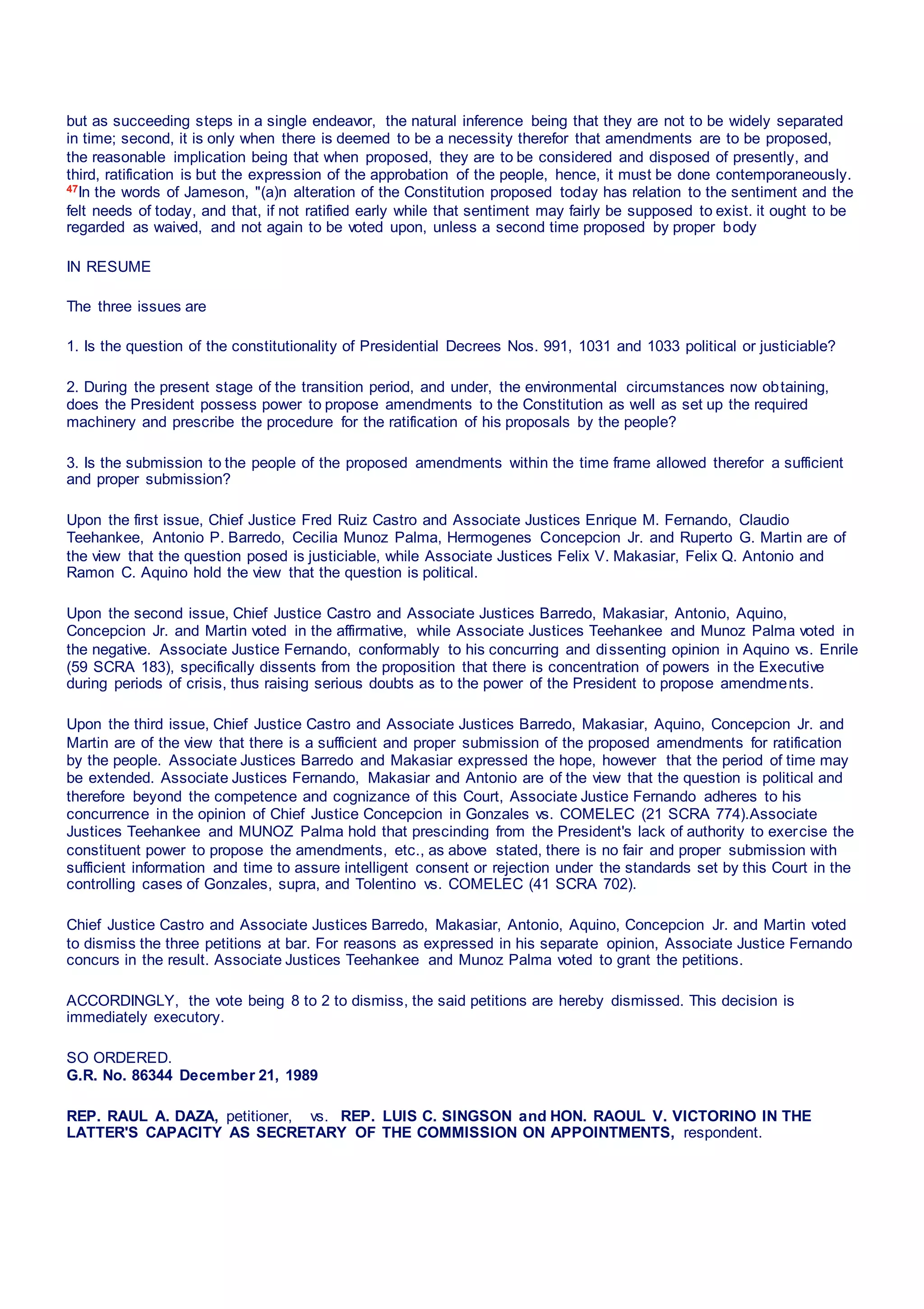 but as succeeding steps in a single endeavor, the natural inference being that they are not to be widely separated
in time; second, it is only when there is deemed to be a necessity therefor that amendments are to be proposed,
the reasonable implication being that when proposed, they are to be considered and disposed of presently, and
third, ratification is but the expression of the approbation of the people, hence, it must be done contemporaneously.
47In the words of Jameson, "(a)n alteration of the Constitution proposed today has relation to the sentiment and the
felt needs of today, and that, if not ratified early while that sentiment may fairly be supposed to exist. it ought to be
regarded as waived, and not again to be voted upon, unless a second time proposed by proper body
IN RESUME
The three issues are
1. Is the question of the constitutionality of Presidential Decrees Nos. 991, 1031 and 1033 political or justiciable?
2. During the present stage of the transition period, and under, the environmental circumstances now obtaining,
does the President possess power to propose amendments to the Constitution as well as set up the required
machinery and prescribe the procedure for the ratification of his proposals by the people?
3. Is the submission to the people of the proposed amendments within the time frame allowed therefor a sufficient
and proper submission?
Upon the first issue, Chief Justice Fred Ruiz Castro and Associate Justices Enrique M. Fernando, Claudio
Teehankee, Antonio P. Barredo, Cecilia Munoz Palma, Hermogenes Concepcion Jr. and Ruperto G. Martin are of
the view that the question posed is justiciable, while Associate Justices Felix V. Makasiar, Felix Q. Antonio and
Ramon C. Aquino hold the view that the question is political.
Upon the second issue, Chief Justice Castro and Associate Justices Barredo, Makasiar, Antonio, Aquino,
Concepcion Jr. and Martin voted in the affirmative, while Associate Justices Teehankee and Munoz Palma voted in
the negative. Associate Justice Fernando, conformably to his concurring and dissenting opinion in Aquino vs. Enrile
(59 SCRA 183), specifically dissents from the proposition that there is concentration of powers in the Executive
during periods of crisis, thus raising serious doubts as to the power of the President to propose amendments.
Upon the third issue, Chief Justice Castro and Associate Justices Barredo, Makasiar, Aquino, Concepcion Jr. and
Martin are of the view that there is a sufficient and proper submission of the proposed amendments for ratification
by the people. Associate Justices Barredo and Makasiar expressed the hope, however that the period of time may
be extended. Associate Justices Fernando, Makasiar and Antonio are of the view that the question is political and
therefore beyond the competence and cognizance of this Court, Associate Justice Fernando adheres to his
concurrence in the opinion of Chief Justice Concepcion in Gonzales vs. COMELEC (21 SCRA 774).Associate
Justices Teehankee and MUNOZ Palma hold that prescinding from the President's lack of authority to exercise the
constituent power to propose the amendments, etc., as above stated, there is no fair and proper submission with
sufficient information and time to assure intelligent consent or rejection under the standards set by this Court in the
controlling cases of Gonzales, supra, and Tolentino vs. COMELEC (41 SCRA 702).
Chief Justice Castro and Associate Justices Barredo, Makasiar, Antonio, Aquino, Concepcion Jr. and Martin voted
to dismiss the three petitions at bar. For reasons as expressed in his separate opinion, Associate Justice Fernando
concurs in the result. Associate Justices Teehankee and Munoz Palma voted to grant the petitions.
ACCORDINGLY, the vote being 8 to 2 to dismiss, the said petitions are hereby dismissed. This decision is
immediately executory.
SO ORDERED.
G.R. No. 86344 December 21, 1989
REP. RAUL A. DAZA, petitioner,   vs.  REP. LUIS C. SINGSON and HON. RAOUL V. VICTORINO IN THE
LATTER'S CAPACITY AS SECRETARY OF THE COMMISSION ON APPOINTMENTS, respondent.
 