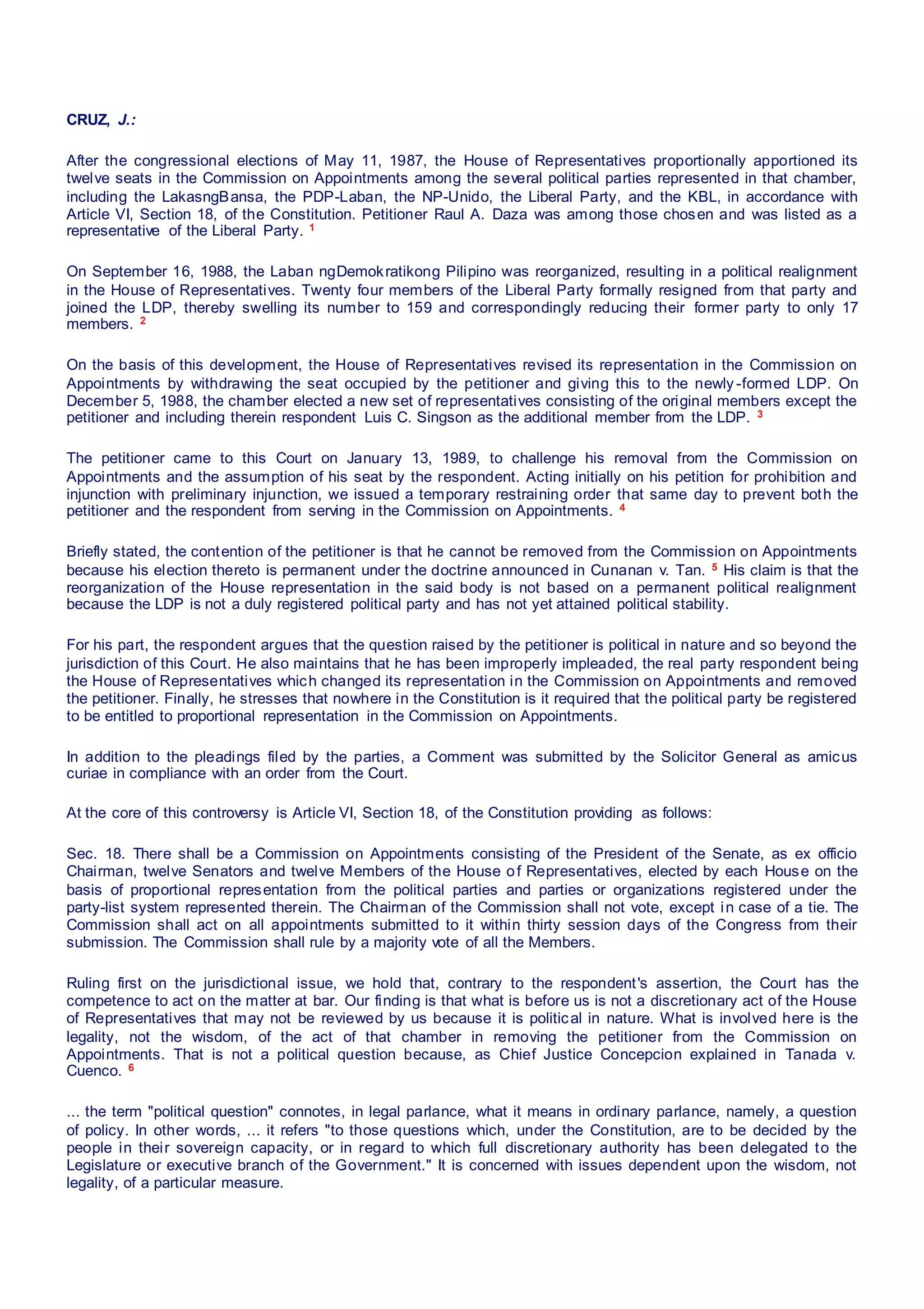 CRUZ, J.:
After the congressional elections of May 11, 1987, the House of Representatives proportionally apportioned its
twelve seats in the Commission on Appointments among the several political parties represented in that chamber,
including the LakasngBansa, the PDP-Laban, the NP-Unido, the Liberal Party, and the KBL, in accordance with
Article VI, Section 18, of the Constitution. Petitioner Raul A. Daza was among those chosen and was listed as a
representative of the Liberal Party. 1
On September 16, 1988, the Laban ngDemokratikong Pilipino was reorganized, resulting in a political realignment
in the House of Representatives. Twenty four members of the Liberal Party formally resigned from that party and
joined the LDP, thereby swelling its number to 159 and correspondingly reducing their former party to only 17
members. 2
On the basis of this development, the House of Representatives revised its representation in the Commission on
Appointments by withdrawing the seat occupied by the petitioner and giving this to the newly -formed LDP. On
December 5, 1988, the chamber elected a new set of representatives consisting of the original members except the
petitioner and including therein respondent Luis C. Singson as the additional member from the LDP. 3
The petitioner came to this Court on January 13, 1989, to challenge his removal from the Commission on
Appointments and the assumption of his seat by the respondent. Acting initially on his petition for prohibition and
injunction with preliminary injunction, we issued a temporary restraining order that same day to prevent both the
petitioner and the respondent from serving in the Commission on Appointments. 4
Briefly stated, the contention of the petitioner is that he cannot be removed from the Commission on Appointments
because his election thereto is permanent under the doctrine announced in Cunanan v. Tan. 5 His claim is that the
reorganization of the House representation in the said body is not based on a permanent political realignment
because the LDP is not a duly registered political party and has not yet attained political stability.
For his part, the respondent argues that the question raised by the petitioner is political in nature and so beyond the
jurisdiction of this Court. He also maintains that he has been improperly impleaded, the real party respondent being
the House of Representatives which changed its representation in the Commission on Appointments and removed
the petitioner. Finally, he stresses that nowhere in the Constitution is it required that the political party be registered
to be entitled to proportional representation in the Commission on Appointments.
In addition to the pleadings filed by the parties, a Comment was submitted by the Solicitor General as amicus
curiae in compliance with an order from the Court.
At the core of this controversy is Article VI, Section 18, of the Constitution providing as follows:
Sec. 18. There shall be a Commission on Appointments consisting of the President of the Senate, as ex officio
Chairman, twelve Senators and twelve Members of the House of Representatives, elected by each House on the
basis of proportional representation from the political parties and parties or organizations registered under the
party-list system represented therein. The Chairman of the Commission shall not vote, except in case of a tie. The
Commission shall act on all appointments submitted to it within thirty session days of the Congress from their
submission. The Commission shall rule by a majority vote of all the Members.
Ruling first on the jurisdictional issue, we hold that, contrary to the respondent's assertion, the Court has the
competence to act on the matter at bar. Our finding is that what is before us is not a discretionary act of the House
of Representatives that may not be reviewed by us because it is political in nature. What is involved here is the
legality, not the wisdom, of the act of that chamber in removing the petitioner from the Commission on
Appointments. That is not a political question because, as Chief Justice Concepcion explained in Tanada v.
Cuenco. 6
... the term "political question" connotes, in legal parlance, what it means in ordinary parlance, namely, a question
of policy. In other words, ... it refers "to those questions which, under the Constitution, are to be decided by the
people in their sovereign capacity, or in regard to which full discretionary authority has been delegated to the
Legislature or executive branch of the Government." It is concerned with issues dependent upon the wisdom, not
legality, of a particular measure.
 