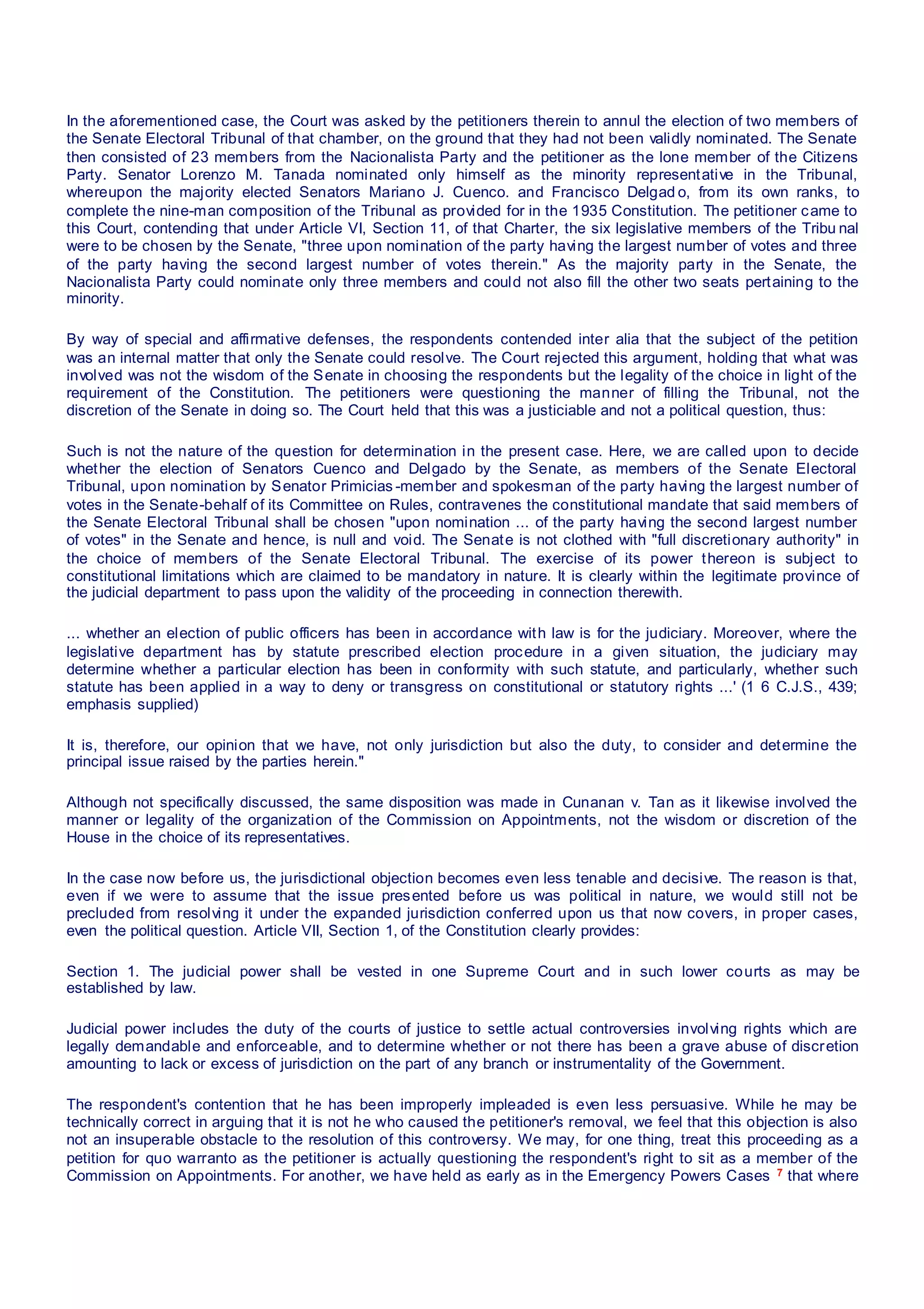 In the aforementioned case, the Court was asked by the petitioners therein to annul the election of two members of
the Senate Electoral Tribunal of that chamber, on the ground that they had not been validly nominated. The Senate
then consisted of 23 members from the Nacionalista Party and the petitioner as the lone member of the Citizens
Party. Senator Lorenzo M. Tanada nominated only himself as the minority representative in the Tribunal,
whereupon the majority elected Senators Mariano J. Cuenco. and Francisco Delgad o, from its own ranks, to
complete the nine-man composition of the Tribunal as provided for in the 1935 Constitution. The petitioner came to
this Court, contending that under Article VI, Section 11, of that Charter, the six legislative members of the Tribu nal
were to be chosen by the Senate, "three upon nomination of the party having the largest number of votes and three
of the party having the second largest number of votes therein." As the majority party in the Senate, the
Nacionalista Party could nominate only three members and could not also fill the other two seats pertaining to the
minority.
By way of special and affirmative defenses, the respondents contended inter alia that the subject of the petition
was an internal matter that only the Senate could resolve. The Court rejected this argument, holding that what was
involved was not the wisdom of the Senate in choosing the respondents but the legality of the choice in light of the
requirement of the Constitution. The petitioners were questioning the manner of filling the Tribunal, not the
discretion of the Senate in doing so. The Court held that this was a justiciable and not a political question, thus:
Such is not the nature of the question for determination in the present case. Here, we are called upon to decide
whether the election of Senators Cuenco and Delgado by the Senate, as members of the Senate Electoral
Tribunal, upon nomination by Senator Primicias -member and spokesman of the party having the largest number of
votes in the Senate-behalf of its Committee on Rules, contravenes the constitutional mandate that said members of
the Senate Electoral Tribunal shall be chosen "upon nomination ... of the party having the second largest number
of votes" in the Senate and hence, is null and void. The Senate is not clothed with "full discretionary authority" in
the choice of members of the Senate Electoral Tribunal. The exercise of its power thereon is subject to
constitutional limitations which are claimed to be mandatory in nature. It is clearly within the legitimate province of
the judicial department to pass upon the validity of the proceeding in connection therewith.
... whether an election of public officers has been in accordance with law is for the judiciary. Moreover, where the
legislative department has by statute prescribed election procedure in a given situation, the judiciary may
determine whether a particular election has been in conformity with such statute, and particularly, whether such
statute has been applied in a way to deny or transgress on constitutional or statutory rights ...' (1 6 C.J.S., 439;
emphasis supplied)
It is, therefore, our opinion that we have, not only jurisdiction but also the duty, to consider and determine the
principal issue raised by the parties herein."
Although not specifically discussed, the same disposition was made in Cunanan v. Tan as it likewise involved the
manner or legality of the organization of the Commission on Appointments, not the wisdom or discretion of the
House in the choice of its representatives.
In the case now before us, the jurisdictional objection becomes even less tenable and decisive. The reason is that,
even if we were to assume that the issue presented before us was political in nature, we would still not be
precluded from resolving it under the expanded jurisdiction conferred upon us that now covers, in proper cases,
even the political question. Article VII, Section 1, of the Constitution clearly provides:
Section 1. The judicial power shall be vested in one Supreme Court and in such lower courts as may be
established by law.
Judicial power includes the duty of the courts of justice to settle actual controversies involving rights which are
legally demandable and enforceable, and to determine whether or not there has been a grave abuse of discretion
amounting to lack or excess of jurisdiction on the part of any branch or instrumentality of the Government.
The respondent's contention that he has been improperly impleaded is even less persuasive. While he may be
technically correct in arguing that it is not he who caused the petitioner's removal, we feel that this objection is also
not an insuperable obstacle to the resolution of this controversy. We may, for one thing, treat this proceeding as a
petition for quo warranto as the petitioner is actually questioning the respondent's right to sit as a member of the
Commission on Appointments. For another, we have held as early as in the Emergency Powers Cases 7 that where
 