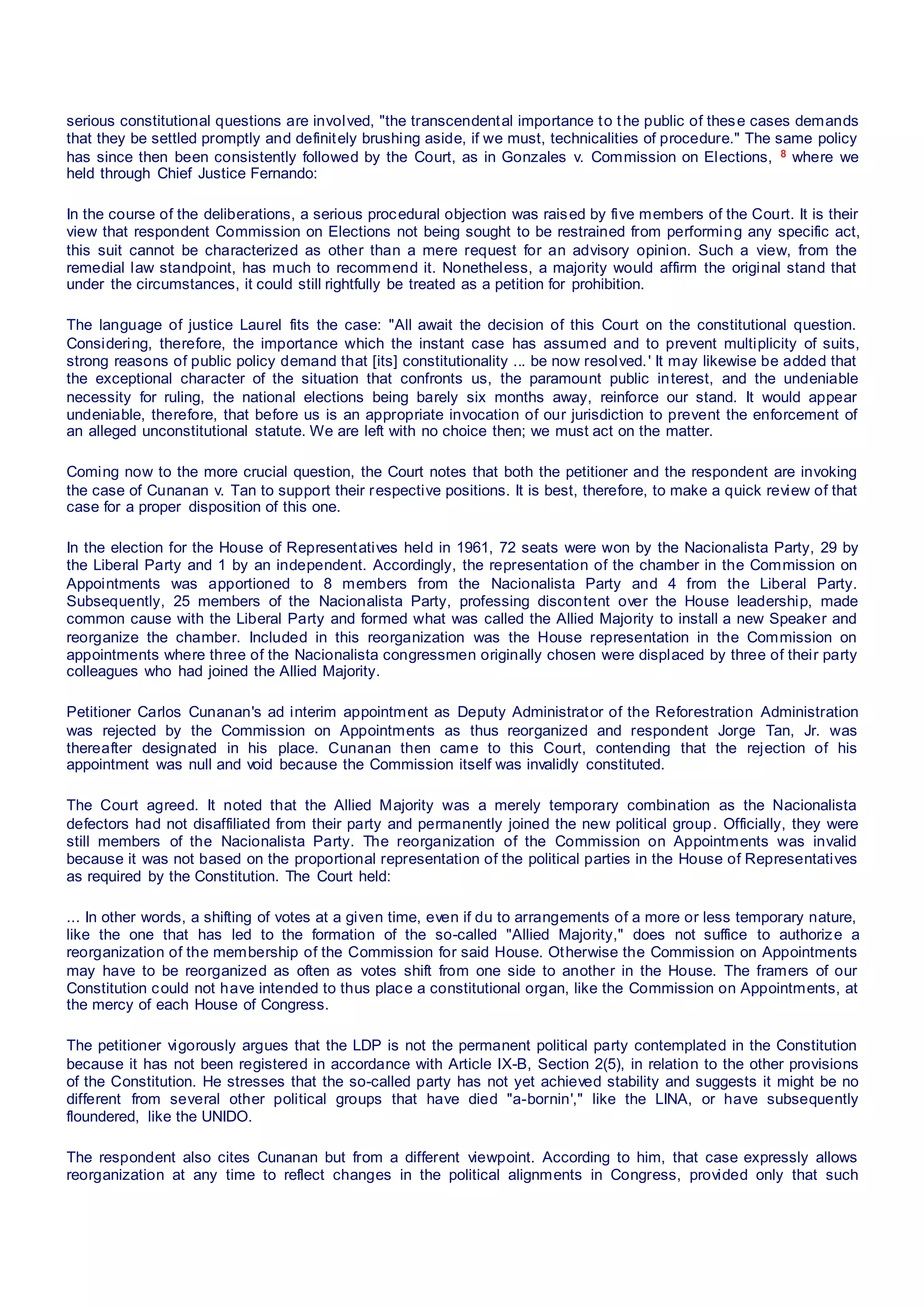 serious constitutional questions are involved, "the transcendental importance to the public of these cases demands
that they be settled promptly and definitely brushing aside, if we must, technicalities of procedure." The same policy
has since then been consistently followed by the Court, as in Gonzales v. Commission on Elections, 8 where we
held through Chief Justice Fernando:
In the course of the deliberations, a serious procedural objection was raised by five members of the Court. It is their
view that respondent Commission on Elections not being sought to be restrained from performing any specific act,
this suit cannot be characterized as other than a mere request for an advisory opinion. Such a view, from the
remedial law standpoint, has much to recommend it. Nonetheless, a majority would affirm the original stand that
under the circumstances, it could still rightfully be treated as a petition for prohibition.
The language of justice Laurel fits the case: "All await the decision of this Court on the constitutional question.
Considering, therefore, the importance which the instant case has assumed and to prevent multiplicity of suits,
strong reasons of public policy demand that [its] constitutionality ... be now resolved.' It may likewise be added that
the exceptional character of the situation that confronts us, the paramount public interest, and the undeniable
necessity for ruling, the national elections being barely six months away, reinforce our stand. It would appear
undeniable, therefore, that before us is an appropriate invocation of our jurisdiction to prevent the enforcement of
an alleged unconstitutional statute. We are left with no choice then; we must act on the matter.
Coming now to the more crucial question, the Court notes that both the petitioner and the respondent are invoking
the case of Cunanan v. Tan to support their respective positions. It is best, therefore, to make a quick review of that
case for a proper disposition of this one.
In the election for the House of Representatives held in 1961, 72 seats were won by the Nacionalista Party, 29 by
the Liberal Party and 1 by an independent. Accordingly, the representation of the chamber in the Commission on
Appointments was apportioned to 8 members from the Nacionalista Party and 4 from the Liberal Party.
Subsequently, 25 members of the Nacionalista Party, professing discontent over the House leadership, made
common cause with the Liberal Party and formed what was called the Allied Majority to install a new Speaker and
reorganize the chamber. Included in this reorganization was the House representation in the Commission on
appointments where three of the Nacionalista congressmen originally chosen were displaced by three of their party
colleagues who had joined the Allied Majority.
Petitioner Carlos Cunanan's ad interim appointment as Deputy Administrator of the Reforestration Administration
was rejected by the Commission on Appointments as thus reorganized and respondent Jorge Tan, Jr. was
thereafter designated in his place. Cunanan then came to this Court, contending that the rejection of his
appointment was null and void because the Commission itself was invalidly constituted.
The Court agreed. It noted that the Allied Majority was a merely temporary combination as the Nacionalista
defectors had not disaffiliated from their party and permanently joined the new political group. Officially, they were
still members of the Nacionalista Party. The reorganization of the Commission on Appointments was invalid
because it was not based on the proportional representation of the political parties in the House of Representatives
as required by the Constitution. The Court held:
... In other words, a shifting of votes at a given time, even if du to arrangements of a more or less temporary nature,
like the one that has led to the formation of the so-called "Allied Majority," does not suffice to authorize a
reorganization of the membership of the Commission for said House. Otherwise the Commission on Appointments
may have to be reorganized as often as votes shift from one side to another in the House. The framers of our
Constitution could not have intended to thus place a constitutional organ, like the Commission on Appointments, at
the mercy of each House of Congress.
The petitioner vigorously argues that the LDP is not the permanent political party contemplated in the Constitution
because it has not been registered in accordance with Article IX-B, Section 2(5), in relation to the other provisions
of the Constitution. He stresses that the so-called party has not yet achieved stability and suggests it might be no
different from several other political groups that have died "a-bornin'," like the LINA, or have subsequently
floundered, like the UNIDO.
The respondent also cites Cunanan but from a different viewpoint. According to him, that case expressly allows
reorganization at any time to reflect changes in the political alignments in Congress, provided only that such
 