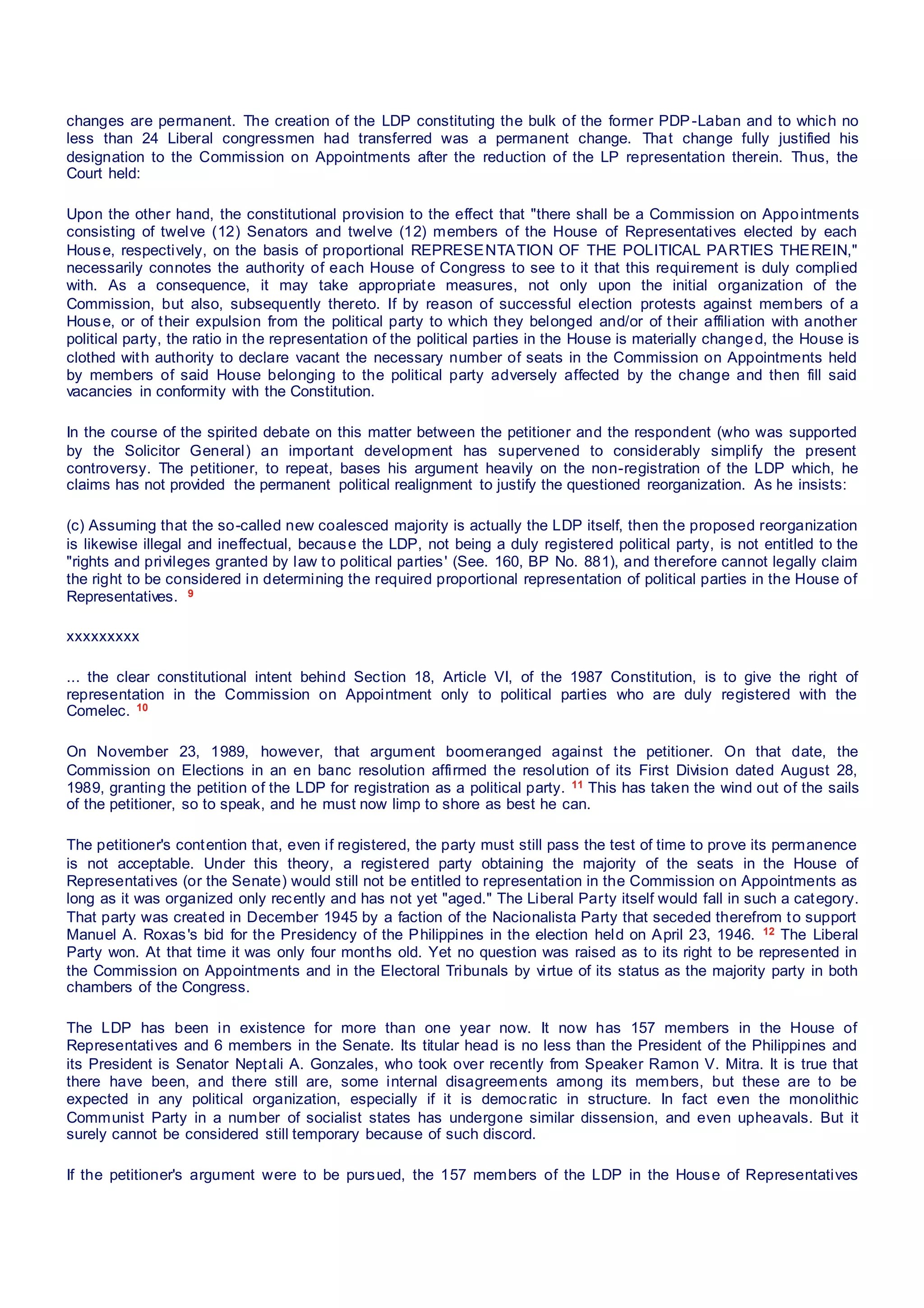 changes are permanent. The creation of the LDP constituting the bulk of the former PDP-Laban and to which no
less than 24 Liberal congressmen had transferred was a permanent change. That change fully justified his
designation to the Commission on Appointments after the reduction of the LP representation therein. Thus, the
Court held:
Upon the other hand, the constitutional provision to the effect that "there shall be a Commission on Appointments
consisting of twelve (12) Senators and twelve (12) members of the House of Representatives elected by each
House, respectively, on the basis of proportional REPRESENTATION OF THE POLITICAL PARTIES THEREIN,"
necessarily connotes the authority of each House of Congress to see to it that this requirement is duly complied
with. As a consequence, it may take appropriate measures, not only upon the initial organization of the
Commission, but also, subsequently thereto. If by reason of successful election protests against members of a
House, or of their expulsion from the political party to which they belonged and/or of their affiliation with another
political party, the ratio in the representation of the political parties in the House is materially changed, the House is
clothed with authority to declare vacant the necessary number of seats in the Commission on Appointments held
by members of said House belonging to the political party adversely affected by the change and then fill said
vacancies in conformity with the Constitution.
In the course of the spirited debate on this matter between the petitioner and the respondent (who was supported
by the Solicitor General) an important development has supervened to considerably simplify the present
controversy. The petitioner, to repeat, bases his argument heavily on the non-registration of the LDP which, he
claims has not provided the permanent political realignment to justify the questioned reorganization. As he insists:
(c) Assuming that the so-called new coalesced majority is actually the LDP itself, then the proposed reorganization
is likewise illegal and ineffectual, because the LDP, not being a duly registered political party, is not entitled to the
"rights and privileges granted by law to political parties' (See. 160, BP No. 881), and therefore cannot legally claim
the right to be considered in determining the required proportional representation of political parties in the House of
Representatives. 9
xxxxxxxxx
... the clear constitutional intent behind Section 18, Article VI, of the 1987 Constitution, is to give the right of
representation in the Commission on Appointment only to political parties who are duly registered with the
Comelec. 10
On November 23, 1989, however, that argument boomeranged against the petitioner. On that date, the
Commission on Elections in an en banc resolution affirmed the resolution of its First Division dated August 28,
1989, granting the petition of the LDP for registration as a political party. 11 This has taken the wind out of the sails
of the petitioner, so to speak, and he must now limp to shore as best he can.
The petitioner's contention that, even if registered, the party must still pass the test of time to prove its permanence
is not acceptable. Under this theory, a registered party obtaining the majority of the seats in the House of
Representatives (or the Senate) would still not be entitled to representation in the Commission on Appointments as
long as it was organized only recently and has not yet "aged." The Liberal Party itself would fall in such a category.
That party was created in December 1945 by a faction of the Nacionalista Party that seceded therefrom to support
Manuel A. Roxas's bid for the Presidency of the Philippines in the election held on April 23, 1946. 12 The Liberal
Party won. At that time it was only four months old. Yet no question was raised as to its right to be represented in
the Commission on Appointments and in the Electoral Tribunals by virtue of its status as the majority party in both
chambers of the Congress.
The LDP has been in existence for more than one year now. It now has 157 members in the House of
Representatives and 6 members in the Senate. Its titular head is no less than the President of the Philippines and
its President is Senator Neptali A. Gonzales, who took over recently from Speaker Ramon V. Mitra. It is true that
there have been, and there still are, some internal disagreements among its members, but these are to be
expected in any political organization, especially if it is democratic in structure. In fact even the monolithic
Communist Party in a number of socialist states has undergone similar dissension, and even upheavals. But it
surely cannot be considered still temporary because of such discord.
If the petitioner's argument were to be pursued, the 157 members of the LDP in the House of Representatives
 