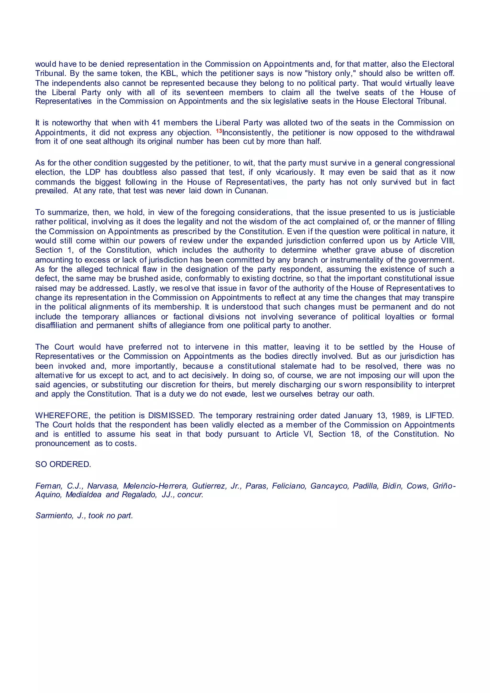 would have to be denied representation in the Commission on Appointments and, for that matter, also the Electoral
Tribunal. By the same token, the KBL, which the petitioner says is now "history only," should also be written off.
The independents also cannot be represented because they belong to no political party. That would virtually leave
the Liberal Party only with all of its seventeen members to claim all the twelve seats of t he House of
Representatives in the Commission on Appointments and the six legislative seats in the House Electoral Tribunal.
It is noteworthy that when with 41 members the Liberal Party was alloted two of the seats in the Commission on
Appointments, it did not express any objection. 13Inconsistently, the petitioner is now opposed to the withdrawal
from it of one seat although its original number has been cut by more than half.
As for the other condition suggested by the petitioner, to wit, that the party must survive in a general congressional
election, the LDP has doubtless also passed that test, if only vicariously. It may even be said that as it now
commands the biggest following in the House of Representatives, the party has not only survived but in fact
prevailed. At any rate, that test was never laid down in Cunanan.
To summarize, then, we hold, in view of the foregoing considerations, that the issue presented to us is justiciable
rather political, involving as it does the legality and not the wisdom of the act complained of, or the manner of filling
the Commission on Appointments as prescribed by the Constitution. Even if the question were political in nature, it
would still come within our powers of review under the expanded jurisdiction conferred upon us by Article VIII,
Section 1, of the Constitution, which includes the authority to determine whether grave abuse of discretion
amounting to excess or lack of jurisdiction has been committed by any branch or instrumentality of the government.
As for the alleged technical flaw in the designation of the party respondent, assuming the existence of such a
defect, the same may be brushed aside, conformably to existing doctrine, so that the important constitutional issue
raised may be addressed. Lastly, we resolve that issue in favor of the authority of the House of Representatives to
change its representation in the Commission on Appointments to reflect at any time the changes that may transpire
in the political alignments of its membership. It is understood that such changes must be permanent and do not
include the temporary alliances or factional divisions not involving severance of political loyalties or formal
disaffiliation and permanent shifts of allegiance from one political party to another.
The Court would have preferred not to intervene in this matter, leaving it to be settled by the House of
Representatives or the Commission on Appointments as the bodies directly involved. But as our jurisdiction has
been invoked and, more importantly, because a constitutional stalemate had to be resolved, there was no
alternative for us except to act, and to act decisively. In doing so, of course, we are not imposing our will upon the
said agencies, or substituting our discretion for theirs, but merely discharging our sworn responsibility to interpret
and apply the Constitution. That is a duty we do not evade, lest we ourselves betray our oath.
WHEREFORE, the petition is DISMISSED. The temporary restraining order dated January 13, 1989, is LIFTED.
The Court holds that the respondent has been validly elected as a member of the Commission on Appointments
and is entitled to assume his seat in that body pursuant to Article VI, Section 18, of the Constitution. No
pronouncement as to costs.
SO ORDERED.
Fernan, C.J., Narvasa, Melencio-Herrera, Gutierrez, Jr., Paras, Feliciano, Gancayco, Padilla, Bidin, Cows, Griño-
Aquino, Medialdea and Regalado, JJ., concur.
Sarmiento, J., took no part.
 