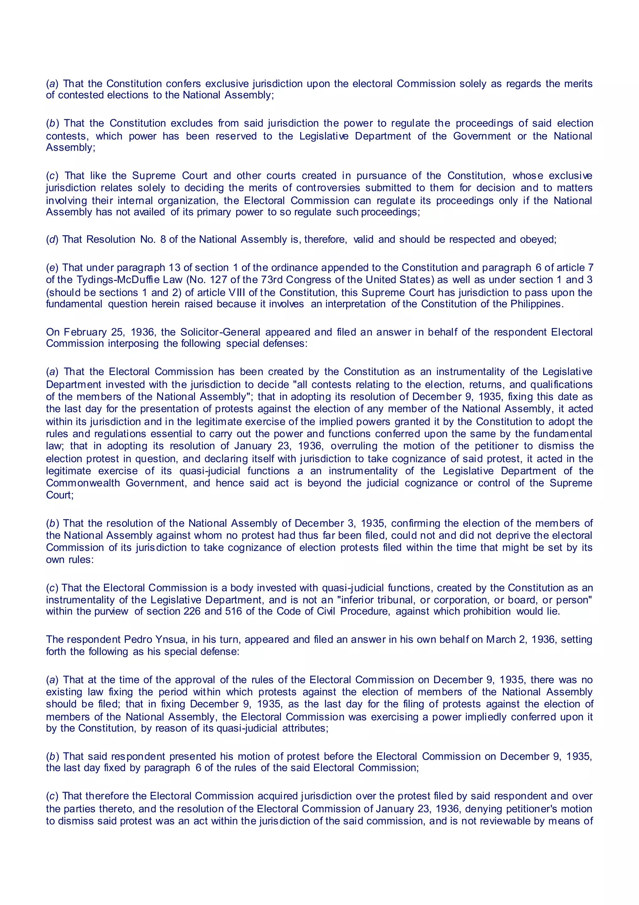 (a) That the Constitution confers exclusive jurisdiction upon the electoral Commission solely as regards the merits
of contested elections to the National Assembly;
(b) That the Constitution excludes from said jurisdiction the power to regulate the proceedings of said election
contests, which power has been reserved to the Legislative Department of the Government or the National
Assembly;
(c) That like the Supreme Court and other courts created in pursuance of the Constitution, whose exclusive
jurisdiction relates solely to deciding the merits of controversies submitted to them for decision and to matters
involving their internal organization, the Electoral Commission can regulate its proceedings only if the National
Assembly has not availed of its primary power to so regulate such proceedings;
(d) That Resolution No. 8 of the National Assembly is, therefore, valid and should be respected and obeyed;
(e) That under paragraph 13 of section 1 of the ordinance appended to the Constitution and paragraph 6 of article 7
of the Tydings-McDuffie Law (No. 127 of the 73rd Congress of the United States) as well as under section 1 and 3
(should be sections 1 and 2) of article VIII of the Constitution, this Supreme Court has jurisdiction to pass upon the
fundamental question herein raised because it involves an interpretation of the Constitution of the Philippines.
On February 25, 1936, the Solicitor-General appeared and filed an answer in behalf of the respondent Electoral
Commission interposing the following special defenses:
(a) That the Electoral Commission has been created by the Constitution as an instrumentality of the Legislative
Department invested with the jurisdiction to decide "all contests relating to the election, returns, and qualifications
of the members of the National Assembly"; that in adopting its resolution of December 9, 1935, fixing this date as
the last day for the presentation of protests against the election of any member of the National Assembly, it acted
within its jurisdiction and in the legitimate exercise of the implied powers granted it by the Constitution to adopt the
rules and regulations essential to carry out the power and functions conferred upon the same by the fundamental
law; that in adopting its resolution of January 23, 1936, overruling the motion of the petitioner to dismiss the
election protest in question, and declaring itself with jurisdiction to take cognizance of said protest, it acted in the
legitimate exercise of its quasi-judicial functions a an instrumentality of the Legislative Department of the
Commonwealth Government, and hence said act is beyond the judicial cognizance or control of the Supreme
Court;
(b) That the resolution of the National Assembly of December 3, 1935, confirming the election of the members of
the National Assembly against whom no protest had thus far been filed, could not and did not deprive the electoral
Commission of its jurisdiction to take cognizance of election protests filed within the time that might be set by its
own rules:
(c) That the Electoral Commission is a body invested with quasi-judicial functions, created by the Constitution as an
instrumentality of the Legislative Department, and is not an "inferior tribunal, or corporation, or board, or person"
within the purview of section 226 and 516 of the Code of Civil Procedure, against which prohibition would lie.
The respondent Pedro Ynsua, in his turn, appeared and filed an answer in his own behalf on March 2, 1936, setting
forth the following as his special defense:
(a) That at the time of the approval of the rules of the Electoral Commission on December 9, 1935, there was no
existing law fixing the period within which protests against the election of members of the National Assembly
should be filed; that in fixing December 9, 1935, as the last day for the filing of protests against the election of
members of the National Assembly, the Electoral Commission was exercising a power impliedly conferred upon it
by the Constitution, by reason of its quasi-judicial attributes;
(b) That said respondent presented his motion of protest before the Electoral Commission on December 9, 1935,
the last day fixed by paragraph 6 of the rules of the said Electoral Commission;
(c) That therefore the Electoral Commission acquired jurisdiction over the protest filed by said respondent and over
the parties thereto, and the resolution of the Electoral Commission of January 23, 1936, denying petitioner's motion
to dismiss said protest was an act within the jurisdiction of the said commission, and is not reviewable by means of
 