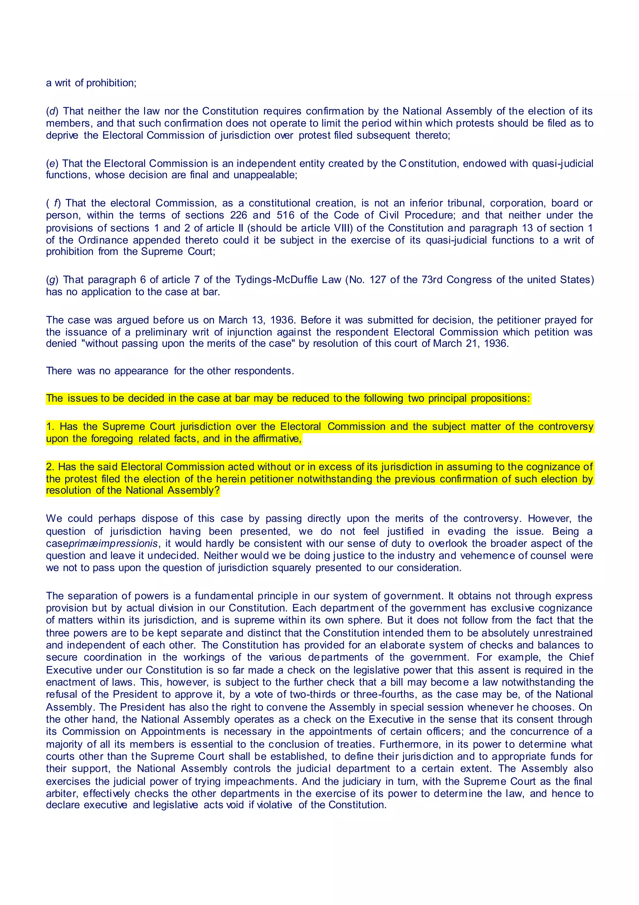 a writ of prohibition;
(d) That neither the law nor the Constitution requires confirmation by the National Assembly of the election of its
members, and that such confirmation does not operate to limit the period within which protests should be filed as to
deprive the Electoral Commission of jurisdiction over protest filed subsequent thereto;
(e) That the Electoral Commission is an independent entity created by the Constitution, endowed with quasi-judicial
functions, whose decision are final and unappealable;
( f) That the electoral Commission, as a constitutional creation, is not an inferior tribunal, corporation, board or
person, within the terms of sections 226 and 516 of the Code of Civil Procedure; and that neither under the
provisions of sections 1 and 2 of article II (should be article VIII) of the Constitution and paragraph 13 of section 1
of the Ordinance appended thereto could it be subject in the exercise of its quasi-judicial functions to a writ of
prohibition from the Supreme Court;
(g) That paragraph 6 of article 7 of the Tydings-McDuffie Law (No. 127 of the 73rd Congress of the united States)
has no application to the case at bar.
The case was argued before us on March 13, 1936. Before it was submitted for decision, the petitioner prayed for
the issuance of a preliminary writ of injunction against the respondent Electoral Commission which petition was
denied "without passing upon the merits of the case" by resolution of this court of March 21, 1936.
There was no appearance for the other respondents.
The issues to be decided in the case at bar may be reduced to the following two principal propositions:
1. Has the Supreme Court jurisdiction over the Electoral Commission and the subject matter of the controversy
upon the foregoing related facts, and in the affirmative,
2. Has the said Electoral Commission acted without or in excess of its jurisdiction in assuming to the cognizance of
the protest filed the election of the herein petitioner notwithstanding the previous confirmation of such election by
resolution of the National Assembly?
We could perhaps dispose of this case by passing directly upon the merits of the controversy. However, the
question of jurisdiction having been presented, we do not feel justified in evading the issue. Being a
caseprimæimpressionis, it would hardly be consistent with our sense of duty to overlook the broader aspect of the
question and leave it undecided. Neither would we be doing justice to the industry and vehemence of counsel were
we not to pass upon the question of jurisdiction squarely presented to our consideration.
The separation of powers is a fundamental principle in our system of government. It obtains not through express
provision but by actual division in our Constitution. Each department of the government has exclusive cognizance
of matters within its jurisdiction, and is supreme within its own sphere. But it does not follow from the fact that the
three powers are to be kept separate and distinct that the Constitution intended them to be absolutely unrestrained
and independent of each other. The Constitution has provided for an elaborate system of checks and balances to
secure coordination in the workings of the various departments of the government. For example, the Chief
Executive under our Constitution is so far made a check on the legislative power that this assent is required in the
enactment of laws. This, however, is subject to the further check that a bill may become a law notwithstanding the
refusal of the President to approve it, by a vote of two-thirds or three-fourths, as the case may be, of the National
Assembly. The President has also the right to convene the Assembly in special session whenever he chooses. On
the other hand, the National Assembly operates as a check on the Executive in the sense that its consent through
its Commission on Appointments is necessary in the appointments of certain officers; and the concurrence of a
majority of all its members is essential to the conclusion of treaties. Furthermore, in its power to determine what
courts other than the Supreme Court shall be established, to define their jurisdiction and to appropriate funds for
their support, the National Assembly controls the judicial department to a certain extent. The Assembly also
exercises the judicial power of trying impeachments. And the judiciary in turn, with the Supreme Court as the final
arbiter, effectively checks the other departments in the exercise of its power to determine the law, and hence to
declare executive and legislative acts void if violative of the Constitution.
 