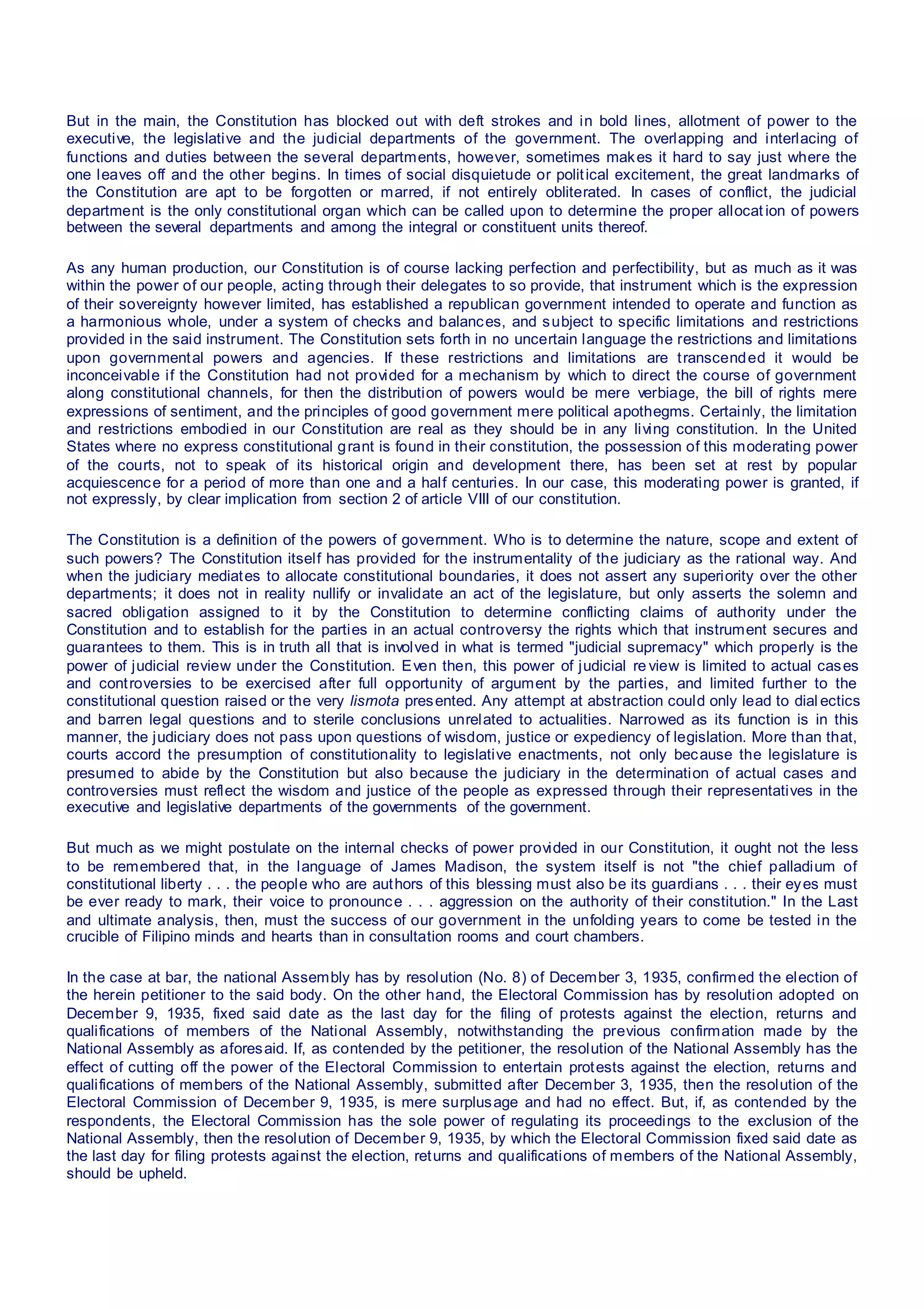 But in the main, the Constitution has blocked out with deft strokes and in bold lines, allotment of power to the
executive, the legislative and the judicial departments of the government. The overlapping and interlacing of
functions and duties between the several departments, however, sometimes makes it hard to say just where the
one leaves off and the other begins. In times of social disquietude or political excitement, the great landmarks of
the Constitution are apt to be forgotten or marred, if not entirely obliterated. In cases of conflict, the judicial
department is the only constitutional organ which can be called upon to determine the proper allocat ion of powers
between the several departments and among the integral or constituent units thereof.
As any human production, our Constitution is of course lacking perfection and perfectibility, but as much as it was
within the power of our people, acting through their delegates to so provide, that instrument which is the expression
of their sovereignty however limited, has established a republican government intended to operate and function as
a harmonious whole, under a system of checks and balances, and subject to specific limitations and restrictions
provided in the said instrument. The Constitution sets forth in no uncertain language the restrictions and limitations
upon governmental powers and agencies. If these restrictions and limitations are transcended it would be
inconceivable if the Constitution had not provided for a mechanism by which to direct the course of government
along constitutional channels, for then the distribution of powers would be mere verbiage, the bill of rights mere
expressions of sentiment, and the principles of good government mere political apothegms. Certainly, the limitation
and restrictions embodied in our Constitution are real as they should be in any living constitution. In the United
States where no express constitutional grant is found in their constitution, the possession of this moderating power
of the courts, not to speak of its historical origin and development there, has been set at rest by popular
acquiescence for a period of more than one and a half centuries. In our case, this moderating power is granted, if
not expressly, by clear implication from section 2 of article VIII of our constitution.
The Constitution is a definition of the powers of government. Who is to determine the nature, scope and extent of
such powers? The Constitution itself has provided for the instrumentality of the judiciary as the rational way. And
when the judiciary mediates to allocate constitutional boundaries, it does not assert any superiority over the other
departments; it does not in reality nullify or invalidate an act of the legislature, but only asserts the solemn and
sacred obligation assigned to it by the Constitution to determine conflicting claims of authority under the
Constitution and to establish for the parties in an actual controversy the rights which that instrument secures and
guarantees to them. This is in truth all that is involved in what is termed "judicial supremacy" which properly is the
power of judicial review under the Constitution. Even then, this power of judicial re view is limited to actual cases
and controversies to be exercised after full opportunity of argument by the parties, and limited further to the
constitutional question raised or the very lismota presented. Any attempt at abstraction could only lead to dial ectics
and barren legal questions and to sterile conclusions unrelated to actualities. Narrowed as its function is in this
manner, the judiciary does not pass upon questions of wisdom, justice or expediency of legislation. More than that,
courts accord the presumption of constitutionality to legislative enactments, not only because the legislature is
presumed to abide by the Constitution but also because the judiciary in the determination of actual cases and
controversies must reflect the wisdom and justice of the people as expressed through their representatives in the
executive and legislative departments of the governments of the government.
But much as we might postulate on the internal checks of power provided in our Constitution, it ought not the less
to be remembered that, in the language of James Madison, the system itself is not "the chief palladium of
constitutional liberty . . . the people who are authors of this blessing must also be its guardians . . . their eyes must
be ever ready to mark, their voice to pronounce . . . aggression on the authority of their constitution." In the Last
and ultimate analysis, then, must the success of our government in the unfolding years to come be tested in the
crucible of Filipino minds and hearts than in consultation rooms and court chambers.
In the case at bar, the national Assembly has by resolution (No. 8) of December 3, 1935, confirmed the election of
the herein petitioner to the said body. On the other hand, the Electoral Commission has by resolution adopted on
December 9, 1935, fixed said date as the last day for the filing of protests against the election, returns and
qualifications of members of the National Assembly, notwithstanding the previous confirmation made by the
National Assembly as aforesaid. If, as contended by the petitioner, the resolution of the National Assembly has the
effect of cutting off the power of the Electoral Commission to entertain protests against the election, returns and
qualifications of members of the National Assembly, submitted after December 3, 1935, then the resolution of the
Electoral Commission of December 9, 1935, is mere surplusage and had no effect. But, if, as contended by the
respondents, the Electoral Commission has the sole power of regulating its proceedings to the exclusion of the
National Assembly, then the resolution of December 9, 1935, by which the Electoral Commission fixed said date as
the last day for filing protests against the election, returns and qualifications of members of the National Assembly,
should be upheld.
 