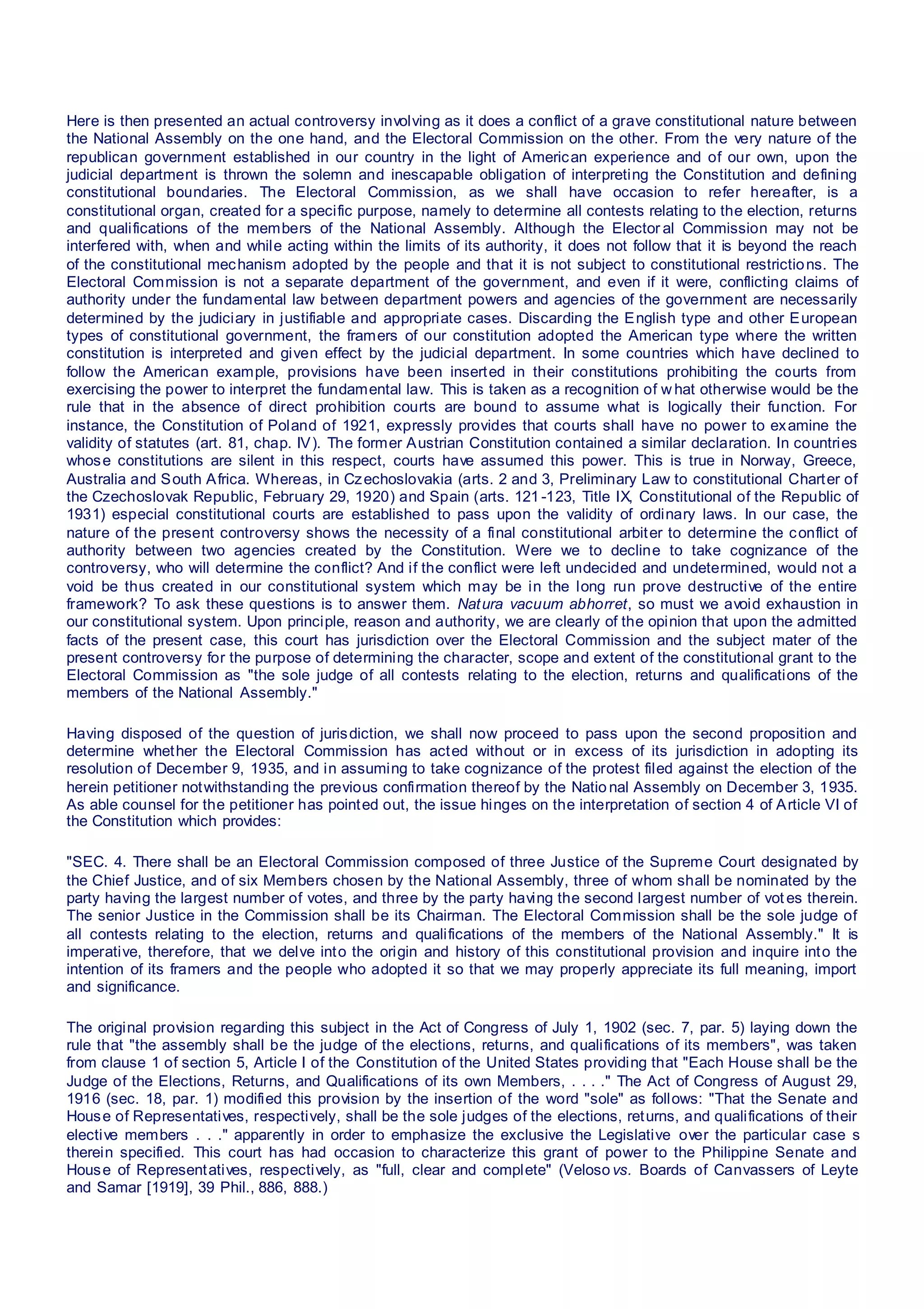 Here is then presented an actual controversy involving as it does a conflict of a grave constitutional nature between
the National Assembly on the one hand, and the Electoral Commission on the other. From the very nature of the
republican government established in our country in the light of American experience and of our own, upon the
judicial department is thrown the solemn and inescapable obligation of interpreting the Constitution and defining
constitutional boundaries. The Electoral Commission, as we shall have occasion to refer hereafter, is a
constitutional organ, created for a specific purpose, namely to determine all contests relating to the election, returns
and qualifications of the members of the National Assembly. Although the Elector al Commission may not be
interfered with, when and while acting within the limits of its authority, it does not follow that it is beyond the reach
of the constitutional mechanism adopted by the people and that it is not subject to constitutional restrictions. The
Electoral Commission is not a separate department of the government, and even if it were, conflicting claims of
authority under the fundamental law between department powers and agencies of the government are necessarily
determined by the judiciary in justifiable and appropriate cases. Discarding the English type and other European
types of constitutional government, the framers of our constitution adopted the American type where the written
constitution is interpreted and given effect by the judicial department. In some countries which have declined to
follow the American example, provisions have been inserted in their constitutions prohibiting the courts from
exercising the power to interpret the fundamental law. This is taken as a recognition of w hat otherwise would be the
rule that in the absence of direct prohibition courts are bound to assume what is logically their function. For
instance, the Constitution of Poland of 1921, expressly provides that courts shall have no power to examine the
validity of statutes (art. 81, chap. IV). The former Austrian Constitution contained a similar declaration. In countries
whose constitutions are silent in this respect, courts have assumed this power. This is true in Norway, Greece,
Australia and South Africa. Whereas, in Czechoslovakia (arts. 2 and 3, Preliminary Law to constitutional Charter of
the Czechoslovak Republic, February 29, 1920) and Spain (arts. 121-123, Title IX, Constitutional of the Republic of
1931) especial constitutional courts are established to pass upon the validity of ordinary laws. In our case, the
nature of the present controversy shows the necessity of a final constitutional arbiter to determine the conflict of
authority between two agencies created by the Constitution. Were we to decline to take cognizance of the
controversy, who will determine the conflict? And if the conflict were left undecided and undetermined, would not a
void be thus created in our constitutional system which may be in the long run prove destructive of the entire
framework? To ask these questions is to answer them. Natura vacuum abhorret, so must we avoid exhaustion in
our constitutional system. Upon principle, reason and authority, we are clearly of the opinion that upon the admitted
facts of the present case, this court has jurisdiction over the Electoral Commission and the subject mater of the
present controversy for the purpose of determining the character, scope and extent of the constitutional grant to the
Electoral Commission as "the sole judge of all contests relating to the election, returns and qualifications of the
members of the National Assembly."
Having disposed of the question of jurisdiction, we shall now proceed to pass upon the second proposition and
determine whether the Electoral Commission has acted without or in excess of its jurisdiction in adopting its
resolution of December 9, 1935, and in assuming to take cognizance of the protest filed against the election of the
herein petitioner notwithstanding the previous confirmation thereof by the Natio nal Assembly on December 3, 1935.
As able counsel for the petitioner has pointed out, the issue hinges on the interpretation of section 4 of Article VI of
the Constitution which provides:
"SEC. 4. There shall be an Electoral Commission composed of three Justice of the Supreme Court designated by
the Chief Justice, and of six Members chosen by the National Assembly, three of whom shall be nominated by the
party having the largest number of votes, and three by the party having the second largest number of vot es therein.
The senior Justice in the Commission shall be its Chairman. The Electoral Commission shall be the sole judge of
all contests relating to the election, returns and qualifications of the members of the National Assembly." It is
imperative, therefore, that we delve into the origin and history of this constitutional provision and inquire into the
intention of its framers and the people who adopted it so that we may properly appreciate its full meaning, import
and significance.
The original provision regarding this subject in the Act of Congress of July 1, 1902 (sec. 7, par. 5) laying down the
rule that "the assembly shall be the judge of the elections, returns, and qualifications of its members", was taken
from clause 1 of section 5, Article I of the Constitution of the United States providing that "Each House shall be the
Judge of the Elections, Returns, and Qualifications of its own Members, . . . ." The Act of Congress of August 29,
1916 (sec. 18, par. 1) modified this provision by the insertion of the word "sole" as follows: "That the Senate and
House of Representatives, respectively, shall be the sole judges of the elections, returns, and qualifications of their
elective members . . ." apparently in order to emphasize the exclusive the Legislative over the particular case s
therein specified. This court has had occasion to characterize this grant of power to the Philippine Senate and
House of Representatives, respectively, as "full, clear and complete" (Veloso vs. Boards of Canvassers of Leyte
and Samar [1919], 39 Phil., 886, 888.)
 