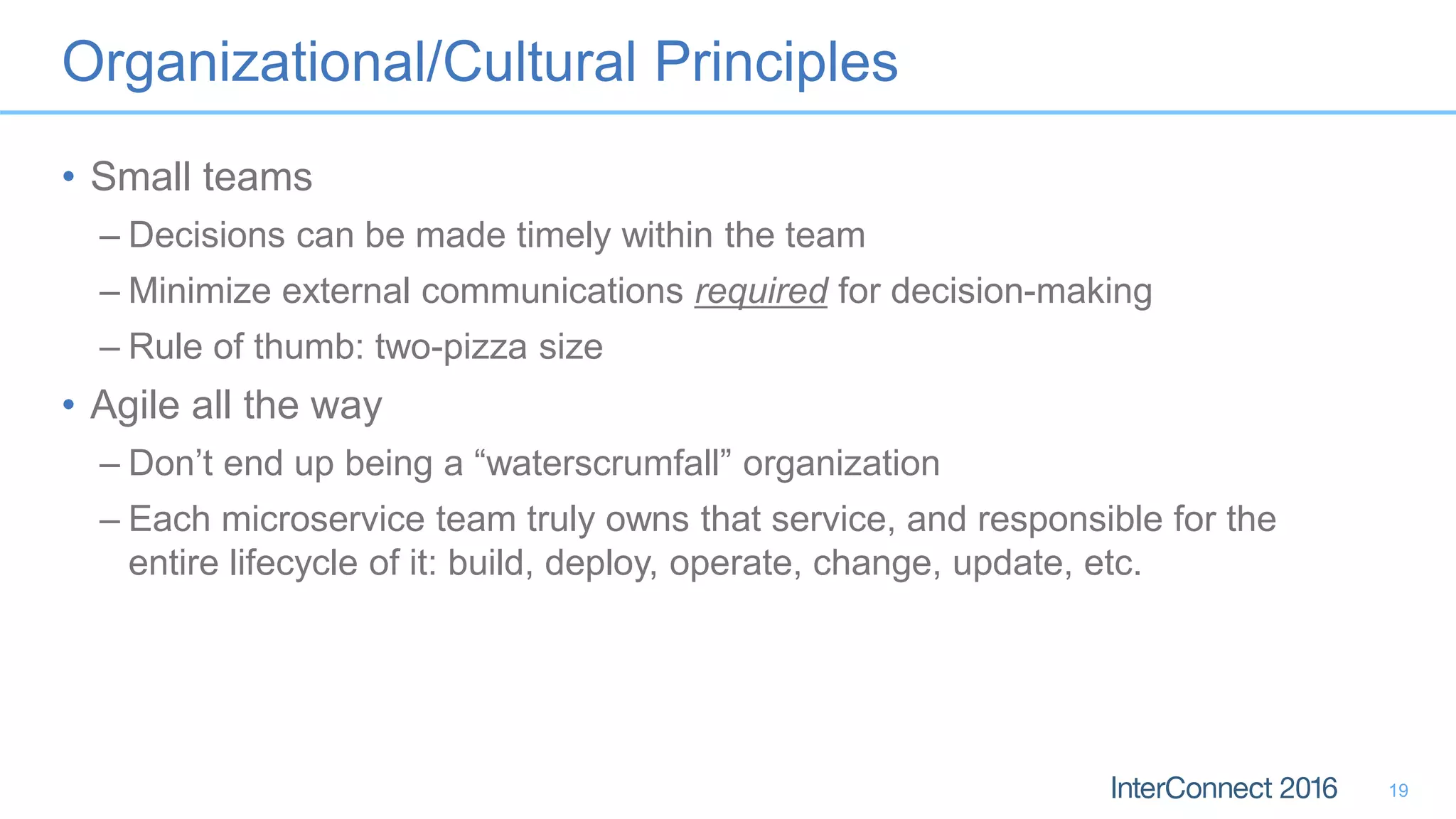Organizational/Cultural Principles • Small teams – Decisions can be made timely within the team – Minimize external communications required for decision-making – Rule of thumb: two-pizza size • Agile all the way – Don’t end up being a “waterscrumfall” organization – Each microservice team truly owns that service, and responsible for the entire lifecycle of it: build, deploy, operate, change, update, etc. 19 